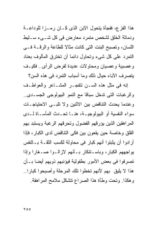 ‫ﻫﺫﺍ ﺍﻟﻔﺯﻉ، ﻓﻔﺠﺄﺓ ﻴﺘﺤﻭل ﺍﻻﺒﻥ ﺍﻟﺫﻯ ﻜـﺎﻥ ﺭﻤـﺯﺍ ﻟﻠﻭﺩﺍﻋـﺔ‬
         ‫ﹰ‬
‫ﻭﺩﻤﺎﺜﺔ ﺍﻟﺨﻠﻕ ﻟﺸﺨﺹ ﻤﺘﻤﺭﺩ ﻤﻌﺎﺭﺽ ﻓﻰ ﻜل ﺸـﻰﺀ ﺴـﻠﻴﻁ‬
‫ﺍﻟﻠﺴﺎﻥ، ﻭﺘﺼﺒﺢ ﺍﻟﺒﻨﺕ ﺍﻟﺘﻰ ﻜﺎﻨﺕ ﻤﺜﺎﻻ ﻟﻠﻁﺎﻋﺔ ﻭﺍﻟﺭﻗـﺔ ﻓـﻰ‬
‫ﺍﻟﺘﻤﺭﺩ ﻋﻠﻰ ﻜل ﺸﻰﺀ ﻭﺘﺤﺎﻭل ﺩﺍﺌﻤﺎ ﺃﻥ ﺘﺨﺘﺭﻕ ﺍﻟﻤﺄﻟﻭﻑ ﺒﻌﻨﺎﺩ‬
‫ﻭﻋﺼﺒﻴﺔ ﻭﻋﺼﻴﺎﻥ ﻭﻤﺤﺎﻭﻻﺕ ﻋﺩﻴﺩﺓ ﻟﻔﺭﺽ ﺍﻟﺭﺃﻯ.. ﻓﻜﻴـﻑ‬
  ‫ﻴﺘﺼﺭﻑ ﺍﻵﺒﺎﺀ ﺤﻴﺎل ﺫﻟﻙ ﻭﻤﺎ ﺃﺴﺒﺎﺏ ﺍﻟﺘﻤﺭﺩ ﻓﻰ ﻫﺫﻩ ﺍﻟﺴﻥ؟‬
‫ﺇﻨﻪ ﻓﻰ ﻤﺜل ﻫﺫﻩ ﺍﻟﺴـﻥ ﺘﺘﻔﺠـﺭ ﺍﻟﻤﺸـﺎﻋﺭ ﻭﺍﻟﻌﻭﺍﻁـﻑ‬
‫ﻭﺍﻟﺭﻏﺒﺎﺕ ﺍﻟﺘﻰ ﺘﺩﺨل ﺴﺒﺎﻗﺎ ﻤﻊ ﺍﻟﻨﻤﻭ ﺍﻟﺒﻴﻭﻟﻭﺠﻰ ﺍﻟﺠﺴـﺩﻯ..‬
‫ﻭﻋﻨﺩﻤﺎ ﻴﺤﺩﺙ ﺍﻟﺘﻨﺎﻗﺽ ﺒﻴﻥ ﺍﻻﺜﻨﻴﻥ ﻭﻻ ﺘﻠﺒـﻰ ﺍﻻﺤﺘﻴﺎﺠـﺎﺕ‬
‫ﺴﻭﺍﺀ ﺍﻟﻨﻔﺴﻴﺔ ﺃﻭ ﺍﻟﺒﻴﻭﻟﻭﺠﻴـﺔ، ﻫﻨـﺎ ﺘﺤـﺩﺙ ﺍﻟﻤﺄﺴـﺎﺓ ﻟـﺩﻯ‬
‫ﺍﻟﻤﺭﺍﻫﻘﻴﻥ ﺍﻟﺫﻴﻥ ﻴﺅﺭﻗﻬﻡ ﺍﻟﻔﻀﻭل ﻭﺘﺤﺭﻗﻬﻡ ﺍﻟﺭﻏﺒﺔ ﻭﻴﺴﺘﺒﺩ ﺒﻬﻡ‬
‫ﺍﻟﻘﻠﻕ ﻭﺨﺎﺼﺔ ﺤﻴﻥ ﻴﻘﻌﻭﻥ ﺒﻴﻥ ﻓﻜﻰ ﺍﻟﺘﻨﺎﻗﺽ ﻟﺩﻯ ﺍﻟﻜﺒﺎﺭ، ﻓﺈﺫﺍ‬
‫ﺃﺭﺍﺩﻭﺍ ﺃﻥ ﻴﺜﺒﺘﻭﺍ ﺃﻨﻬﻡ ﻜﺒﺎﺭ ﻓﻰ ﻤﺤﺎﻭﻟﺔ ﻟﻜﺴﺏ ﺍﻟﺜﻘـﺔ ﺒـﺎﻟﻨﻔﺱ‬
‫ﻴﻭﺍﺠﻬﻬﻡ ﺍﻟﻜﺒﺎﺭ، ﻭﺒﺎﺴـﺘﻨﻜﺎﺭ ﺒـﺄﻨﻬﻡ ﻻﺯﺍﻟـﻭﺍ ﺼـﻐﺎﺭﺍ ﻭﺇﺫﺍ‬
     ‫ﹰ‬
‫ﺘﺼﺭﻓﻭﺍ ﻓﻰ ﺒﻌﺽ ﺍﻷﻤﻭﺭ ﺒﻁﻔﻭﻟﻴﺔ ﻓﻴﺅﻨﺒﻬﻡ ﺫﻭﻴﻬﻡ ﺃﻴﻀﺎ ﺒـﺄﻥ‬
‫ﻫﺫﺍ ﻻ ﻴﻠﻴﻕ ﺒﻬﻡ ﻷﻨﻬﻡ ﺘﺨﻁﻭﺍ ﺘﻠﻙ ﺍﻟﻤﺭﺤﻠﺔ ﻭﺃﺼﺒﺤﻭﺍ ﻜﺒﺎﺭﺍ..‬
  ‫ﹰ‬
   ‫ﻭﻫﻜﺫﺍ. ﻭﺘﺤﺕ ﻭﻁﺄﺓ ﻫﺫﺍ ﺍﻟﺼﺭﺍﻉ ﺘﺘﺸﻜل ﻤﻼﻤﺢ ﺍﻟﻤﺭﺍﻫﻘﺔ.‬




‫٥٥٢‬
 