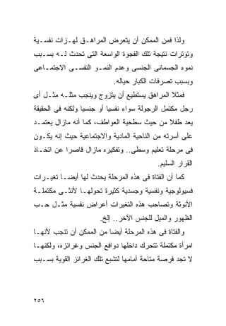 ‫ﻭﻟﺫﺍ ﻓﻤﻥ ﺍﻟﻤﻤﻜﻥ ﺃﻥ ﻴﺘﻌﺭﺽ ﺍﻟﻤﺭﺍﻫـﻕ ﻟﻬـﺯﺍﺕ ﻨﻔﺴـﻴﺔ‬
‫ﻭﺘﻭﺘﺭﺍﺕ ﻨﺘﻴﺠﺔ ﺘﻠﻙ ﺍﻟﻔﺠﻭﺓ ﺍﻟﻭﺍﺴﻌﺔ ﺍﻟﺘﻰ ﺘﺤﺩﺙ ﻟـﻪ ﺒﺴـﺒﺏ‬
‫ﻨﻤﻭﻩ ﺍﻟﺠﺴﻤﺎﻨﻰ ﺍﻟﺠﻨﺴﻰ ﻭﻋﺩﻡ ﺍﻟﻨﻤـﻭ ﺍﻟﻨﻔﺴـﻰ ﺍﻻﺠﺘﻤـﺎﻋﻰ‬
                           ‫ﻭﺒﺴﺒﺏ ﺘﺼﺭﻓﺎﺕ ﺍﻟﻜﺒﺎﺭ ﺤﻴﺎﻟﻪ.‬
‫ﻓﻤﺜﻼ ﺍﻟﻤﺭﺍﻫﻕ ﻴﺴﺘﻁﻴﻊ ﺃﻥ ﻴﺘﺯﻭﺝ ﻭﻴﻨﺠﺏ ﻤﺜﻠـﻪ ﻤﺜـل ﺃﻯ‬
‫ﺭﺠل ﻤﻜﺘﻤل ﺍﻟﺭﺠﻭﻟﺔ ﺴﻭﺍﺀ ﻨﻔﺴﻴﺎ ﺃﻭ ﺠﻨﺴﻴﺎ ﻭﻟﻜﻨﻪ ﻓﻰ ﺍﻟﺤﻘﻴﻘﺔ‬
‫ﻴﻌﺩ ﻁﻔﻼ ﻤﻥ ﺤﻴﺙ ﺴﻁﺤﻴﺔ ﺍﻟﻌﻭﺍﻁﻑ، ﻜﻤﺎ ﺃﻨﻪ ﻤﺎﺯﺍل ﻴﻌﺘﻤـﺩ‬
‫ﻋﻠﻰ ﺃﺴﺭﺘﻪ ﻤﻥ ﺍﻟﻨﺎﺤﻴﺔ ﺍﻟﻤﺎﺩﻴﺔ ﻭﺍﻻﺠﺘﻤﺎﻋﻴﺔ ﺤﻴﺙ ﺇﻨﻪ ﻴﻜـﻭﻥ‬
‫ﻓﻰ ﻤﺭﺤﻠﺔ ﺘﻌﻠﻴﻡ ﻭﺴﻁﻰ.. ﻭﺘﻔﻜﻴﺭﻩ ﻤﺎﺯﺍل ﻗﺎﺼﺭﺍ ﻋﻥ ﺍﺘﺨـﺎﺫ‬
          ‫ﹰ‬
                                          ‫ﺍﻟﻘﺭﺍﺭ ﺍﻟﺴﻠﻴﻡ.‬
‫ﻜﻤﺎ ﺃﻥ ﺍﻟﻔﺘﺎﺓ ﻓﻰ ﻫﺫﻩ ﺍﻟﻤﺭﺤﻠﺔ ﻴﺤﺩﺙ ﻟﻬﺎ ﺃﻴﻀـﺎ ﺘﻐﻴـﺭﺍﺕ‬
‫ﻓﺴﻴﻭﻟﻭﺠﻴﺔ ﻭﻨﻔﺴﻴﺔ ﻭﺠﺴﺩﻴﺔ ﻜﺜﻴﺭﺓ ﺘﺤﻭﻟﻬـﺎ ﻷﻨﺜـﻰ ﻤﻜﺘﻤﻠـﺔ‬
‫ﺍﻷﻨﻭﺜﺔ ﻭﺘﺼﺎﺤﺏ ﻫﺫﻩ ﺍﻟﺘﻐﻴﺭﺍﺕ ﺃﻋﺭﺍﺽ ﻨﻔﺴﻴﺔ ﻤﺜـل ﺤـﺏ‬
                      ‫ﺍﻟﻅﻬﻭﺭ ﻭﺍﻟﻤﻴل ﻟﻠﺠﻨﺱ ﺍﻵﺨﺭ.. ﺇﻟﺦ.‬
‫ﻭﺍﻟﻔﺘﺎﺓ ﻓﻰ ﻫﺫﻩ ﺍﻟﻤﺭﺤﻠﺔ ﺃﻴﻀﺎ ﻤﻥ ﺍﻟﻤﻤﻜﻥ ﺃﻥ ﺘﻨﺠﺏ ﻷﻨﻬـﺎ‬
‫ﺍﻤﺭﺃﺓ ﻤﻜﺘﻤﻠﺔ ﺘﺘﺤﺭﻙ ﺩﺍﺨﻠﻬﺎ ﺩﻭﺍﻓﻊ ﺍﻟﺠﻨﺱ ﻭﻏﺭﺍﺌﺯﻩ، ﻭﻟﻜﻨﻬـﺎ‬
‫ﻻ ﺘﺠﺩ ﻓﺭﺼﺔ ﻤﺘﺎﺤﺔ ﺃﻤﺎﻤﻬﺎ ﻟﺘﺸﺒﻊ ﺘﻠﻙ ﺍﻟﻐﺭﺍﺌﺯ ﺍﻟﻘﻭﻴﺔ ﺒﺴـﺒﺏ‬




‫٦٥٢‬
 