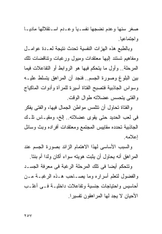 ‫ﺼﻐﺭ ﺴﻨﻬﺎ ﻭﻋﺩﻡ ﻨﻀﺠﻬﺎ ﻨﻔﺴـﻴﺎ ﻭﻋـﺩﻡ ﺍﺴـﺘﻘﻼﻟﻬﺎ ﻤﺎﺩﻴـﺎ‬
                                              ‫ﻭﺍﺠﺘﻤﺎﻋﻴﺎ.‬
‫ﻭﺒﺎﻟﻁﺒﻊ ﻫﺫﻩ ﺍﻟﻬﺯﺍﺕ ﺍﻟﻨﻔﺴﻴﺔ ﺘﺤﺩﺙ ﻨﺘﻴﺠﺔ ﻟﻌـﺩﺓ ﻋﻭﺍﻤـل‬
‫ﻭﻤﻔﺎﻫﻴﻡ ﺘﺴﺘﻨﺩ ﺇﻟﻴﻬﺎ ﻤﻌﺘﻘﺩﺍﺕ ﻭﻤﻴﻭل ﻭﺭﻏﺒﺎﺕ ﻭﺘﻨﺎﻗﻀﺎﺕ ﺘﻠﻙ‬
‫ﺍﻟﻤﺭﺤﻠﺔ.. ﻭﺃﻭل ﻤﺎ ﻴﺘﺤﻜﻡ ﻓﻴﻬﺎ ﻫﻭ ﺍﻟﺭﻭﺍﺒﻁ ﺃﻭ ﺍﻟﺘﻔﺎﻋﻼﺕ ﻓﻴﻤﺎ‬
‫ﺒﻴﻥ ﺍﻟﺒﻠﻭﻍ ﻭﺼﻭﺭﺓ ﺍﻟﺠﺴﻡ.. ﻓﻨﺠﺩ ﺃﻥ ﺍﻟﻤﺭﺍﻫﻕ ﻴﺘﺴﻠﻁ ﻋﻠﻴـﻪ‬
‫ﻭﺴﻭﺍﺱ ﺍﻟﺠﺎﺫﺒﻴﺔ ﻓﺘﺼﺒﺢ ﺍﻟﻔﺘﺎﺓ ﺃﺴﻴﺭﺓ ﻟﻠﻤﺭﺁﺓ ﻭﺃﺩﻭﺍﺕ ﺍﻟﻤﺎﻜﻴﺎﺝ‬
                     ‫ﻭﺍﻟﻔﺘﻰ ﻴﺘﺤﺴﺱ ﻋﻀﻼﺘﻪ ﻁﻭﺍل ﺍﻟﻭﻗﺕ.‬
‫ﻭﺍﻟﻔﺘﺎﺓ ﺘﺤﺎﻭل ﺃﻥ ﺘﺘﻠﻤﺱ ﻤﻭﺍﻁﻥ ﺍﻟﺠﻤﺎل ﻓﻴﻬﺎ، ﻭﺍﻟﻔﺘﻰ ﻴﻔﻜﺭ‬
‫ﻓﻰ ﻟﻌﺏ ﺍﻟﺤﺩﻴﺩ ﺤﺘﻰ ﻴﻘﻭﻯ ﻋﻀﻼﺘﻪ.. ﺇﻟﺦ، ﻭﻤﻘﻴـﺎﺱ ﺘﻠـﻙ‬
‫ﺍﻟﺠﺎﺫﺒﻴﺔ ﺘﺤﺩﺩﻩ ﻤﻘﺎﻴﻴﺱ ﺍﻟﻤﺠﺘﻤﻊ ﻭﻤﻌﺘﻘﺩﺍﺕ ﺃﻓﺭﺍﺩﻩ ﻭﺒﺙ ﻭﺴﺎﺌل‬
                                                 ‫ﺇﻋﻼﻤﻪ.‬
‫ﻭﺍﻟﺴﺒﺏ ﺍﻷﺴﺎﺴﻰ ﻟﻬﺫﺍ ﺍﻻﻫﺘﻤﺎﻡ ﺍﻟﺯﺍﺌﺩ ﺒﺼﻭﺭﺓ ﺍﻟﺠﺴﻡ ﻋﻨﺩ‬
  ‫ﺍﻟﻤﺭﺍﻫﻕ ﺃﻨﻪ ﻴﺤﺎﻭل ﺃﻥ ﻴﺜﺒﺕ ﻫﻭﻴﺘﻪ ﺴﻭﺍﺀ ﺃﻜﺎﻥ ﻭﻟﺩﺍ ﺃﻡ ﺒﻨﺘﺎ.‬
‫ﻭﺘﺘﺤﻜﻡ ﺃﻴﻀﺎ ﻓﻰ ﺘﻠﻙ ﺍﻟﻤﺭﺤﻠﺔ ﺍﻟﺭﻏﺒﺔ ﻓﻰ ﻤﻌﺭﻓﺔ ﺍﻟﺠﺴـﺩ‬
‫ﻭﺍﻟﻔﻀﻭل ﻟﺘﻌﻠﻡ ﺃﺴﺭﺍﺭﻩ ﻭﻤﺎ ﻴﺼـﺎﺤﺏ ﻫـﺫﻩ ﺍﻟﺭﻏﺒـﺔ ﻤـﻥ‬
‫ﺃﺤﺎﺴﻴﺱ ﻭﺍﺤﺘﻴﺎﺠﺎﺕ ﺠﻨﺴﻴﺔ ﻭﺘﻔﺎﻋﻼﺕ ﺩﺍﺨﻠﻴـﺔ ﻓـﻰ ﺃﻏﻠـﺏ‬
                     ‫ﺍﻷﺤﻴﺎﻥ ﻻ ﻴﺠﺩ ﻟﻬﺎ ﺍﻟﻤﺭﺍﻫﻘﻭﻥ ﺘﻔﺴﻴﺭﺍ.‬


‫٧٥٢‬
 