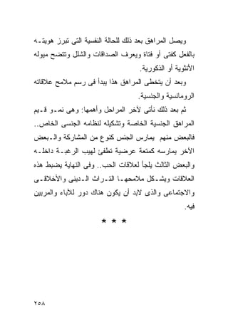 ‫ﻭﻴﺼل ﺍﻟﻤﺭﺍﻫﻕ ﺒﻌﺩ ﺫﻟﻙ ﻟﻠﺤﺎﻟﺔ ﺍﻟﻨﻔﺴﻴﺔ ﺍﻟﺘﻰ ﺘﺒﺭﺯ ﻫﻭﻴﺘـﻪ‬
‫ﺒﺎﻟﻔﻌل ﻜﻔﺘﻰ ﺃﻭ ﻓﺘﺎﺓ ﻭﻴﻌﺭﻑ ﺍﻟﺼﺩﺍﻗﺎﺕ ﻭﺍﻟﺸﻠل ﻭﺘﺘﻀﺢ ﻤﻴﻭﻟﻪ‬
                                    ‫ﺍﻷﻨﺜﻭﻴﺔ ﺃﻭ ﺍﻟﺫﻜﻭﺭﻴﺔ.‬
‫ﻭﺒﻌﺩ ﺃﻥ ﻴﺘﺨﻁﻰ ﺍﻟﻤﺭﺍﻫﻕ ﻫﺫﺍ ﻴﺒﺩﺃ ﻓﻰ ﺭﺴﻡ ﻤﻼﻤﺢ ﻋﻼﻗﺎﺘﻪ‬
                                   ‫ﺍﻟﺭﻭﻤﺎﻨﺴﻴﺔ ﻭﺍﻟﺠﻨﺴﻴﺔ.‬
‫ﺜﻡ ﺒﻌﺩ ﺫﻟﻙ ﻨﺄﺘﻰ ﻵﺨﺭ ﺍﻟﻤﺭﺍﺤل ﻭﺃﻫﻤﻬﺎ: ﻭﻫﻰ ﻨﻤـﻭ ﻗـﻴﻡ‬
‫ﺍﻟﻤﺭﺍﻫﻕ ﺍﻟﺠﻨﺴﻴﺔ ﺍﻟﺨﺎﺼﺔ ﻭﺘﺸﻜﻴﻠﻪ ﻟﻨﻅﺎﻤﻪ ﺍﻟﺠﻨﺴﻰ ﺍﻟﺨﺎﺹ..‬
‫ﻓﺎﻟﺒﻌﺽ ﻤﻨﻬﻡ ﻴﻤﺎﺭﺱ ﺍﻟﺠﻨﺱ ﻜﻨﻭﻉ ﻤﻥ ﺍﻟﻤﺸﺎﺭﻜﺔ ﻭﺍﻟـﺒﻌﺽ‬
‫ﺍﻵﺨﺭ ﻴﻤﺎﺭﺴﻪ ﻜﻤﺘﻌﺔ ﻋﺭﻀﻴﺔ ﺘﻁﻔﺊ ﻟﻬﻴﺏ ﺍﻟﺭﻏﺒـﺔ ﺩﺍﺨﻠـﻪ‬
‫ﻭﺍﻟﺒﻌﺽ ﺍﻟﺜﺎﻟﺙ ﻴﻠﺠﺄ ﻟﻌﻼﻗﺎﺕ ﺍﻟﺤﺏ.. ﻭﻓﻰ ﺍﻟﻨﻬﺎﻴﺔ ﻴﻀﺒﻁ ﻫﺫﻩ‬
‫ﺍﻟﻌﻼﻗﺎﺕ ﻭﻴﺸـﻜل ﻤﻼﻤﺤﻬـﺎ ﺍﻟﺘـﺭﺍﺙ ﺍﻟـﺩﻴﻨﻰ ﻭﺍﻷﺨﻼﻗـﻰ‬
‫ﻭﺍﻻﺠﺘﻤﺎﻋﻰ ﻭﺍﻟﺫﻯ ﻻﺒﺩ ﺃﻥ ﻴﻜﻭﻥ ﻫﻨﺎﻙ ﺩﻭﺭ ﻟﻶﺒﺎﺀ ﻭﺍﻟﻤﺭﺒﻴﻥ‬
                                                    ‫ﻓﻴﻪ.‬

                      ‫***‬




‫٨٥٢‬
 