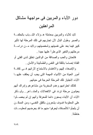 ‫ﺩﻭﺭ ﺍﻵﺒﺎﺀ ﻭﺍﻟﻤﺭﺒﻴﻥ ﻓﻰ ﻤﻭﺍﺠﻬﺔ ﻤﺸﺎﻜل‬
                     ‫ﺍﻟﻤﺭﺍﻫﻘﻴﻥ‬
‫ﻻﺒﺩ ﻟﻶﺒﺎﺀ ﻭﺍﻟﻤﺭﺒﻴﻥ ﺒﻤﻌﺎﻤﻠﺔ ﻫـﺅﻻﺀ ﺍﻟﺸـﺒﺎﺏ ﺒﺎﻟﺤﻜﻤـﺔ‬
‫ﻭﺍﻟﺼﺒﺭ ﻭﻁﻭل ﺍﻟﺒﺎل ﻷﻥ ﺘﺠﺎﺭﺒﻬﻡ ﻓﻰ ﺘﻠﻙ ﺍﻟﻤﺭﺤﻠﺔ ﻟﻬﺎ ﺘﺄﺜﻴﺭ‬
‫ﻜﺒﻴﺭ ﻓﻴﻤﺎ ﺒﻌﺩ ﻋﻠﻰ ﻨﻔﺴﻴﺘﻬﻡ ﻭﺸﺨﺼﻴﺘﻬﻡ، ﻭﻻﺒﺩ ﻤـﻥ ﺩﺭﺍﺴـﺔ‬
                   ‫ﻤﺭﺤﻠﺘﻬﻡ ﻭﺍﻟﺘﻐﻴﺭ ﺍﻟﺫﻯ ﻁﺭﺃ ﻋﻠﻴﻬﺎ ﺠﻴﺩﺍ..‬
                     ‫ﹰ‬
‫ﻓﺎﻟﺤﻨﺎﻥ ﻭﺍﻟﺤﺏ ﻭﺍﻟﺼﺩﺍﻗﺔ ﻤﻥ ﺍﻟﻭﺍﻟﺩﻴﻥ ﺘﺨﻠﻕ ﻟﺩﻯ ﺍﻟﻔﺘﻰ ﺃﻭ‬
         ‫ﺍﻟﻔﺘﺎﺓ ﺇﺤﺴﺎﺴﺎ ﺒﺎﻟﺜﻘﺔ ﻓﻰ ﺍﻟﻨﻔﺱ ﻭﺍﻟﻁﻤﺄﻨﻴﻨﺔ ﻭﺍﻷﻤﺎﻥ..‬
‫ﻭﺍﻹﺼﻐﺎﺀ ﺇﻟﻴﻬﻡ ﻭﺍﻻﻫﺘﻤﺎﻡ ﺒﺎﻻﺴﺘﻤﺎﻉ ﻵﺭﺍﺌﻬﻡ ﻓـﻰ ﻜﺎﻓـﺔ‬
‫ﺃﻤﻭﺭ ﺍﻟﺤﻴﺎﺓ ﻤﻥ ﺍﻷﺸﻴﺎﺀ ﺍﻟﻤﻬﻤﺔ ﺍﻟﺘﻰ ﻴﺠﺏ ﺃﻥ ﻴﻌﻜﻑ ﻋﻠﻴﻬـﺎ‬
            ‫ﺍﻵﺒﺎﺀ ﻻﺠﺘﻴﺎﺯ ﺘﻠﻙ ﺍﻟﻤﺭﺤﻠﺔ ﺍﻟﺤﺭﺠﺔ ﻓﻰ ﺤﻴﺎﺘﻬﻡ.‬
‫ﻜﺫﻟﻙ ﺍﺤﺘﺭﺍﻤﻬﻡ ﻭﻋﺩﻡ ﺍﻟﺴﺨﺭﻴﺔ ﻤﻥ ﻤﺸﺎﻋﺭﻫﻡ ﻭﺇﺩﺭﺍﻙ ﺃﻨﻬﻡ‬
‫ﻴﻌﻴﺸﻭﻥ ﻤﺭﺤﻠﺔ ﺘﺭﺩﺩ ﻓﻰ ﺍﻻﻨﻔﻌﺎﻻﺕ ﻭﺍﻟﻤﺸـﺎﻋﺭ.. ﻭﻟﻴـﺫﻜﺭ‬
‫ﺍﻵﺒﺎﺀ ﺃﻥ ﺍﻷﺒﻨﺎﺀ ﻴﺴﻌﻭﻥ ﺩﺍﺌﻤﺎ ﻟﻠﻤﻌﺭﻓﺔ ﻭﺃﻨﻬﻡ ﺇﻥ ﻟﻡ ﻴﺤﺼـﻠﻭﺍ‬
‫ﻋﻠﻰ ﺍﻟﻤﻌﻠﻭﻤﺔ ﻓﺴﻭﻑ ﻴﺸﻌﺭﻭﻥ ﺒﺎﻟﻘﻠﻕ ﺍﻟﻨﻔﺴﻰ، ﻭﻤﻥ ﺍﻟﻤﻤﻜـﻥ‬
‫ﺃﻥ ﻴﻠﺠﺄﻭﺍ ﻟﻸﺼﺩﻗﺎﺀ ﻟﻴﻌﺭﻓﻭﺍ ﻤﻨﻬﻡ ﻤﺎ ﻗﺩ ﻴﻌﺭﻀﻬﻡ ﻟﻤﻌﻠﻭﻤـﺎﺕ‬
                                                  ‫ﺨﺎﻁﺌﺔ.‬


‫٩٥٢‬
 