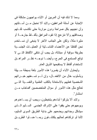 ‫ﻭﻤﻤﺎ ﻻ ﺸﻙ ﻓﻴﻪ ﺃﻥ ﺍﻟﻤﺭﺒﻴﻥ ﺃﻭ ﺍﻵﺒﺎﺀ ﻴﻭﺍﺠﻬﻭﻥ ﻤﺸﻜﻠﺔ ﻓﻰ‬
‫ﺍﻹﺠﺎﺒﺔ ﻋﻥ ﺃﺴﺌﻠﺔ ﺍﻟﻤﺭﺍﻫﻘﻴﻥ، ﻭﻻﺒﺩ ﺃﻻ ﻨﺨﺠل ﻤـﻥ ﺃﺴـﺌﻠﺘﻬﻡ‬
‫ﻭﺃﻥ ﻨﺠﻴﺒﻬﻡ ﺒﻜل ﺼﺭﺍﺤﺔ ﻭﺩﻭﻥ ﻤﻭﺍﺭﺒﺔ ﺤﺘﻰ ﻨﻜﺘﺴﺏ ﺜﻘـﺘﻬﻡ‬
‫ﻭﺼﺩﺍﻗﺘﻬﻡ ﻭﺃﻻ ﻨﻨﺯﻋﺞ ﺇﺫﺍ ﺘﻔﻭﻩ ﺍﻟﻤﺭﺍﻫﻕ ﺒﺄﻟﻔـﺎﻅ ﺠﺎﺭﺤـﺔ ﺃﻭ‬
‫ﻤﺜﻴﺭﺓ ﻤﺜﻼ، ﻭﻟﻜﻥ ﻋﻠﻰ ﺍﻟﺠﺎﻨﺏ ﺍﻵﺨﺭ ﻻ ﻴﻨﺒﻐﻰ ﺃﻥ ﻨﺴـﺘﺨﺩﻡ‬
‫ﻨﺤﻥ ﺃﻟﻔﺎﻅﺎ ﻋﻥ ﺍﻷﻋﻀﺎﺀ ﺍﻟﺘﻨﺎﺴـﻠﻴﺔ ﺃﻭ ﺍﻟﻌﻤﻠﻴـﺎﺕ ﺍﻟﺠﻨﺴـﻴﺔ‬
‫ﺒﻁﺭﻴﻘﺔ ﺴﻭﻗﻴﺔ ﺃﻭ ﻤﺒﺘﺫﻟﺔ، ﺒل ﻴﺠﺏ ﺃﻥ ﻨﻨﺘﻘﻰ ﺍﻷﻟﻔﺎﻅ ﺍﻟﺘـﻰ ﻻ‬
‫ﺘﻭﻗﻊ ﺍﻟﻤﺴﺘﻤﻊ ﻓﻰ ﺍﻟﺤﺭﺝ، ﻭﺃﻴﻀـﺎ ﻨﻭﺠـﻪ ﻨﻅـﺭ ﺍﻟﻤﺭﺍﻫـﻕ‬
                   ‫ﻻﺴﺘﺨﺩﺍﻡ ﺃﻟﻔﺎﻅ ﻻ ﻴﺴﺘﻘﺒﺤﻬﺎ ﺍﻟﺫﻭﻕ ﺍﻟﻌﺎﻡ.‬
‫ﻭﻟﻴﺤﺎﻭل ﺍﻵﺒﺎﺀ ﺃﻥ ﻴﻔﺴﺭﻭﺍ ﻫﺫﻩ ﺍﻷﻤﻭﺭ ﺒﻠﻐﺔ ﺒﺴﻴﻁﺔ ﺴـﻬﻠﺔ‬
‫ﻭﺒﺄﺴﻠﻭﺏ ﺨﺎل ﻤﻥ ﺍﻻﻨﻔﻌـﺎل، ﻭﺇﻥ ﻟـﻡ ﺘﺴـﻌﻔﻬﻡ ﺨﺒـﺭﺍﺘﻬﻡ‬
‫ﺍﻟﺸﺨﺼﻴﺔ ﻓﻌﻠﻴﻬﻡ ﺒﺎﻻﺴﺘﻌﺎﻨﺔ ﺒﺎﻟﻜﺘﺏ ﺍﻟﻌﻠﻤﻴﺔ ﻭﺍﻟﻨﻔﺴـﻴﺔ ﺍﻟﺘـﻰ‬
‫ﺘﻌﺎﻟﺞ ﻤﺜل ﻫﺫﻩ ﺍﻷﻤﻭﺭ ﺃﻭ ﺴﺅﺍل ﺍﻟﻤﺘﺨﺼﺼﻴﻥ "ﻓﻤﺎﺨﺎﺏ ﻤـﻥ‬
                                               ‫ﺍﺴﺘﺸﺎﺭ".‬
‫ﻭﻻﺒﺩ ﺃﻻ ﻴﺘﺭﻜﻭﺍ ﺃﺒﻨﺎﺀﻫﻡ ﻴﺘﺨﺒﻁﻭﻥ، ﻭﻴﺠﺏ ﺃﻥ ﻴﺴـﺎﻋﺩﻭﻫﻡ‬
‫ﻭﻴﻭﺠﻬﻭﻫﻡ ﺤﺘﻰ ﻴﻘﻔﻭﺍ ﻋﻠﻰ ﺍﻹﺩﺭﺍﻙ ﺍﻟﺠﻨﺴﻰ ﺍﻟﺴـﻠﻴﻡ ﺍﻟـﺫﻯ‬
‫ﺴﻴﺸﻜل ﻭﺠﺩﺍﻨﻬﻡ ﻭﻴﻀﻌﻬﻡ ﻋﻠﻰ ﺒﺩﺍﻴﺔ ﺍﻟﻁﺭﻴﻕ ﺍﻟﺴﻭﻯ ﺍﻟﺴﻠﻴﻡ،‬
‫ﻷﻨﻨﺎ ﻟﻭ ﺘﺭﻜﻨﺎﻫﻡ ﻟﺤﺎﻟﻬﻡ ﻴﻜﺘﺸـﻔﻭﻥ ﺭﺒﻤـﺎ ﻀـﻠﻭﺍ ﺍﻟﻁﺭﻴـﻕ‬


‫٠٦٢‬
 