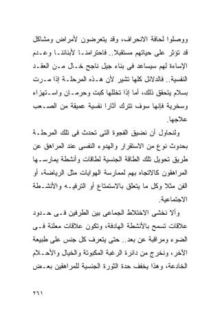 ‫ﻭﻭﺼﻠﻭﺍ ﻟﺤﺎﻓﺔ ﺍﻻﻨﺤﺭﺍﻑ، ﻭﻗﺩ ﻴﺘﻌﺭﻀﻭﻥ ﻷﻤﺭﺍﺽ ﻭﻤﺸﺎﻜل‬
‫ﻗﺩ ﺘﺅﺜﺭ ﻋﻠﻰ ﺤﻴﺎﺘﻬﻡ ﻤﺴﺘﻘﺒﻼ.. ﻓﺎﺤﺘﺭﺍﻤﻨـﺎ ﻷﺒﻨﺎﺌﻨـﺎ ﻭﻋـﺩﻡ‬
‫ﺍﻹﺴﺎﺀﺓ ﻟﻬﻡ ﺴﻴﺴﺎﻋﺩ ﻓﻰ ﺒﻨﺎﺀ ﺠﻴل ﻨﺎﺠﺢ ﺨـﺎل ﻤـﻥ ﺍﻟﻌﻘـﺩ‬
‫ﺍﻟﻨﻔﺴﻴﺔ.. ﻓﺎﻟﺩﻻﺌل ﻜﻠﻬﺎ ﺘﺸﻴﺭ ﻷﻥ ﻫـﺫﻩ ﺍﻟﻤﺭﺤﻠـﺔ ﺇﺫﺍ ﻤـﺭﺕ‬
‫ﺒﺴﻼﻡ ﻴﺘﺤﻘﻕ ﺫﻟﻙ، ﺃﻤﺎ ﺇﺫﺍ ﺘﺨﻠﻠﻬﺎ ﻜﺒﺕ ﻭﺤﺭﻤـﺎﻥ ﻭﺍﺴـﺘﻬﺯﺍﺀ‬
‫ﻭﺴﺨﺭﻴﺔ ﻓﺈﻨﻬﺎ ﺴﻭﻑ ﺘﺘﺭﻙ ﺁﺜﺎﺭﺍ ﻨﻔﺴﻴﺔ ﻋﻤﻴﻘﺔ ﻤﻥ ﺍﻟﺼـﻌﺏ‬
                      ‫ﹰ‬
                                              ‫ﻋﻼﺠﻬﺎ.‬
‫ﻭﻟﻨﺤﺎﻭل ﺃﻥ ﻨﻀﻴﻕ ﺍﻟﻔﺠﻭﺓ ﺍﻟﺘﻰ ﺘﺤﺩﺙ ﻓﻰ ﺘﻠﻙ ﺍﻟﻤﺭﺤﻠـﺔ‬
‫ﺒﺤﺩﻭﺙ ﻨﻭﻉ ﻤﻥ ﺍﻻﺴﺘﻘﺭﺍﺭ ﻭﺍﻟﻬﺩﻭﺀ ﺍﻟﻨﻔﺴﻰ ﻋﻨﺩ ﺍﻟﻤﺭﺍﻫﻕ ﻋﻥ‬
‫ﻁﺭﻴﻕ ﺘﺤﻭﻴل ﺘﻠﻙ ﺍﻟﻁﺎﻗﺔ ﺍﻟﺠﻨﺴﻴﺔ ﻟﻁﺎﻗﺎﺕ ﻭﺃﻨﺸﻁﺔ ﻴﻤﺎﺭﺴـﻬﺎ‬
‫ﺍﻟﻤﺭﺍﻫﻘﻭﻥ ﻜﺎﻻﺘﺠﺎﻩ ﺒﻬﻡ ﻟﻤﻤﺎﺭﺴﺔ ﺍﻟﻬﻭﺍﻴﺎﺕ ﻤﺜل ﺍﻟﺭﻴﺎﻀﺔ، ﺃﻭ‬
‫ﺍﻟﻔﻥ ﻤﺜﻼ ﻭﻜل ﻤﺎ ﻴﺘﻌﻠﻕ ﺒﺎﻻﺴﺘﻤﺘﺎﻉ ﺃﻭ ﺍﻟﺘﺭﻓﻴـﻪ ﻭﺍﻷﻨﺸـﻁﺔ‬
                                           ‫ﺍﻻﺠﺘﻤﺎﻋﻴﺔ.‬
‫ﻭﺃﻻ ﻨﺨﺸﻰ ﺍﻻﺨﺘﻼﻁ ﺍﻟﺠﻤﺎﻋﻰ ﺒﻴﻥ ﺍﻟﻁﺭﻓﻴﻥ ﻓـﻰ ﺤـﺩﻭﺩ‬
‫ﻋﻼﻗﺎﺕ ﺘﺴﻤﺢ ﺒﺎﻷﻨﺸﻁﺔ ﺍﻟﻬﺎﺩﻓﺔ، ﻭﺘﻜﻭﻥ ﻋﻼﻗﺎﺕ ﻤﻌﻠﻨﺔ ﻓـﻰ‬
‫ﺍﻟﻀﻭﺀ ﻭﻤﺭﺍﻗﺒﺔ ﻋﻥ ﺒﻌﺩ.. ﺤﺘﻰ ﻴﺘﻌﺭﻑ ﻜل ﺠﻨﺱ ﻋﻠﻰ ﻁﺒﻴﻌﺔ‬
‫ﺍﻵﺨﺭ، ﻭﻨﺨﺭﺝ ﻤﻥ ﺩﺍﺌﺭﺓ ﺍﻟﺭﻏﺒﺔ ﺍﻟﻤﻜﺒﻭﺘﺔ ﻭﺍﻟﺨﻴﺎل ﻭﺍﻷﺤـﻼﻡ‬
‫ﺍﻟﺨﺎﺩﻋﺔ، ﻭﻫﺫﺍ ﻴﺨﻔﻑ ﺤﺩﺓ ﺍﻟﺜﻭﺭﺓ ﺍﻟﺠﻨﺴﻴﺔ ﻟﻠﻤﺭﺍﻫﻘﻴﻥ ﺒﻌـﺽ‬


‫١٦٢‬
 