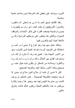 ‫ﺍﻟﺸﻰﺀ، ﻭﻴﺴﺎﻋﺩ ﻋﻠﻰ ﺘﺨﻁﻰ ﻫﺫﻩ ﺍﻟﻤﺭﺤﻠﺔ ﺒﺩﻭﻥ ﻤﺘﺎﻋﺏ ﻨﻔﺴﻴﺔ‬
                                               ‫ﻭﺠﻨﺴﻴﺔ.‬
‫ﻭﻟﻘﺩ ﺍﻜﺘﺸﻑ ﻓﺭﻴﻕ ﺍﻟﺒﺤـﺙ ﻓـﻰ ﺠـﺎﻤﻌﺘﻰ "ﺍﺴـﺘﺎﻨﻔﻭﺭﺩ‬
‫ﻭﺘﻜﺴﺎﺱ" ﺍﻷﻤﺭﻴﻜﻴﺘﻴﻥ ﺃﻥ ﻜﺒﺕ ﺍﻟﻤﺸـﺎﻋﺭ ﻭﻋـﺩﻡ ﺇﻅﻬﺎﺭﻫـﺎ‬
‫ﺒﺼﻭﺭﺓ ﻭﺍﻀﺤﺔ ﻴﻀﻌﻑ ﺍﻟﻘﺩﺭﺓ ﻋﻠﻰ ﺘﺫﻜﺭ ﺍﻷﺤﺩﺍﺙ ﻭﺍﻟﻤﻭﺍﻗﻑ‬
‫ﺍﻟﻤﻤﻴﺯﺓ، ﻭﺒﺎﻟﺘﺎﻟﻰ ﻫﺫﺍ ﻴﻨﻌﻜﺱ ﻋﻠﻰ ﻤﺭﺤﻠﺘﻬﻡ ﺍﻟﺩﺭﺍﺴﻴﺔ ﻭﺍﻟﺘـﻰ‬
                         ‫ﻨﻼﺤﻅ ﺃﺤﻴﺎﻨﺎ ﺃﻨﻬﻡ ﻴﺘﺄﺨﺭﻭﻥ ﻓﻴﻬﺎ.‬
‫ﻭﻫﻨﺎﻙ ﻋﺎﻤل ﻤﻬﻡ ﺠﺩﺍ ﻭﻫﻭ ﺍﻟﻭﺍﺯﻉ ﺍﻟـﺩﻴﻨﻰ ﻟـﻭ ﺃﺤﺴـﻥ‬
‫ﺍﺴﺘﻐﻼﻟﻪ ﻓﻰ ﺍﻟﺘﻭﺠﻴﻪ ﻹﺭﺴﺎﺀ ﻗﻭﺍﻋﺩ ﺍﻟﺤﻴﺎﺓ ﻟﺩﻯ ﺍﻟﺸﺒﺎﺏ، ﻭﻫﻭ‬
‫ﻤﻥ ﺍﻷﻤﻭﺭ ﺍﻟﻤﻬﻤﺔ ﺠﺩﺍ.. ﻓﺤﻴﻥ ﻴﻌـﺭﻑ ﺍﻟـﻨﺵﺀ ﺃﻭ ﺍﻟﺸـﺎﺏ‬
‫ﻭﻴﺴﺘﻭﻋﺏ ﺍﻟﻔﺭﻕ ﺒﻴﻥ ﺍﻟﺤﻼل ﻭﺍﻟﺤـﺭﺍﻡ ﻤـﻥ ﺒـﺎﺏ ﺒﺸـﺭﻭﺍ‬
‫ﻭﻻﺘﻨﻔﺭﻭﺍ ﻭﺒﺴﻼﺴﺔ ﻤﻥ ﺍﻟﻤﻤﻜﻥ ﺃﻥ ﻴﺘﻜﻭﻥ ﻟﺩﻴﻪ ﺨﻴﺎل ﺠﻨﺴـﻰ‬
       ‫ﺼﺤﻴﺢ ﻭﻴﺄﺨﺫ ﺍﻷﻤﻭﺭ ﺒﻤﺄﺨﺫ ﺍﻟﺠﺩ ﻭﺒﺎﻟﺘﻭﺠﻪ ﺍﻟﺼﺤﻴﺢ.‬
‫ﻟﻜﻥ ﻻ ﻨﻨﺴﻰ ﺃﻥ ﻨﻨﺘﺒﻪ ﺃﻥ ﺴﻼﺡ ﺍﻟﺩﻴﻥ ﺴﻼﺡ ﺫﻭ ﺤﺩﻴﻥ ﺇﺫﺍ‬
‫ﻟﻡ ﻴﺘﻡ ﺍﺴﺘﻴﻌﺎﺒﻪ ﺒﺎﻟﻁﺭﻴﻘﺔ ﺍﻟﺼﺤﻴﺤﺔ .. ﻓﻤﻥ ﺍﻟﻤﻤﻜﻥ ﺃﻥ ﻴﺭﻫﺏ‬
‫ﺍﻟﺸﺎﺏ ﻤﻥ ﻤﻤﺎﺭﺴﺔ ﺍﻟﺠﻨﺱ ﻓﻴﻤﺎ ﺒﻌﺩ ﻭﻴﻌﺘﺒﺭ ﻫﺫﺍ ﺭﺠﺴﺎ ﻭﻗﺫﺍﺭﺓ‬
‫ﻭﻴﺭﻓﺽ ﻤﺎ ﺠﺎﺀ ﺒﺎﻟﺘﻌﺎﻟﻴﻡ ﺍﻟﺩﻴﻨﻴﺔ، ﻭﻴﻜﻭﻥ ﻫﻨﺎﻙ ﺘﺸﺘﺕ ﻭﺘﻤﺯﻕ‬
                                                ‫ﺩﺍﺨﻠﻰ.‬


‫٢٦٢‬
 