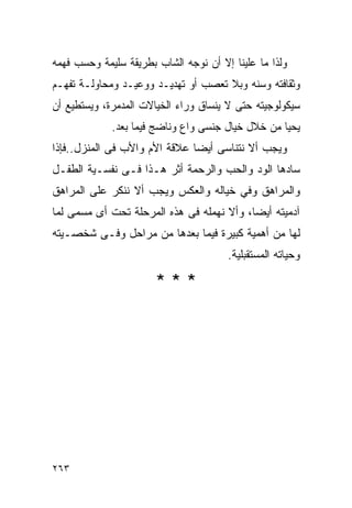 ‫ﻭﻟﺫﺍ ﻤﺎ ﻋﻠﻴﻨﺎ ﺇﻻ ﺃﻥ ﻨﻭﺠﻪ ﺍﻟﺸﺎﺏ ﺒﻁﺭﻴﻘﺔ ﺴﻠﻴﻤﺔ ﻭﺤﺴﺏ ﻓﻬﻤﻪ‬
‫ﻭﺜﻘﺎﻓﺘﻪ ﻭﺴﻨﻪ ﻭﺒﻼ ﺘﻌﺼﺏ ﺃﻭ ﺘﻬﺩﻴـﺩ ﻭﻭﻋﻴـﺩ ﻭﻤﺤﺎﻭﻟـﺔ ﺘﻔﻬـﻡ‬
‫ﺴﻴﻜﻭﻟﻭﺠﻴﺘﻪ ﺤﺘﻰ ﻻ ﻴﻨﺴﺎﻕ ﻭﺭﺍﺀ ﺍﻟﺨﻴﺎﻻﺕ ﺍﻟﻤﺩﻤﺭﺓ، ﻭﻴﺴﺘﻁﻴﻊ ﺃﻥ‬
             ‫ﻴﺤﻴﺎ ﻤﻥ ﺨﻼل ﺨﻴﺎل ﺠﻨﺴﻰ ﻭﺍﻉ ﻭﻨﺎﻀﺞ ﻓﻴﻤﺎ ﺒﻌﺩ.‬
‫ﻭﻴﺠﺏ ﺃﻻ ﻨﺘﻨﺎﺴﻰ ﺃﻴﻀﺎ ﻋﻼﻗﺔ ﺍﻷﻡ ﻭﺍﻷﺏ ﻓﻰ ﺍﻟﻤﻨﺯل..ﻓﺈﺫﺍ‬
‫ﺴﺎﺩﻫﺎ ﺍﻟﻭﺩ ﻭﺍﻟﺤﺏ ﻭﺍﻟﺭﺤﻤﺔ ﺃﺜﺭ ﻫـﺫﺍ ﻓـﻰ ﻨﻔﺴـﻴﺔ ﺍﻟﻁﻔـل‬
‫ﻭﺍﻟﻤﺭﺍﻫﻕ ﻭﻓﻲ ﺨﻴﺎﻟﻪ ﻭﺍﻟﻌﻜﺱ ﻭﻴﺠﺏ ﺃﻻ ﻨﻨﻜﺭ ﻋﻠﻰ ﺍﻟﻤﺭﺍﻫﻕ‬
‫ﺁﺩﻤﻴﺘﻪ ﺃﻴﻀﺎ، ﻭﺃﻻ ﻨﻬﻤﻠﻪ ﻓﻰ ﻫﺫﻩ ﺍﻟﻤﺭﺤﻠﺔ ﺘﺤﺕ ﺃﻯ ﻤﺴﻤﻰ ﻟﻤﺎ‬
‫ﻟﻬﺎ ﻤﻥ ﺃﻫﻤﻴﺔ ﻜﺒﻴﺭﺓ ﻓﻴﻤﺎ ﺒﻌﺩﻫﺎ ﻤﻥ ﻤﺭﺍﺤل ﻭﻓـﻰ ﺸﺨﺼـﻴﺘﻪ‬
                                       ‫ﻭﺤﻴﺎﺘﻪ ﺍﻟﻤﺴﺘﻘﺒﻠﻴﺔ.‬

                       ‫***‬




‫٣٦٢‬
 