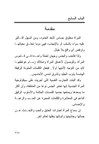 ‫ﺍﻟﺒﺎﺏ ﺍﻟﺴﺎﺒﻊ‬

                        ‫ﻤﻘﺩﻤﺔ‬
‫ﺍﻟﻤﺭﺃﺓ ﻤﺨﻠﻭﻕ ﺤﺴﺎﺱ ﻷﺒﻌﺩ ﺍﻟﺤﺩﻭﺩ، ﻭﻤﻥ ﺍﻟﺴﻬل ﺍﻟﺘـﺄﺜﻴﺭ‬
‫ﻋﻠﻴﻪ ﺴﻭﺍﺀ ﺒﺎﻟﺴﻠﺏ ﺃﻭ ﺒﺎﻹﻴﺠﺎﺏ، ﻓﻬﻰ ﺩﻭﻤﺎ ﺘﺤﻠـﻕ ﺒﺨﻴﺎﻟﻬـﺎ‬
                                ‫ﻭﺘﺭﻓﺽ ﺃﻯ ﻭﺍﻗﻊ ﺒﻼ ﺨﻴﺎل.‬
‫ﻭﻟﺫﺍ ﻓﺎﻟﺤﺏ ﻭﺍﻟﺠﻨﺱ ﻭﺠﻬﺎﻥ ﻟﻌﻤﻠﺔ ﻭﺍﺤـﺩﺓ ﻓـﻰ ﻗـﺎﻤﻭﺱ‬
‫ﺍﻟﻤﺭﺃﺓ، ﻭﻟﻠﻭﺼﻭل ﻷﻋﻤﺎﻕ ﺍﻟﻤﺭﺃﺓ ﻭﺍﻤﺘﻼﻙ ﺯﻤـﺎﻡ ﻋﻭﺍﻁﻔﻬـﺎ‬
‫ﻻﺒﺩ ﻤﻥ ﺍﻟﺘﻭﺠﻪ ﻷﺫﻨﻴﻬﺎ ﺃﻭﻻ.. ﻓﺒﻔﻌل ﺍﻟﻜﻠﻤﺎﺕ ﺍﻟﺤﻨﻭﻨﺔ ﺍﻟﺭﻗﻴﻘﺔ‬
            ‫ﺍﻟﻬﺎﻤﺴﺔ ﻴﺫﻭﺏ ﺍﻟﺠﻠﻴﺩ ﻭﺘﺸﺭﻕ ﺸﻤﺱ ﺍﻷﺤﺎﺴﻴﺱ..‬
‫ﻭﻗﺩ ﺃﺜﺒﺘﺕ ﺍﻟﺘﺠﺎﺭﺏ ﺍﻟﻨﻔﺴﻴﺔ ﺍﻟﺘﻰ ﺃﺠﺭﻴﺕ ﻋﻠﻰ ﺴﻴﻜﻭﻟﻭﺠﻴﺔ‬
‫ﺍﻟﻤﺭﺃﺓ ﺍﻟﺠﻨﺴﻴﺔ ﺇﻨﻬﺎ ﺘﻌﺘﺒﺭ ﺍﻟﺠﻨﺱ ﻨﻭﻋﺎ ﻤﻥ ﺍﻟﻌﺎﻁﻔﺔ، ﻭﺃﻥ ﺃﻜﺜﺭ‬
‫ﻤﺎ ﻴﺴﻌﺩﻫﺎ ﻭﻴﻤﺘﻌﻬﺎ ﺠﻨﺴﻴﺎ ﺍﻟﻠﻤﺴﺎﺕ ﺍﻟﺤﺎﻟﻤﺔ ﻭﺍﻷﺴﻠﻭﺏ ﺍﻟﺭﻗﻴﻕ‬
‫ﺍﻟﻨﺎﻋﻡ ﻓﻰ ﺍﻟﻤﻌﺎﺸﺭﺓ ﻭﺍﻟﻜﻠﻤﺎﺕ ﺍﻟﻤﻌﺒﺭﺓ ﻋﻥ ﺍﻟﺤـﺏ ﻭﺍﻟﺭﻏﺒـﺔ‬
                                                ‫ﻭﺍﻹﺤﺴﺎﺱ.‬
‫ﺇﻥ ﺴﻤﺎﻉ ﺍﻟﻤﺭﺃﺓ ﻟﻌﺒﺎﺭﺍﺕ ﺍﻟﻌﺸﻕ ﻭﺍﻟﺤﺏ ﻭﺍﻟﺘﺤـﺩﺙ ﻋـﻥ‬
                 ‫ﺠﻤﺎﻟﻬﺎ ﻭﺠﺎﺫﺒﻴﺘﻬﺎ ﻭﺃﻨﻭﺜﺘﻬﺎ ﻴﻨﻘﻠﻬﺎ ﻟﻌﺎﻟﻡ ﺁﺨﺭ.‬



‫٥٦٢‬
 