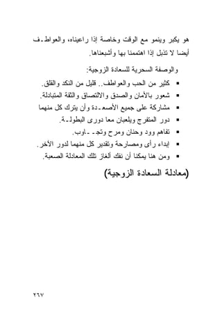 ‫ﻫﻭ ﻴﻜﺒﺭ ﻭﻴﻨﻤﻭ ﻤﻊ ﺍﻟﻭﻗﺕ ﻭﺨﺎﺼﺔ ﺇﺫﺍ ﺭﺍﻋﻴﻨﺎﻩ، ﻭﺍﻟﻌﻭﺍﻁـﻑ‬
                    ‫ﺃﻴﻀﺎ ﻻ ﺘﺫﺒل ﺇﺫﺍ ﺍﻫﺘﻤﻤﻨﺎ ﺒﻬﺎ ﻭﺃﺸﺒﻌﻨﺎﻫﺎ.‬

                   ‫ﻭﺍﻟﻭﺼﻔﺔ ﺍﻟﺴﺤﺭﻴﺔ ﻟﻠﺴﻌﺎﺩﺓ ﺍﻟﺯﻭﺠﻴﺔ:‬
  ‫ﻜﺜﻴﺭ ﻤﻥ ﺍﻟﺤﺏ ﻭﺍﻟﻌﻭﺍﻁﻑ.. ﻗﻠﻴل ﻤﻥ ﺍﻟﻨﻜﺩ ﻭﺍﻟﻘﻠﻕ.‬
  ‫ﺸﻌﻭﺭ ﺒﺎﻷﻤﺎﻥ ﻭﺍﻟﺼﺩﻕ ﻭﺍﻻﻟﺘﺼﺎﻕ ﻭﺍﻟﺜﻘﺔ ﺍﻟﻤﺘﺒﺎﺩﻟﺔ.‬
 ‫ﻤﺸﺎﺭﻜﺔ ﻋﻠﻰ ﺠﻤﻴﻊ ﺍﻷﺼﻌـﺩﺓ ﻭﺃﻥ ﻴﺘﺭﻙ ﻜل ﻤﻨﻬﻤﺎ‬
         ‫ﺩﻭﺭ ﺍﻟﻤﺘﻔﺭﺝ ﻭﻴﻠﻌﺒﺎﻥ ﻤﻌﺎ ﺩﻭﺭﻯ ﺍﻟﺒﻁﻭﻟـﺔ.‬
             ‫ﺘﻔﺎﻫﻡ ﻭﻭﺩ ﻭﺤﻨﺎﻥ ﻭﻤﺭﺡ ﻭﺘﺠــﺎﻭﺏ.‬
 ‫ﺇﺒﺩﺍﺀ ﺭﺃﻯ ﻭﻤﺼﺎﺭﺤﺔ ﻭﺘﻘﺩﻴﺭ ﻜل ﻤﻨﻬﻤﺎ ﻟﺩﻭﺭ ﺍﻵﺨﺭ.‬
   ‫ﻭﻤﻥ ﻫﻨﺎ ﻴﻤﻜﻨﺎ ﺃﻥ ﻨﻔﻙ ﺃﻟﻐﺎﺯ ﺘﻠﻙ ﺍﻟﻤﻌﺎﺩﻟﺔ ﺍﻟﺼﻌﺒﺔ.‬

                         ‫)ﻤﻌﺎﺩﻟﺔ ﺍﻟﺴﻌﺎﺩﺓ ﺍﻟﺯﻭﺠﻴﺔ(‬




‫٧٦٢‬
 