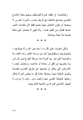 ‫ﻭﺍﻟﺨﻼﺼﺔ: ﺃﻥ ﺍﻓﺘﻘﺎﺩ ﺍﻟﻤﺭﺃﺓ ﻟﻠﻌﻭﺍﻁﻑ ﻴﺴﻠﺒﻬﺎ ﻤﺘﻌﺔ ﺍﻹﺸﺒﺎﻉ‬
‫ﺍﻟﺠﻨﺴﻰ ﻭﻴﺼﺒﺢ ﺘﻌﺎﻤﻠﻬﺎ ﻤﻊ ﺍﻟﺭﺠل ﻴﺘﺴﻡ ﺒـﺎﻟﺒﺭﻭﺩ، ﻓﻬـﻰ ﻻ‬
‫ﻴﺴﻌﺩﻫﺎ ﺃﻥ ﻴﻜﻭﻥ ﺍﻟﺘﻌﺎﻤل ﻤﻌﻬﺎ ﺠﻨﺴﻴﺎ ﻓﻘﻁ ﻷﻥ ﻤﻘﺩﻤﺎﺕ ﺍﻟﺤﺏ‬
‫ﻋﻨﺩﻫﺎ ﺃﻓﻀل ﻤﻥ ﺍﻟﻔﻌل ﻨﻔﺴﻪ.. ﻭﻟﺫﺍ ﻓﻬﻰ ﻻ ﺘﺤﺼل ﻋﻠﻰ ﻤﺘﻌﺔ‬
                                 ‫ﺠﻨﺴﻴﺔ ﺒﻼ ﻤﺘﻌﺔ ﻭﺠﺩﺍﻨﻴﺔ.‬

                       ‫***‬
‫ﻭﻟﻜﻰ ﻨﺘﻌﺭﻑ ﻋﻠﻰ ﻜل ﻤـﺎ ﻴﺨـﺹ ﺍﻟﻤـﺭﺃﺓ ﺒﻴﻭﻟﻭﺠﻴـﺎ‬
‫ﻭﻓﺴﻴﻭﻟﻭﺠﻴﺎ ﻭﺴﻴﻜﻭﻟﻭﺠﻴﺎ ﻻﺒﺩ ﻤﻥ ﺩﺭﺍﺴﺔ ﺍﻟﺘﻐﻴـﺭﺍﺕ ﺍﻟﻨﻔﺴـﻴﺔ‬
‫ﻭﺍﻟﺠﺴﺩﻴﺔ ﺍﻟﺘﻰ ﺘﻤﺭ ﺒﻬﺎ ﺍﻟﻤﺭﺃﺓ ﻤﻨﺫ ﻤﺭﺤﻠﺔ ﺍﻟﺒﻠﻭﻍ ﻟﺴﻥ ﺍﻟﻴـﺄﺱ‬
‫ﻭﻤﺎ ﻴﻌﺘﺭﻴﻬﺎ ﻤﻥ ﻗﻠﻕ ﺃﻭ ﺴﻌﺎﺩﺓ ﺃﻭ ﻤﺘﺎﻋﺏ، ﻭﺴﻨﺘﻨﺎﻭل ﺃﻴﻀـﺎ‬
‫ﺍﻷﻤﺭﺍﺽ ﺍﻟﺘﻰ ﻴﻤﻜﻥ ﺃﻥ ﺘﺼﻴﺒﻬﺎ ﻋﻥ ﻁﺭﻴﻕ ﺍﻟﻌﺩﻭﻯ ﺍﻟﺠﻨﺴﻴﺔ‬
‫ﻭﻁﺭﻕ ﺍﻟﻭﻗﺎﻴﺔ ﻤﻨﻬﺎ، ﻭﺒﺼﻔﺔ ﻋﺎﻤﺔ ﻜل ﻤﺎ ﻴﺨﺹ ﺍﻟﻤﺭﺃﺓ ﺨﻼل‬
‫ﺭﺤﻠﺘﻬﺎ ﺍﻟﺤﻴﺎﺘﻴﺔ ﺍﻟﻨﻔﺴﻰ ﻤﻨﻬﺎ ﻭﺍﻟﺠﺴـﺩﻯ.. ﻭﻟﻨﺒـﺩﺃ ﺒﺩﺭﺍﺴـﺔ‬
              ‫ﺍﻟﺠﻬﺎﺯ ﺍﻟﺘﻨﺎﺴﻠﻰ ﻟﻠﻤﺭﺃﺓ ﻤﻥ ﺍﻟﻨﺎﺤﻴﺔ ﺍﻟﺘﺸﺭﻴﺤﻴﺔ.‬

                       ‫***‬



‫٠٧٢‬
 