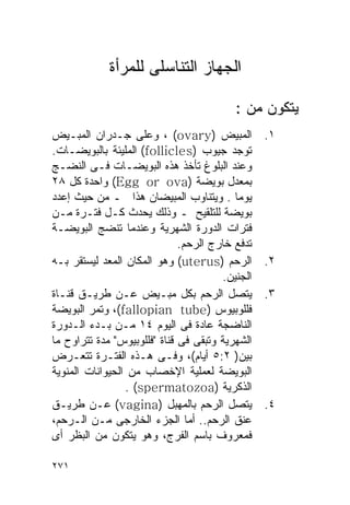 ‫ﺍﻟﺠﻬﺎﺯ ﺍﻟﺘﻨﺎﺴﻠﻰ ﻟﻠﻤﺭﺃﺓ‬

                                          ‫ﻴﺘﻜﻭﻥ ﻤﻥ :‬
‫ﺍﻟﻤﺒﻴﺽ )‪ ، (ovary‬ﻭﻋﻠﻰ ﺠـﺩﺭﺍﻥ ﺍﻟﻤﺒـﻴﺽ‬             ‫١.‬
‫ﺘﻭﺠﺩ ﺠﻴﻭﺏ )‪ (follicles‬ﺍﻟﻤﻠﻴﺌﺔ ﺒﺎﻟﺒﻭﻴﻀـﺎﺕ.‬
‫ﻭﻋﻨﺩ ﺍﻟﺒﻠﻭﻍ ﺘﺄﺨﺫ ﻫﺫﻩ ﺍﻟﺒﻭﻴﻀـﺎﺕ ﻓـﻰ ﺍﻟﻨﻀـﺞ‬
‫ﺒﻤﻌﺩل ﺒﻭﻴﻀﺔ )‪ (Egg or ova‬ﻭﺍﺤﺩﺓ ﻜل ٨٢‬
‫ﻴﻭﻤﺎ . ﻭﻴﺘﻨﺎﻭﺏ ﺍﻟﻤﺒﻴﻀﺎﻥ ﻫﺫﺍ ـ ﻤﻥ ﺤﻴﺙ ﺇﻋﺩﺩ‬
‫ﺒﻭﻴﻀﺔ ﻟﻠﺘﻠﻘﻴﺢ ـ ﻭﺫﻟﻙ ﻴﺤﺩﺙ ﻜـل ﻓﺘـﺭﺓ ﻤـﻥ‬
‫ﻓﺘﺭﺍﺕ ﺍﻟﺩﻭﺭﺓ ﺍﻟﺸﻬﺭﻴﺔ ﻭﻋﻨﺩﻤﺎ ﺘﻨﻀﺞ ﺍﻟﺒﻭﻴﻀـﺔ‬
                              ‫ﺘﺩﻓﻊ ﺨﺎﺭﺝ ﺍﻟﺭﺤﻡ.‬
‫ﺍﻟﺭﺤﻡ )‪ (uterus‬ﻭﻫﻭ ﺍﻟﻤﻜﺎﻥ ﺍﻟﻤﻌﺩ ﻟﻴﺴﺘﻘﺭ ﺒـﻪ‬       ‫٢.‬
                                       ‫ﺍﻟﺠﻨﻴﻥ.‬
‫ﻴﺘﺼل ﺍﻟﺭﺤﻡ ﺒﻜل ﻤﺒـﻴﺽ ﻋـﻥ ﻁﺭﻴـﻕ ﻗﻨـﺎﺓ‬             ‫٣.‬
‫ﻓﻠﻠﻭﺒﻴﻭﺱ )‪ ،(fallopian tube‬ﻭﺘﻤﺭ ﺍﻟﺒﻭﻴﻀﺔ‬
‫ﺍﻟﻨﺎﻀﺠﺔ ﻋﺎﺩﺓ ﻓﻰ ﺍﻟﻴﻭﻡ ٤١ ﻤـﻥ ﺒـﺩﺀ ﺍﻟـﺩﻭﺭﺓ‬
‫ﺍﻟﺸﻬﺭﻴﺔ ﻭﺘﺒﻘﻰ ﻓﻰ ﻗﻨﺎﺓ "ﻓﻠﻠﻭﺒﻴﻭﺱ" ﻤﺩﺓ ﺘﺘﺭﺍﻭﺡ ﻤﺎ‬
‫ﺒﻴﻥ) ٢:٥ ﺃﻴﺎﻡ(، ﻭﻓـﻰ ﻫـﺫﻩ ﺍﻟﻔﺘـﺭﺓ ﺘﺘﻌـﺭﺽ‬
‫ﺍﻟﺒﻭﻴﻀﺔ ﻟﻌﻤﻠﻴﺔ ﺍﻹﺨﺼﺎﺏ ﻤﻥ ﺍﻟﺤﻴﻭﺍﻨﺎﺕ ﺍﻟﻤﻨﻭﻴﺔ‬
                 ‫ﺍﻟﺫﻜﺭﻴﺔ )‪. (spermatozoa‬‬
‫ﻴﺘﺼل ﺍﻟﺭﺤﻡ ﺒﺎﻟﻤﻬﺒل )‪ (vagina‬ﻋـﻥ ﻁﺭﻴـﻕ‬            ‫٤.‬
‫ﻋﻨﻕ ﺍﻟﺭﺤﻡ.. ﺃﻤﺎ ﺍﻟﺠﺯﺀ ﺍﻟﺨﺎﺭﺠﻰ ﻤـﻥ ﺍﻟـﺭﺤﻡ،‬
‫ﻓﻤﻌﺭﻭﻑ ﺒﺎﺴﻡ ﺍﻟﻔﺭﺝ، ﻭﻫﻭ ﻴﺘﻜﻭﻥ ﻤﻥ ﺍﻟﺒﻅﺭ ﺃﻯ‬

‫١٧٢‬
 