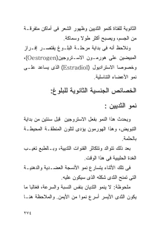 ‫ﺍﻟﺜﺎﻨﻭﻴﺔ ﻟﻠﻔﺘﺎﺓ ﻜﻨﻤﻭ ﺍﻟﺜﺩﻴﻴﻥ ﻭﻅﻬﻭﺭ ﺍﻟﺸﻌﺭ ﻓﻰ ﺃﻤﺎﻜﻥ ﻤﺘﻔﺭﻗـﺔ‬
                    ‫ﻤﻥ ﺍﻟﺠﺴﻡ، ﻭﻴﺼﺒﺢ ﺃﻜﺜﺭ ﻁﻭﻻ ﻭﺴﻤﺎﻜﺔ.‬
‫ﻭﻨﻼﺤﻅ ﺃﻨﻪ ﻓﻰ ﺒﺩﺍﻴﺔ ﻤﺭﺤﻠـﺔ ﺍﻟﺒﻠـﻭﻍ ﻴﻘﺘﺼـﺭ ﺇﻓـﺭﺍﺯ‬
‫ﺍﻟﻤﺒﻴﻀﻴﻥ ﻋﻠﻰ ﻫﻭﺭﻤـﻭﻥ ﺍﻻﺴـﺘﺭﻭﺠﻴﻥ)‪،(Oestrogen‬‬
‫ﻭﺨﺼﻭﺼﺎ ﺍﻻﺴﺘﺭﺍﺩﻴﻭل )‪ (Estradiol‬ﺍﻟﺫﻯ ﻴﺴﺎﻋﺩ ﻋﻠـﻰ‬
                                   ‫ﻨﻤﻭ ﺍﻷﻋﻀﺎﺀ ﺍﻟﺘﻨﺎﺴﻠﻴﺔ.‬

             ‫ﺍﻟﺨﺼﺎﺌﺹ ﺍﻟﺠﻨﺴﻴﺔ ﺍﻟﺜﺎﻨﻭﻴﺔ ﻟﻠﺒﻠﻭﻍ:‬
                                        ‫ﻨﻤﻭ ﺍﻟﺜﺩﻴﻴﻥ :‬
‫ﻭﻴﺤﺩﺙ ﻫﺫﺍ ﺍﻟﻨﻤﻭ ﺒﻔﻌل ﺍﻻﺴﺘﺭﻭﺠﻴﻥ ﻗﺒل ﺴﻨﺘﻴﻥ ﻤﻥ ﺒﺩﺍﻴﺔ‬
‫ﺍﻟﺘﺒﻭﻴﺽ، ﻭﻫﺫﺍ ﺍﻟﻬﻭﺭﻤﻭﻥ ﻴﺅﺩﻯ ﻟﺘﻠﻭﻥ ﺍﻟﻤﻨﻁﻘـﺔ ﺍﻟﻤﺤﻴﻁـﺔ‬
                                                  ‫ﺒﺎﻟﺤﻠﻤﺔ.‬
‫ﺒﻌﺩ ﺫﻟﻙ ﺘﺘﻭﺍﻟﺩ ﻭﺘﺘﻜﺎﺜﺭ ﺍﻟﻘﻨﻭﺍﺕ ﺍﻟﺜﺩﻴﻴﺔ، ﻭﺒـﺎﻟﻁﺒﻊ ﺘﻐﻴـﺏ‬
                              ‫ﺍﻟﻐﺩﺓ ﺍﻟﺤﻠﻴﺒﻴﺔ ﻓﻰ ﻫﺫﺍ ﺍﻟﻭﻗﺕ.‬
‫ﻓﻰ ﺘﻠﻙ ﺍﻷﺜﻨﺎﺀ ﻴﺘﺴﺎﺭﻉ ﻨﻤﻭ ﺍﻷﻨﺴﺠﺔ ﺍﻟﻌﻀـﺩﻴﺔ ﻭﺍﻟﺩﻫﻨﻴـﺔ‬
                  ‫ﺍﻟﺘﻰ ﺘﻤﻨﺢ ﺍﻟﺜﺩﻯ ﺸﻜﻠﻪ ﺍﻟﺫﻯ ﺴﻴﻜﻭﻥ ﻋﻠﻴﻪ.‬
‫ﻤﻠﺤﻭﻅﺔ: ﻻ ﻴﻨﻤﻭ ﺍﻟﺜﺩﻴﺎﻥ ﺒﻨﻔﺱ ﺍﻟﻨﺴﺒﺔ ﻭﺍﻟﺴﺭﻋﺔ، ﻓﻐﺎﻟﺒﺎ ﻤﺎ‬
‫ﻴﻜﻭﻥ ﺍﻟﺜﺩﻯ ﺍﻷﻴﺴﺭ ﺃﺴﺭﻉ ﻨﻤﻭﺍ ﻤﻥ ﺍﻷﻴﻤﻥ. ﻭﺍﻟﻤﻼﺤﻅﺔ ﻫﻨـﺎ‬

‫٤٧٢‬
 