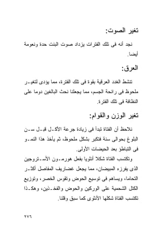‫ﺘﻐﻴﺭ ﺍﻟﺼﻭﺕ:‬
‫ﻨﺠﺩ ﺃﻨﻪ ﻓﻰ ﺘﻠﻙ ﺍﻟﻔﺘﺭﺍﺕ ﻴﺯﺩﺍﺩ ﺼﻭﺕ ﺍﻟﺒﻨﺕ ﺤﺩﺓ ﻭﻨﻌﻭﻤﺔ‬
                                                    ‫ﺃﻴﻀﺎ.‬

                                                 ‫ﺍﻟﻌﺭﻕ:‬
‫ﺘﻨﺸﻁ ﺍﻟﻐﺩﺩ ﺍﻟﻌﺭﻗﻴﺔ ﺒﻘﻭﺓ ﻓﻰ ﺘﻠﻙ ﺍﻟﻔﺘﺭﺓ، ﻤﻤﺎ ﻴﺅﺩﻯ ﻟﺘﻐﻴـﺭ‬
‫ﻤﻠﺤﻭﻅ ﻓﻰ ﺭﺍﺌﺤﺔ ﺍﻟﺠﺴﻡ، ﻤﻤﺎ ﻴﺠﻌﻠﻨﺎ ﻨﺤﺙ ﺍﻟﺒﺎﻟﻐﻴﻥ ﺩﻭﻤﺎ ﻋﻠﻰ‬
                                    ‫ﺍﻟﻨﻅﺎﻓﺔ ﻓﻰ ﺘﻠﻙ ﺍﻟﻔﺘﺭﺓ.‬

                                ‫ﺘﻐﻴﺭ ﺍﻟﻭﺯﻥ ﻭﺍﻟﻘﻭﺍﻡ:‬
‫ﻨﻼﺤﻅ ﺃﻥ ﺍﻟﻔﺘﺎﺓ ﺘﺒﺩﺃ ﻓﻰ ﺯﻴﺎﺩﺓ ﺠﺭﻋﺔ ﺍﻷﻜـل ﻗﺒـل ﺴـﻥ‬
‫ﺍﻟﺒﻠﻭﻍ ﺒﺤﻭﺍﻟﻰ ﺴﻨﺔ ﻓﺘﻜﺒﺭ ﺒﺸﻜل ﻤﻠﺤﻭﻅ، ﺜﻡ ﻴﺄﺨﺫ ﻫﺫﺍ ﺍﻟﻨﻤـﻭ‬
                         ‫ﻓﻰ ﺍﻟﺘﺒﺎﻁﺅ ﺒﻌﺩ ﺍﻟﺤﻴﻀﺎﺕ ﺍﻷﻭﻟﻰ.‬
‫ﻭﺘﻜﺘﺴﺏ ﺍﻟﻔﺘﺎﺓ ﺸﻜﻼ ﺃﻨﺜﻭﻴﺎ ﺒﻔﻌل ﻫﻭﺭﻤـﻭﻥ ﺍﻷﺴـﺘﺭﻭﺠﻴﻥ‬
‫ﺍﻟﺫﻯ ﻴﻔﺭﺯﻩ ﺍﻟﻤﺒﻴﻀﺎﻥ، ﻤﻤﺎ ﻴﺠﻌل ﻏﻀﺎﺭﻴﻑ ﺍﻟﻤﻔﺎﺼل ﺃﻜﺜـﺭ‬
‫ﺍﻟﺘﺤﺎﻤﺎ، ﻭﻴﺴﺎﻫﻡ ﻓﻰ ﺘﻭﺴﻴﻊ ﺍﻟﺤﻭﺽ ﻭﺘﻘﻭﺱ ﺍﻟﺨﺼﺭ، ﻭﺘﻭﺯﻴﻊ‬
‫ﺍﻟﻜﺘل ﺍﻟﺸﺤﻤﻴﺔ ﻋﻠﻰ ﺍﻟﻭﺭﻜﻴﻥ ﻭﺍﻟﺤﻭﺽ ﻭﺍﻟﻔﺨـﺫﻴﻥ، ﻭﻫﻜـﺫﺍ‬
                ‫ﺘﻜﺘﺴﺏ ﺍﻟﻔﺘﺎﺓ ﺸﻜﻠﻬﺎ ﺍﻷﻨﺜﻭﻯ ﻜﻤﺎ ﺴﺒﻕ ﻭﻗﻠﻨﺎ.‬


‫٦٧٢‬
 