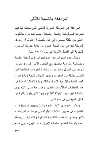 ‫ﺍﻟﻤﺭﺍﻫﻘﺔ ﺒﺎﻟﻨﺴﺒﺔ ﻟﻸﻨﺜﻰ‬
‫ﺍﻟﻤﺭﺍﻫﻘﺔ ﻫﻰ ﺍﻟﻤﺭﺤﻠﺔ ﺍﻟﻌﻤﺭﻴﺔ ﻟﻸﻨﺜﻰ ﺍﻟﺘﻰ ﺘﺤﺩﺙ ﻟﻬﺎ ﻓﻴﻬﺎ‬
‫ﺘﻐﻴﺭﺍﺕ ﻓﺴﻴﻭﻟﻭﺠﻴﺔ ﻭﻨﻔﺴﻴﺔ ﻭﺠﺴﺩﻴﺔ، ﺤﻴﺙ ﺘﺘﺤـﻭل ﺨﻼﻟﻬـﺎ‬
‫ﺍﻷﻨﺜﻰ ﻤﻥ ﻁﻔﻠﺔ ﺼﻐﻴﺭﺓ ﺇﻟﻰ ﻓﺘﺎﺓ ﻤﻜﺘﻤﻠـﺔ ﺍﻷﻨﻭﺜـﺔ، ﻭﻫـﺫﻩ‬
‫ﺍﻟﻤﺭﺤﻠﺔ ﺘﺒﺩﺃ ﻓﻰ ﺴﻥ ﺍﻟﺜﺎﻨﻴﺔ ﻋﺸﺭﺓ ﻤﻥ ﺒﺩﺍﻴﺔ ﺤﺩﻭﺙ ﺍﻟـﺩﻭﺭﺓ‬
           ‫ﺍﻟﺸﻬﺭﻴﺔ ﺇﻟﻰ ﺍﻜﺘﻤﺎل ﺍﻷﻨﻭﺜﺔ ﻓﻰ ﺴﻥ ٦١:٨١ ﺴﻨﺔ.‬
‫ﻭﺨﻼل ﻫﺫﻩ ﺍﻟﺴﻨﻭﺍﺕ ﺘﺒﺩﺃ ﻋﺩﺓ ﺘﻐﻴﺭﺍﺕ ﻓﺴﻴﻭﻟﻭﺠﻴﺔ ﻭﻨﻔﺴﻴﺔ‬
‫ﻭﺠﺴﻤﺎﻨﻴﺔ ﻤﺘﻭﺍﺯﻴﺔ ﺒﻌﻀﻬﺎ ﻤﻊ ﺍﻟﺒﻌﺽ ﺍﻵﺨﺭ ﻓﻨـﺭﻯ ﻨﻤـﻭﺍ‬
‫ﺴﺭﻴﻌﺎ ﻓﻰ ﺍﻟﻁﻭل ﻭﺍﻟﻌﺭﺽ ﻭﺍﺴﺘﺩﺍﺭﺓ ﺍﻟﻨﺘﻭﺀﺍﺕ ﺍﻟﻌﻅﻤﻴﺔ ﺍﻟﺘﻰ‬
‫ﺘﻜﺘﺴﻰ ﺒﻁﺒﻘﺔ ﻤﻥ ﺍﻟﺩﻫﻭﻥ، ﻭﻴﻅﻬﺭ ﺍﻟﻨﻬﺩﺍﻥ ﻨﺘﻴﺠﺔ ﺯﻴﺎﺩﺓ ﻨﻤـﻭ‬
‫ﺍﻟﻐﺩﺩ ﺍﻟﻠﺒﻨﻴﺔ ﻭﺍﻷﻭﻋﻴﺔ ﺍﻟﻠﺒﻨﻴﺔ، ﻭﻜﺫﻟﻙ ﺯﻴﺎﺩﺓ ﺍﻟﺨﻼﻴﺎ ﺍﻟﺩﻫﻨﻴﺔ ﻓﻰ‬
‫ﻫﺫﻩ ﺍﻟﻤﻨﻁﻘﺔ.. ﺃﻤﺎﺍﻷﺭﺩﺍﻑ ﻓﺘﻅﻬﺭ ﻭﺍﻀـﺤﺔ ﻫـﻰ ﺍﻷﺨـﺭﻯ‬
‫ﺍﺴﺘﺠﺎﺒﺔ ﻟﻬﻭﺭﻤﻭﻥ ﺍﻷﻨﻭﺜﺔ "ﺍﻷﺴﺘﺭﻭﺠﻴﻥ" ﺍﻟﺫﻯ ﻴﻔﺭﺯ ﺒﻜﺜﺭﺓ ﻤﻥ‬
                              ‫ﺨﻼل ﺍﻟﻤﺒﻴﻀﻴﻥ ﻓﻰ ﻫﺫﻩ ﺍﻟﺴﻥ.‬
‫ﻭﻴﻌﺘﺒﺭ ﻫﻭﺭﻤﻭﻥ "ﺍﻷﺴـﺘﺭﻭﺠﻴﻥ" )‪ (oestrogen‬ﻫـﻭ‬
‫ﺍﻟﻤﺘﺴﺒﺏ ﻓﻰ ﻅﻬﻭﺭ ﻋﻼﻤﺎﺕ ﺍﻷﻨﻭﺜﺔ ﻓﻰ ﻤﺭﺤﻠـﺔ ﺍﻟﻤﺭﺍﻫﻘـﺔ‬
‫ﻜﻨﻤﻭ ﻭﻨﻀﺞ ﺍﻷﻋﻀﺎﺀ ﺍﻟﺘﻨﺎﺴﻠﻴﺔ ﺍﻟﻅﺎﻫﺭﺓ ﻭﺍﻟﺩﺍﺨﻠﻴﺔ .. ﻭﺒﺼﻔﺔ‬
‫ﻋﺎﻤﺔ ﻴﺘﻡ ﻫﺫﺍ ﺍﻟﻨﻀﺞ ﺍﺴﺘﺠﺎﺒﺔ ﻹﻓﺭﺍﺯ ﻫـﺫﺍ ﺍﻟﻬﻭﺭﻤـﻭﻥ ﻤـﻊ‬

‫٨٧٢‬
 