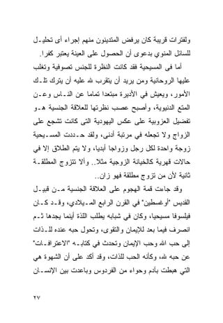 ‫ﻭﻟﻔﺘﺭﺍﺕ ﻗﺭﻴﺒﺔ ﻜﺎﻥ ﻴﺭﻓﺽ ﺍﻟﻤﺘﺩﻴﻨﻭﻥ ﻤﻨﻬﻡ ﺇﺠﺭﺍﺀ ﺃﻯ ﺘﺤﻠﻴـل‬
  ‫ﻟﻠﺴﺎﺌل ﺍﻟﻤﻨﻭﻱ ﺒﺩﻋﻭﻯ ﺃﻥ ﺍﻟﺤﺼﻭل ﻋﻠﻰ ﺍﻟﻌﻴﻨﺔ ﻴﻌﺘﺒﺭ ﻜﻔﺭﺍ.‬
   ‫ﹰ‬
‫ﺃﻤﺎ ﻓﻰ ﺍﻟﻤﺴﻴﺤﻴﺔ ﻓﻘﺩ ﻜﺎﻨﺕ ﺍﻟﻨﻅﺭﺓ ﻟﻠﺠﻨﺱ ﺘﺼﻭﻓﻴﺔ ﻭﺘﻐﻠﺏ‬
‫ﻋﻠﻴﻬﺎ ﺍﻟﺭﻭﺤﺎﻨﻴﺔ ﻭﻤﻥ ﻴﺭﻴﺩ ﺃﻥ ﻴﺘﻘﺭﺏ ﷲ ﻋﻠﻴﻪ ﺃﻥ ﻴﺘﺭﻙ ﺘﻠـﻙ‬
‫ﺍﻷﻤﻭﺭ، ﻭﻴﻌﻴﺵ ﻓﻲ ﺍﻷﺩﻴﺭﺓ ﻤﺒﺘﻌﺩﺍ ﺘﻤﺎﻤﺎ ﻋﻥ ﺍﻟﻨـﺎﺱ ﻭﻋـﻥ‬
                     ‫ﹰ‬
‫ﺍﻟﻤﺘﻊ ﺍﻟﺩﻨﻴﻭﻴﺔ، ﻭﺃﺼﺒﺢ ﻋﺼﺏ ﻨﻅﺭﺘﻬﺎ ﻟﻠﻌﻼﻗﺔ ﺍﻟﺠﻨﺴﻴﺔ ﻫـﻭ‬
‫ﺘﻔﻀﻴل ﺍﻟﻌﺯﻭﺒﻴﺔ ﻋﻠﻰ ﻋﻜﺱ ﺍﻟﻴﻬﻭﺩﻴﺔ ﺍﻟﺘﻰ ﻜﺎﻨﺕ ﺘﺸﺠﻊ ﻋﻠﻰ‬
‫ﺍﻟﺯﻭﺍﺝ ﻭﻻ ﺘﺠﻌﻠﻪ ﻓﻲ ﻤﺭﺘﺒﺔ ﺃﺩﻨﻰ، ﻭﻟﻘﺩ ﺤـﺩﺩﺕ ﺍﻟﻤﺴـﻴﺤﻴﺔ‬
‫ﺯﻭﺠﺔ ﻭﺍﺤﺩﺓ ﻟﻜل ﺭﺠل ﻭﺯﻭﺍﺠﺎ ﺃﺒﺩﻴﺎ، ﻭﻻ ﻴﺘﻡ ﺍﻟﻁﻼﻕ ﺇﻻ ﻓﻲ‬
‫ﺤﺎﻻﺕ ﻗﻬﺭﻴﺔ ﻜﺎﻟﺨﻴﺎﻨﺔ ﺍﻟﺯﻭﺠﻴﺔ ﻤﺜﻼ.. ﻭﺃﻻ ﺘﺘﺯﻭﺝ ﺍﻟﻤﻁﻠﻘـﺔ‬
                     ‫ﺜﺎﻨﻴﺔ ﻷﻥ ﻤﻥ ﺘﺯﻭﺝ ﻤﻁﻠﻘﺔ ﻓﻬﻭ ﺯﺍﻥ..‬
‫ﻭﻗﺩ ﺠﺎﺀﺕ ﻗﻤﺔ ﺍﻟﻬﺠﻭﻡ ﻋﻠﻰ ﺍﻟﻌﻼﻗﺔ ﺍﻟﺠﻨﺴﻴﺔ ﻤـﻥ ﻗﺒﻴـل‬
‫ﺍﻟﻘﺩﻴﺱ "ﺃﻭﻏﺴﻁﻴﻥ" ﻓﻲ ﺍﻟﻘﺭﻥ ﺍﻟﺭﺍﺒﻊ ﺍﻟﻤـﻴﻼﺩﻱ، ﻭﻗـﺩ ﻜـﺎﻥ‬
‫ﻓﻴﻠﺴﻭﻓﺎ ﻤﺴﻴﺤﻴﺎ، ﻭﻜﺎﻥ ﻓﻲ ﺸﺒﺎﺒﻪ ﻴﻁﻠﺏ ﺍﻟﻠﺫﺓ ﺃﻴﻨﻤﺎ ﻴﺠﺩﻫﺎ ﺜـﻡ‬
‫ﺍﻨﺼﺭﻑ ﻓﻴﻤﺎ ﺒﻌﺩ ﻟﻺﻴﻤﺎﻥ ﻭﺍﻟﺘﻘﻭﻯ، ﻭﺘﺤﻭل ﺤﺒﻪ ﻋﻨﺩﻩ ﻟﻠـﺫﺍﺕ‬
‫ﺇﻟﻰ ﺤﺏ ﺍﷲ ﻭﺤﺏ ﺍﻹﻴﻤﺎﻥ ﻭﺘﺤﺩﺙ ﻓﻲ ﻜﺘﺎﺒـﻪ "ﺍﻻﻋﺘﺭﺍﻓـﺎﺕ"‬
‫ﻋﻥ ﺤﺒﻪ ﷲ، ﻭﻜﺄﻨﻪ ﺍﻟﺤﺏ ﻟﻠﺫﺍﺕ، ﻭﻗﺩ ﺃﻜﺩ ﻋﻠﻰ ﺃﻥ ﺍﻟﺸﻬﻭﺓ ﻫﻲ‬
‫ﺍﻟﺘﻲ ﻫﺒﻁﺕ ﺒﺂﺩﻡ ﻭﺤﻭﺍﺀ ﻤﻥ ﺍﻟﻔﺭﺩﻭﺱ ﻭﺒﺎﻋﺩﺕ ﺒﻴﻥ ﺍﻹﻨﺴـﺎﻥ‬


‫٧٢‬
 