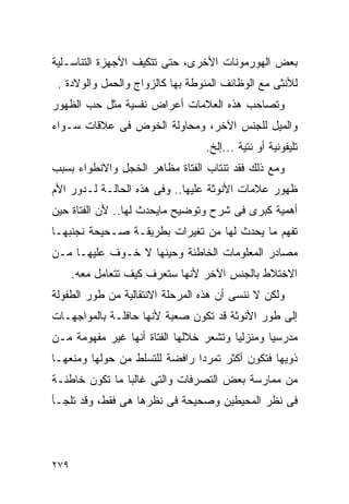 ‫ﺒﻌﺽ ﺍﻟﻬﻭﺭﻤﻭﻨﺎﺕ ﺍﻷﺨﺭﻯ، ﺤﺘﻰ ﺘﺘﻜﻴﻑ ﺍﻷﺠﻬﺯﺓ ﺍﻟﺘﻨﺎﺴـﻠﻴﺔ‬
 ‫ﻟﻸﻨﺜﻰ ﻤﻊ ﺍﻟﻭﻅﺎﺌﻑ ﺍﻟﻤﻨﻭﻁﺔ ﺒﻬﺎ ﻜﺎﻟﺯﻭﺍﺝ ﻭﺍﻟﺤﻤل ﻭﺍﻟﻭﻻﺩﺓ .‬
‫ﻭﺘﺼﺎﺤﺏ ﻫﺫﻩ ﺍﻟﻌﻼﻤﺎﺕ ﺃﻋﺭﺍﺽ ﻨﻔﺴﻴﺔ ﻤﺜل ﺤﺏ ﺍﻟﻅﻬﻭﺭ‬
‫ﻭﺍﻟﻤﻴل ﻟﻠﺠﻨﺱ ﺍﻵﺨﺭ، ﻭﻤﺤﺎﻭﻟﺔ ﺍﻟﺨﻭﺽ ﻓﻰ ﻋﻼﻗﺎﺕ ﺴـﻭﺍﺀ‬
                                 ‫ﺘﻠﻴﻔﻭﻨﻴﺔ ﺃﻭ ﻨﺘﻴﺔ ...ﺇﻟﺦ.‬
‫ﻭﻤﻊ ﺫﻟﻙ ﻓﻘﺩ ﺘﻨﺘﺎﺏ ﺍﻟﻔﺘﺎﺓ ﻤﻅﺎﻫﺭ ﺍﻟﺨﺠل ﻭﺍﻻﻨﻁﻭﺍﺀ ﺒﺴﺒﺏ‬
‫ﻅﻬﻭﺭ ﻋﻼﻤﺎﺕ ﺍﻷﻨﻭﺜﺔ ﻋﻠﻴﻬﺎ.. ﻭﻓﻰ ﻫﺫﻩ ﺍﻟﺤﺎﻟـﺔ ﻟـﺩﻭﺭ ﺍﻷﻡ‬
‫ﺃﻫﻤﻴﺔ ﻜﺒﺭﻯ ﻓﻰ ﺸﺭﺡ ﻭﺘﻭﻀﻴﺢ ﻤﺎﻴﺤﺩﺙ ﻟﻬﺎ.. ﻷﻥ ﺍﻟﻔﺘﺎﺓ ﺤﻴﻥ‬
‫ﺘﻔﻬﻡ ﻤﺎ ﻴﺤﺩﺙ ﻟﻬﺎ ﻤﻥ ﺘﻐﻴﺭﺍﺕ ﺒﻁﺭﻴﻘـﺔ ﺼـﺤﻴﺤﺔ ﻨﺠﻨﺒﻬـﺎ‬
‫ﻤﺼﺎﺩﺭ ﺍﻟﻤﻌﻠﻭﻤﺎﺕ ﺍﻟﺨﺎﻁﺌﺔ ﻭﺤﻴﻨﻬﺎ ﻻ ﺨـﻭﻑ ﻋﻠﻴﻬـﺎ ﻤـﻥ‬
      ‫ﺍﻻﺨﺘﻼﻁ ﺒﺎﻟﺠﻨﺱ ﺍﻵﺨﺭ ﻷﻨﻬﺎ ﺴﺘﻌﺭﻑ ﻜﻴﻑ ﺘﺘﻌﺎﻤل ﻤﻌﻪ.‬
‫ﻭﻟﻜﻥ ﻻ ﻨﻨﺴﻰ ﺃﻥ ﻫﺫﻩ ﺍﻟﻤﺭﺤﻠﺔ ﺍﻻﻨﺘﻘﺎﻟﻴﺔ ﻤﻥ ﻁﻭﺭ ﺍﻟﻁﻔﻭﻟﺔ‬
‫ﺇﻟﻰ ﻁﻭﺭ ﺍﻷﻨﻭﺜﺔ ﻗﺩ ﺘﻜﻭﻥ ﺼﻌﺒﺔ ﻷﻨﻬﺎ ﺤﺎﻓﻠـﺔ ﺒﺎﻟﻤﻭﺍﺠﻬـﺎﺕ‬
‫ﻤﺩﺭﺴﻴﺎ ﻭﻤﻨﺯﻟﻴﺎ ﻭﺘﺸﻌﺭ ﺨﻼﻟﻬﺎ ﺍﻟﻔﺘﺎﺓ ﺃﻨﻬﺎ ﻏﻴﺭ ﻤﻔﻬﻭﻤﺔ ﻤـﻥ‬
‫ﺫﻭﻴﻬﺎ ﻓﺘﻜﻭﻥ ﺃﻜﺜﺭ ﺘﻤﺭﺩﺍ ﺭﺍﻓﻀﺔ ﻟﻠﺘﺴﻠﻁ ﻤﻥ ﺤﻭﻟﻬﺎ ﻭﻤﻨﻌﻬـﺎ‬
‫ﻤﻥ ﻤﻤﺎﺭﺴﺔ ﺒﻌﺽ ﺍﻟﺘﺼﺭﻓﺎﺕ ﻭﺍﻟﺘﻰ ﻏﺎﻟﺒﺎ ﻤﺎ ﺘﻜﻭﻥ ﺨﺎﻁﺌـﺔ‬
‫ﻓﻰ ﻨﻅﺭ ﺍﻟﻤﺤﻴﻁﻴﻥ ﻭﺼﺤﻴﺤﺔ ﻓﻰ ﻨﻅﺭﻫﺎ ﻫﻰ ﻓﻘﻁ، ﻭﻗﺩ ﺘﻠﺠـﺄ‬




‫٩٧٢‬
 