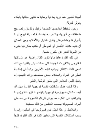 ‫ﺃﺤﻴﺎﻨﺎ ﻟﻠﺘﻌﺒﻴﺭ ﻋﻤﺎ ﺘﺭﻴﺩ ﺒﻌﺩﺍﺌﻴﺔ ﻭﻏﺎﻟﺒﺎ ﻤﺎ ﺘﻨﺘﻬﻰ ﺤﺎﻟﺘﻬﺎ ﺒﺎﻟﺒﻜﺎﺀ‬
                                               ‫ﻭﺘﺅﺜﺭ ﺍﻟﻌﺯﻟﺔ.‬
‫ﻭﺤﻴﻥ ﺘﺴﺘﻴﻘﻅ ﺃﺤﺎﺴﻴﺴﻬﺎ ﺍﻟﺠﻨﺴﻴﺔ ﺘﺭﺘﺒﻙ ﻭﺘﻘﻠـﻕ ﻭﺘﺼـﺒﺢ‬
‫ﻤﺘﺤﻔﻅﺔ ﻤﻊ ﺃﻗﺎﺭﺒﻬﺎ، ﻭﺘﺸﻌﺭ ﺒﺤﺎﺠﺔ ﻤﺎﺴﺔ ﻟﺼﺩﻴﻘﺔ ﺘﺒﻭﺡ ﻟﻬـﺎ‬
‫ﺒﺄﺴﺭﺍﺭﻫﺎ ﻭﻤﺸﺎﻋﺭﻫﺎ.. ﻭﺘﻤﻴل ﻟﻠﺨﻴﺎل ﻭﺍﻷﺤﻼﻡ، ﻭﻤﻥ ﺍﻟﻤﻤﻜﻥ‬
‫ﺃﻥ ﺘﺘﺠﻪ ﻟﻜﺘﺎﺒﺔ ﺍﻷﺸﻌﺎﺭ ﺃﻭ ﺍﻟﺨﻭﺍﻁﺭ ﺃﻭ ﺘﻜﺘﺏ ﻤﺫﻜﺭﺍﺘﻬﺎ ﺒﺸﻰﺀ‬
                          ‫ﻤﻥ ﺍﻟﺴﺭﻴﺔ ﻟﺘﻌﺒﺭ ﻋﻥ ﻤﻜﻨﻭﻥ ﻨﻔﺴﻬﺎ.‬
‫ﻓﻰ ﺘﻠﻙ ﺍﻟﻔﺘﺭﺓ ﻏﺎﻟﺒﺎ ﻤﺎﻻ ﺘﻜﻭﻥ ﺍﻟﻔﺘﺎﺓ ﺭﺍﻀﻴﺔ ﻋﻥ ﺸـﻜﻠﻬﺎ‬
‫ﺍﻟﺨﺎﺭﺠﻰ ﻭﺍﻟﺘﻐﻴﺭﺍﺕ ﺍﻟﺠﺩﻴﺩﺓ ﺍﻟﺘﻰ ﺤﺩﺜﺕ ﻟﻬﺎ.. ﻭﻟﻜﻨﻬﺎ ﻤﻊ ﺫﻟﻙ‬
‫ﺘﺴﻌﻰ ﻟﻠﻔﺕ ﺍﻷﻨﻅﺎﺭ ﻭﺠﺫﺏ ﺍﻨﺘﺒﺎﻩ ﺍﻵﺨﺭﻴﻥ. ﻭﺘﺒﺩﺃ ﻓﻰ ﺇﻁﺎﻟـﺔ‬
‫ﺍﻟﻨﻅﺭ ﻓﻰ ﺍﻟﻤﺭﺁﺓ ﻭﺍﺴﺘﺨﺩﺍﻡ ﺒﻌﺽ ﻤﺴﺘﺤﻀـﺭﺍﺕ ﺍﻟﺘﺠﻤﻴـل،‬
             ‫ﻭﺘﻤﻴل ﻟﻠﺒﺱ ﺍﻟﻤﻼﺒﺱ ﺍﻟﺘﻰ ﺘﻅﻬﺭ ﺃﻨﻭﺜﺘﻬﺎ ﻭﺍﻟﺤﻠﻰ.‬
‫ﻭﺇﺫﺍ ﻜﺎﻨﺕ ﻫﻨﺎﻙ ﻤﺸﻜﻼﺕ ﻨﻔﺴﻴﺔ ﺘﻭﺍﺠﻬﻬﺎ ﺍﻟﻔﺘـﺎﺓ ﻓﻬﻨـﺎﻙ‬
‫ﺃﻴﻀﺎ ﻤﺸﺎﻜل ﻓﺴﻴﻭﻟﻭﺠﻴﺔ ﺘﻭﺍﺠﻬﻬﺎ ﻭﺘﺅﻟﻤﻬـﺎ ﻜﺯﻴـﺎﺩﺓ ﻭﺯﻨﻬـﺎ‬
‫ﻭﺸﺭﺍﻫﺘﻬﺎ ﻓﻰ ﺍﻷﻜل، ﻤﻤﺎ ﻴﺅﺩﻯ ﻟﺘﺭﺍﻜﻡ ﺍﻟﺸﺤﻭﻡ ﻓـﻰ ﺒﻌـﺽ‬
         ‫ﺃﺠﺯﺍﺀ ﺍﻟﺠﺴﻡ،ﻭﻗﺩ ﻴﺼﻌﺏ ﺍﻟﺘﺨﻠﺹ ﻤﻥ ﺫﻟﻙ ﻤﺴﺘﻘﺒﻼ.‬
‫ﻭﺍﻟﻤﻼﺤﻅ ﺃﻥ ﻫﺫﺍ ﺍﻟﺨﻠل ﻟﻴﺱ ﻓﺴﻴﻭﻟﻭﺠﻴﺎ ﻓﻰ ﺍﻟﻐﺎﻟﺏ، ﻭﺇﻨﻤـﺎ‬
‫ﺒﺴﺒﺏ ﺍﻟﻤﺸﻜﻼﺕ ﺍﻟﻨﻔﺴﻴﺔ ﺍﻟﺘﻰ ﺘﻌﺎﻨﻴﻬﺎ ﺍﻟﻔﺘﺎﺓ ﻓﻰ ﺘﻠﻙ ﺍﻟﻔﺘﺭﺓ، ﻓﺘﻠﺠﺄ‬


‫٠٨٢‬
 