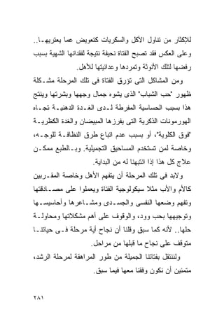 ‫ﻟﻺﻜﺜﺎﺭ ﻤﻥ ﺘﻨﺎﻭل ﺍﻷﻜل ﻭﺍﻟﺴﻜﺭﻴﺎﺕ ﻜﺘﻌﻭﻴﺽ ﻋﻤﺎ ﻴﻌﺘﺭﻴﻬـﺎ..‬
‫ﻭﻋﻠﻰ ﺍﻟﻌﻜﺱ ﻓﻘﺩ ﺘﺼﺒﺢ ﺍﻟﻔﺘﺎﺓ ﻨﺤﻴﻔﺔ ﻨﺘﻴﺠﺔ ﻟﻔﻘﺩﺍﻨﻬﺎ ﺍﻟﺸﻬﻴﺔ ﺒﺴﺒﺏ‬
                ‫ﺭﻓﻀﻬﺎ ﻟﺘﻠﻙ ﺍﻷﻨﻭﺜﺔ ﻭﺘﻤﺭﺩﻫﺎ ﻭﻋﺩﺍﺌﻴﺘﻬﺎ ﻟﻸﻫل.‬
‫ﻭﻤﻥ ﺍﻟﻤﺸﺎﻜل ﺍﻟﺘﻰ ﺘﺅﺭﻕ ﺍﻟﻔﺘﺎﺓ ﻓﻰ ﺘﻠﻙ ﺍﻟﻤﺭﺤﻠﺔ ﻤﺸـﻜﻠﺔ‬
‫ﻅﻬﻭﺭ "ﺤﺏ ﺍﻟﺸﺒﺎﺏ" ﺍﻟﺫﻯ ﻴﺸﻭﻩ ﺠﻤﺎل ﻭﺠﻬﻬﺎ ﻭﺒﺸﺭﺘﻬﺎ ﻭﻴﻨﺘﺞ‬
‫ﻫﺫﺍ ﺒﺴﺒﺏ ﺍﻟﺤﺴﺎﺴﻴﺔ ﺍﻟﻤﻔﺭﻁﺔ ﻟـﺩﻯ ﺍﻟﻐـﺩﺓ ﺍﻟﺩﻫﻨﻴـﺔ ﺘﺠـﺎﻩ‬
‫ﺍﻟﻬﻭﺭﻤﻭﻨﺎﺕ ﺍﻟﺫﻜﺭﻴﺔ ﺍﻟﺘﻰ ﻴﻔﺭﺯﻫﺎ ﺍﻟﻤﺒﻴﻀﺎﻥ ﻭﺍﻟﻐﺩﺓ ﺍﻟﻜﻅﺭﻴـﺔ‬
‫"ﻓﻭﻕ ﺍﻟﻜﻠﻭﻴﺔ"، ﺃﻭ ﺒﺴﺒﺏ ﻋﺩﻡ ﺍﺘﺒﺎﻉ ﻁﺭﻕ ﺍﻟﻨﻅﺎﻓـﺔ ﻟﻠﻭﺠـﻪ،‬
‫ﻭﺨﺎﺼﺔ ﻟﻤﻥ ﺘﺴﺘﺨﺩﻡ ﺍﻟﻤﺴﺎﺤﻴﻕ ﺍﻟﺘﺠﻤﻴﻠﻴﺔ. ﻭﺒـﺎﻟﻁﺒﻊ ﻤﻤﻜـﻥ‬
                      ‫ﻋﻼﺝ ﻜل ﻫﺫﺍ ﺇﺫﺍ ﺍﻨﺘﺒﻬﻨﺎ ﻟﻪ ﻤﻥ ﺍﻟﺒﺩﺍﻴﺔ.‬
‫ﻭﻻﺒﺩ ﻓﻰ ﺘﻠﻙ ﺍﻟﻤﺭﺤﻠﺔ ﺃﻥ ﻴﺘﻔﻬﻡ ﺍﻷﻫل ﻭﺨﺎﺼﺔ ﺍﻟﻤﻘـﺭﺒﻴﻥ‬
‫ﻜﺎﻷﻡ ﻭﺍﻷﺏ ﻤﺜﻼ ﺴﻴﻜﻭﻟﻭﺠﻴﺔ ﺍﻟﻔﺘﺎﺓ ﻭﻴﻌﻤﻠﻭﺍ ﻋﻠﻰ ﻤﺼـﺎﺩﻗﺘﻬﺎ‬
‫ﻭﺘﻔﻬﻡ ﻭﻀﻌﻬﺎ ﺍﻟﻨﻔﺴﻰ ﻭﺍﻟﺠﺴـﺩﻯ ﻭﻤﺸـﺎﻋﺭﻫﺎ ﻭﺃﺤﺎﺴﻴﺴـﻬﺎ‬
‫ﻭﺘﻭﺠﻴﻬﻬﺎ ﺒﺤﺏ ﻭﻭﺩ، ﻭﺍﻟﻭﻗﻭﻑ ﻋﻠﻰ ﺃﻫﻡ ﻤﺸﻜﻼﺘﻬﺎ ﻭﻤﺤﺎﻭﻟـﺔ‬
‫ﺤﻠﻬﺎ.. ﻷﻨﻪ ﻜﻤﺎ ﺴﺒﻕ ﻭﻗﻠﻨﺎ ﺃﻥ ﻨﺠﺎﺡ ﺃﻴﺔ ﻤﺭﺤﻠﺔ ﻓـﻰ ﺤﻴﺎﺘﻨـﺎ‬
                     ‫ﻤﺘﻭﻗﻑ ﻋﻠﻰ ﻨﺠﺎﺡ ﻤﺎ ﻗﺒﻠﻬﺎ ﻤﻥ ﻤﺭﺍﺤل.‬
‫ﻭﻟﻨﻨﺘﻘل ﺒﻔﺘﺎﺘﻨﺎ ﺍﻟﺠﻤﻴﻠﺔ ﻤﻥ ﻁﻭﺭ ﺍﻟﻤﺭﺍﻫﻘﺔ ﻟﻤﺭﺤﻠﺔ ﺍﻟﺭﺸﺩ،‬
                      ‫ﻤﺘﻤﻨﻴﻥ ﺃﻥ ﻨﻜﻭﻥ ﻭﻓﻘﻨﺎ ﻤﻌﻬﺎ ﻓﻴﻤﺎ ﺴﺒﻕ.‬


‫١٨٢‬
 