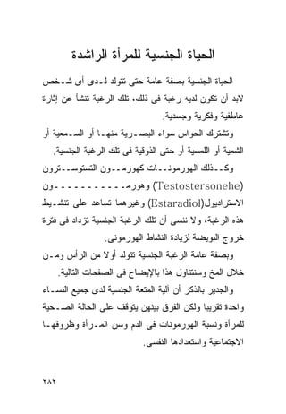 ‫ﺍﻟﺤﻴﺎﺓ ﺍﻟﺠﻨﺴﻴﺔ ﻟﻠﻤﺭﺃﺓ ﺍﻟﺭﺍﺸﺩﺓ‬
‫ﺍﻟﺤﻴﺎﺓ ﺍﻟﺠﻨﺴﻴﺔ ﺒﺼﻔﺔ ﻋﺎﻤﺔ ﺤﺘﻰ ﺘﺘﻭﻟﺩ ﻟـﺩﻯ ﺃﻯ ﺸـﺨﺹ‬
‫ﻻﺒﺩ ﺃﻥ ﺘﻜﻭﻥ ﻟﺩﻴﻪ ﺭﻏﺒﺔ ﻓﻰ ﺫﻟﻙ، ﺘﻠﻙ ﺍﻟﺭﻏﺒﺔ ﺘﻨﺸﺄ ﻋﻥ ﺇﺜﺎﺭﺓ‬
                                 ‫ﻋﺎﻁﻔﻴﺔ ﻭﻓﻜﺭﻴﺔ ﻭﺠﺴﺩﻴﺔ.‬
‫ﻭﺘﺸﺘﺭﻙ ﺍﻟﺤﻭﺍﺱ ﺴﻭﺍﺀ ﺍﻟﺒﺼـﺭﻴﺔ ﻤﻨﻬـﺎ ﺃﻭ ﺍﻟﺴـﻤﻌﻴﺔ ﺃﻭ‬
  ‫ﺍﻟﺸﻤﻴﺔ ﺃﻭ ﺍﻟﻠﻤﺴﻴﺔ ﺃﻭ ﺤﺘﻰ ﺍﻟﺫﻭﻗﻴﺔ ﻓﻰ ﺘﻠﻙ ﺍﻟﺭﻏﺒﺔ ﺍﻟﺠﻨﺴﻴﺔ.‬
‫ﻭﻜــﺫﻟﻙ ﺍﻟﻬﻭﺭﻤﻭﻨــﺎﺕ ﻜﻬﻭﺭﻤــﻭﻥ ﺍﻟﺘﺴﺘﻭﺴــﺘﺭﻭﻥ‬
‫)‪ (Testostersonehe‬ﻭﻫﻭﺭﻤــــــــــ ـﻭﻥ‬
  ‫ـ‬
‫ﺍﻻﺴﺘﺭﺍﺩﻴﻭل)‪ (Estaradiol‬ﻭﻏﻴﺭﻫﻤﺎ ﺘﺴﺎﻋﺩ ﻋﻠﻰ ﺘﻨﺸـﻴﻁ‬
‫ﻫﺫﻩ ﺍﻟﺭﻏﺒﺔ، ﻭﻻ ﻨﻨﺴﻰ ﺃﻥ ﺘﻠﻙ ﺍﻟﺭﻏﺒﺔ ﺍﻟﺠﻨﺴﻴﺔ ﺘﺯﺩﺍﺩ ﻓﻰ ﻓﺘﺭﺓ‬
                  ‫ﺨﺭﻭﺝ ﺍﻟﺒﻭﻴﻀﺔ ﻟﺯﻴﺎﺩﺓ ﺍﻟﻨﺸﺎﻁ ﺍﻟﻬﻭﺭﻤﻭﻨﻰ.‬
‫ﻭﺒﺼﻔﺔ ﻋﺎﻤﺔ ﺍﻟﺭﻏﺒﺔ ﺍﻟﺠﻨﺴﻴﺔ ﺘﺘﻭﻟﺩ ﺃﻭﻻ ﻤﻥ ﺍﻟﺭﺃﺱ ﻭﻤـﻥ‬
      ‫ﺨﻼل ﺍﻟﻤﺦ ﻭﺴﻨﺘﻨﺎﻭل ﻫﺫﺍ ﺒﺎﻹﻴﻀﺎﺡ ﻓﻰ ﺍﻟﺼﻔﺤﺎﺕ ﺍﻟﺘﺎﻟﻴﺔ.‬
‫ﻭﺍﻟﺠﺩﻴﺭ ﺒﺎﻟﺫﻜﺭ ﺃﻥ ﺁﻟﻴﺔ ﺍﻟﻤﺘﻌﺔ ﺍﻟﺠﻨﺴﻴﺔ ﻟﺩﻯ ﺠﻤﻴﻊ ﺍﻟﻨﺴـﺎﺀ‬
‫ﻭﺍﺤﺩﺓ ﺘﻘﺭﻴﺒﺎ ﻭﻟﻜﻥ ﺍﻟﻔﺭﻕ ﺒﻴﻨﻬﻥ ﻴﺘﻭﻗﻑ ﻋﻠﻰ ﺍﻟﺤﺎﻟﺔ ﺍﻟﺼـﺤﻴﺔ‬
‫ﻟﻠﻤﺭﺃﺓ ﻭﻨﺴﺒﺔ ﺍﻟﻬﻭﺭﻤﻭﻨﺎﺕ ﻓﻰ ﺍﻟﺩﻡ ﻭﺴﻥ ﺍﻟﻤـﺭﺃﺓ ﻭﻅﺭﻭﻓﻬـﺎ‬
                            ‫ﺍﻻﺠﺘﻤﺎﻋﻴﺔ ﻭﺍﺴﺘﻌﺩﺍﺩﻫﺎ ﺍﻟﻨﻔﺴﻰ.‬


‫٢٨٢‬
 