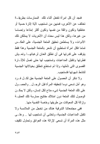 ‫ﻓﻨﺠﺩ ﺃﻥ ﻜل ﺍﻤﺭﺃﺓ ﺘﻨﻔﻌل ﺃﺜﻨﺎﺀ ﺘﻠﻙ ﺍﻟﻤﻤﺎﺭﺴﺎﺕ ﺒﻁﺭﻴﻘـﺔ‬
‫ﺘﺨﺘﻠﻑ ﻋﻥ ﺍﻷﺨﺭﻯ، ﻓﻤﻨﻬﻥ ﻤﻥ ﺘﺴﺘﺠﻴﺏ ﻷﻴﺔ ﺇﺜﺎﺭﺓ ﺤﺴﻴﺔ ﺃﻭ‬
‫ﻋﺎﻁﻔﻴﺔ ﻭﺘﻜﻭﻥ ﻭﺍﺜﻘﺔ ﻤﻥ ﻨﻔﺴﻬﺎ ﻭﺘﻜﻭﻥ ﺃﻜﺜﺭ ﺇﻤﺘﺎﻋﺎ ﻭﺇﺤﺴﺎﺴﺎ‬
‫ﻤﻥ ﻏﻴﺭﻫﺎ، ﻭﻟﻜﻥ ﻫﺫﺍ ﻟﻴﺱ ﻤﻌﻨﺎﻩ ﺃﻥ ﺍﻷﺨﺭﻴﺎﺕ ﻻ ﻴﻤﺘﻠﻜﻥ ﺘﻠﻙ‬
‫ﺍﻷﺩﻭﺍﺕ، ﻭﻻ ﻴﺴﺘﻁﻌﻥ ﺘﺤﻘﻴﻕ ﺍﻟﻤﺘﻌﺔ ﺍﻟﺠﻨﺴﻴﺔ، ﻋﻠﻰ ﺍﻟﻌﻜـﺱ‬
‫ﺘﻤﺎﻤﺎ ﻓﻜل ﺍﻤﺭﺃﺓ ﺘﺴﺘﻁﻴﻊ ﺃﻥ ﺘﺸﻌﺭ ﺒﺎﻟﻤﺘﻌﺔ ﺍﻟﺠﻨﺴﻴﺔ ﻭﻫﺫﺍ ﻓﻘﻁ‬
‫ﻴﺘﻭﻗﻑ ﻋﻠﻰ ﻗﺩﺭﺘﻬﺎ ﻓﻰ ﺃﻥ ﺘﻁﻠﻕ ﺍﻟﻌﻨﺎﻥ ﻟﺭﻏﺒﺎﺘﻬـﺎ ﻭﺘﻌـﻴﺵ‬
‫ﻓﻁﺭﺘﻬﺎ ﻭﺘﺘﻘﺒل ﺍﻟﻤﺩﺍﻋﺒﺎﺕ ﻭﺘﺴﺘﺠﻴﺏ ﻟﻬﺎ ﺤﺘﻰ ﺘﺼل ﻟﻺﺜـﺎﺭﺓ‬
‫ﺍﻟﻘﺼﻭﻯ ﺍﻟﺘﻰ ﺘﺄﻤﻠﻬﺎ، ﻭﺇﺫﺍ ﻟﻡ ﺘﺴﺘﻁﻊ ﺘﻨﻁﻠﻕ ﺒﺨﻴﺎﻻﺘﻬﺎ ﺍﻟﺠﻨﺴﻴﺔ‬
                                 ‫ﻟﺘﻨﺸﻁ ﺸﻬﻭﺘﻬﺎ ﻓﺘﺴﺘﺠﻴﺏ.‬
‫ﻭﻻ ﻨﻨﻜﺭ ﺃﻥ ﺍﻟﺤﺼﻭل ﻋﻠﻰ ﺍﻟﻤﺘﻌﺔ ﺍﻟﺠﻨﺴﻴﺔ ﺤﻕ ﻟﻜـل ﻓـﺭﺩ‬
‫ﻭﻫﻭ ﺃﻤل ﺘﺴﻌﻰ ﺩﻭﻤﺎ ﻟﺘﺤﻘﻴﻘﻪ ﺍﻟﻤﺭﺃﺓ ﻗﺒل ﺍﻟﺭﺠـل.. ﻭﺍﻟﺤﺼـﻭل‬
‫ﻋﻠﻰ ﺘﻠﻙ ﺍﻟﻤﺘﻌﺔ ﺍﻟﺠﻨﺴﻴﺔ ﺸﻰﺀ ﻤﺘﺎﺡ ﻟﻜل ﺇﻨﺴﺎﻥ، ﻭﻟﻜﻥ ﻻ ﻴﻤﻜـﻥ‬
‫ﺍﻟﻭﺼﻭل ﻟﺘﻠﻙ ﺍﻟﻤﺘﻌﺔ ﺩﻭﻥ ﺍﻤﺘﻼﻙ ﻤﻔﺎﺘﻴﺢ ﻤﻤﺎﺭﺴﺔ ﺘﻠﻙ ﺍﻟﻌﻤﻠﻴـﺔ‬
        ‫ﻭﺇﺯﺍﻟﺔ ﻜل ﺍﻟﻤﻌﻭﻗﺎﺕ ﻤﻥ ﻁﺭﻴﻘﻬﺎ ﻭﺨﺎﺼﺔ ﺍﻟﻨﻔﺴﻴﺔ ﻤﻨﻬﺎ.‬
‫ﻓﻔﻰ ﻤﺠﺘﻤﻌﺎﺘﻨﺎ ﺍﻟﺸﺭﻗﻴﺔ ﻫﻨﺎﻙ ﻤﻥ ﺘﺨﺠل ﻤﻥ ﺍﻟﻤﻼﻤﺴﺔ ﻭﻻ‬
‫ﺘﺘﻘﺒل ﺍﻟﻤﺩﺍﻋﺒﺎﺕ ﺍﻟﺠﻨﺴﻴﺔ، ﻭﺘﺨﺸﻰ ﺃﻥ ﺘﺴﺘﺠﻴﺏ ﻟﻬﺎ .. ﻭﻋﻠـﻰ‬
‫ﻤﺜل ﻫﺫﻩ ﺍﻟﻤﺭﺃﺓ ﺃﻥ ﺘﺴﻌﻰ ﻹﺯﺍﻟﺔ ﻫﺫﻩ ﺍﻟﻌﻭﺍﺌﻕ ﻭﺘﺤﺎﻭل ﺘﺜﻘﻴﻑ‬


‫٣٨٢‬
 