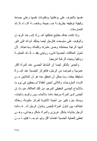 ‫ﻨﻔﺴﻬﺎ ﺒﺎﻟﺘﻌﺭﻑ ﻋﻠﻰ ﺒﻭﺍﻁﻨﻬﺎ ﻭﻤﻜﻨﻭﻨﺎﺕ ﻨﻔﺴﻬﺎ ﻭﻋﻠﻰ ﺠﺴﺩﻫﺎ‬
‫ﻭﻜﻴﻔﻴﺔ ﺘﻭﻅﻴﻔﻪ ﺒﻁﺭﻴﻘـﺔ ﺼـﺤﻴﺤﺔ ﻭﺨﺎﺼـﺔ ﺃﺜﻨـﺎﺀ ﺘﻠـﻙ‬
                                            ‫ﺍﻟﻤﻤﺎﺭﺴﺎﺕ.‬
‫ﻭﺇﺫﺍ ﻜﺎﻨﺕ ﻫﻨﺎﻙ ﻤﻔﺎﺘﻴﺢ ﺘﻤﺘﻠﻜﻬﺎ ﺍﻟﻤـﺭﺃﺓ ﻹﺴـﻌﺎﺩ ﺍﻟﺭﺠـل‬
‫ﻭﺍﻟﻭﻗﻭﻑ ﻋﻠﻰ ﻤﺎﻴﺴﻌﺩﻩ، ﻓﺎﻟﺭﺠل ﺃﻴﻀﺎ ﻴﻤﺘﻠﻙ ﺃﺩﻭﺍﺘﻪ ﺍﻟﺘﻰ ﺘﺜﻴﺭ‬
‫ﻟﺩﻴﻬﺎ ﺍﻟﺭﻏﺒﺔ ﺒﻤﻌﺎﻤﻠﺘﻪ ﻭﺤﺴﻥ ﻋﺸﺭﺘﻪ ﻭﻜﻠﻤﺎﺘﻪ ﻭﻤﺩﺍﻋﺒﺎﺘﻪ. ﻷﻥ‬
‫ﺘﺤﻭل ﺍﻟﻌﻼﻗﺎﺕ ﺍﻟﺠﻨﺴﻴﺔ ﻟﺸﻰﺀ ﺭﻭﺘﻴﻨﻰ ﻴﻔﻘـﺩ ﺘﻠـﻙ ﺍﻟﻌﻤﻠﻴـﺔ‬
                           ‫ﺭﻭﻨﻘﻬﺎ ﻭﻴﻤﻴﺕ ﺍﻟﺭﻏﺒﺔ ﺘﺩﺭﻴﺠﻴﺎ.‬
‫ﻭﺍﻟﺠﺩﻴﺭ ﺒﺎﻟﺫﻜﺭ ﺃﻴﻀﺎ ﺃﻥ ﺍﻟﻨﺸﺎﻁ ﺍﻟﺠﻨﺴﻰ ﻋﻨﺩ ﺍﻟﻤﺭﺃﺓ ﺃﻜﺜﺭ‬
‫ﻋﻤﻭﻤﻴﺔ ﻭﻏﻤﻭﻀﺎ ﻤﻥ ﺍﻟﺭﺠل، ﻓﺎﻟﻐﺭﺍﺌﺯ ﺍﻟﺠﻨﺴﻴﺔ ﻋﻨﺩ ﺍﻟﻤـﺭﺃﺓ‬
‫ﺘﺴﺘﻴﻘﻅ ﺒﺒﻁﺀ، ﻭﻤﺎ ﻴﻤﻜﻥ ﺃﻥ ﻨﺘﺤﻘﻕ ﻤﻨﻪ ﻫﻭ ﺃﻥ ﺍﻟﻤﻼﻴﻴﻥ ﻤـﻥ‬
‫ﺍﻟﻨﺴﺎﺀ ﺍﻟﻤﺘﺯﻭﺠﺎﺕ ﻭﺍﻟﻼﺘﻰ ﺃﻨﺠﺒﻥ ﺃﻁﻔﺎﻻ ﻟﻡ ﻴﺤﻅﻴﻥ ﻓﻰ ﻴﻭﻡ ﻤﺎ‬
‫ﺒﺎﻹﺸﺒﺎﻉ ﺍﻟﺠﻨﺴﻰ ﺍﻟﺤﻘﻴﻘﻰ ﺍﻟﻤﺭﺠﻭ ﻤﻥ ﺘﻠﻙ ﺍﻟﻌﻼﻗﺔ، ﺤﻴـﺙ ﺇﻥ‬
‫ﺍﻟﺠﻨﺱ ﻟﺩﻯ ﺍﻟﻤﺭﺃﺓ ﻤﺭﺘﺒﻁ ﺩﺍﺌﻤﺎ ﺒﺎﻷﺤﺎﺴـﻴﺱ ﻭﺍﻟﻭﺠـﺩﺍﻨﻴﺎﺕ،‬
‫ﻭﻴﺴﺘﻨﺩ ﺠﺯﺀ ﻜﺒﻴﺭ ﻤﻥ ﺍﻟﺤﻴﺎﺓ ﺍﻷﻨﺜﻭﻴﺔ ﻟﻐﺭﺍﺌﺯ ﻤﻜﺒﻭﺘﺔ، ﻭﻫﻨﺎﻙ‬
‫ﺍﺨﺘﻼﻑ ﺒﻴﻥ ﺘﻨﺎﻭل ﺍﻟﻤﺭﺃﺓ ﻟﻠﺠﻨﺱ ﻭﺘﻨﺎﻭل ﺍﻟﺭﺠل ﻟﻪ.. ﻓـﺩﺍﺌﻤﺎ‬
‫ﺍﻟﺭﺠل ﻴﺘﻨﺎﻭﻟﻪ ﺒﺸﻜل ﻏﺭﻴﺯﻯ ﻭﺍﻟﻤﺭﺃﺓ ﺒﺸﻜل ﻭﺠﺩﺍﻨﻰ، ﻭﻫـﻰ‬
‫ﺘﻌﻁﻰ ﻟﻠﻌﻤﻠﻴﺔ ﺍﻟﺠﻨﺴﻴﺔ ﺍﻫﺘﻤﺎﻤﺎ ﺃﻗل ﻭﺘﻬـﺘﻡ ﺒﻤـﺎ ﻗﺒﻠﻬـﺎ ﻤـﻥ‬


‫٤٨٢‬
 