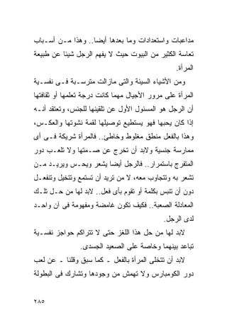 ‫ﻤﺩﺍﻋﺒﺎﺕ ﻭﺍﺴﺘﻌﺩﺍﺩﺍﺕ ﻭﻤﺎ ﺒﻌﺩﻫﺎ ﺃﻴﻀﺎ.. ﻭﻫﺫﺍ ﻤـﻥ ﺃﺴـﺒﺎﺏ‬
‫ﺘﻌﺎﺴﺔ ﺍﻟﻜﺜﻴﺭ ﻤﻥ ﺍﻟﺒﻴﻭﺕ ﺤﻴﺙ ﻻ ﻴﻔﻬﻡ ﺍﻟﺭﺠل ﺸﻴﺌﺎ ﻋﻥ ﻁﺒﻴﻌﺔ‬
                                                ‫ﺍﻟﻤﺭﺃﺓ.‬
‫ﻭﻤﻥ ﺍﻷﺸﻴﺎﺀ ﺍﻟﺴﻴﺌﺔ ﻭﺍﻟﺘﻰ ﻤﺎﺯﺍﻟﺕ ﻤﺘﺭﺴـﺒﺔ ﻓـﻰ ﻨﻔﺴـﻴﺔ‬
‫ﺍﻟﻤﺭﺃﺓ ﻋﻠﻰ ﻤﺭﻭﺭ ﺍﻷﺠﻴﺎل ﻤﻬﻤﺎ ﻜﺎﻨﺕ ﺩﺭﺠﺔ ﺘﻌﻠﻤﻬﺎ ﺃﻭ ﺜﻘﺎﻓﺘﻬﺎ‬
‫ﺃﻥ ﺍﻟﺭﺠل ﻫﻭ ﺍﻟﻤﺴﺌﻭل ﺍﻷﻭل ﻋﻥ ﺘﻠﻘﻴﻨﻬﺎ ﻟﻠﺠﻨﺱ، ﻭﺘﻌﺘﻘﺩ ﺃﻨـﻪ‬
‫ﺇﺫﺍ ﻜﺎﻥ ﻴﺤﺒﻬﺎ ﻓﻬﻭ ﻴﺴﺘﻁﻴﻊ ﺘﻭﺼﻴﻠﻬﺎ ﻟﻘﻤﺔ ﻨﺸﻭﺘﻬﺎ ﻭﺍﻟﻌﻜـﺱ،‬
‫ﻭﻫﺫﺍ ﺒﺎﻟﻔﻌل ﻤﻨﻁﻕ ﻤﻐﻠﻭﻁ ﻭﺨﺎﻁﺊ.. ﻓﺎﻟﻤﺭﺃﺓ ﺸﺭﻴﻜﺔ ﻓـﻰ ﺃﻯ‬
‫ﻤﻤﺎﺭﺴﺔ ﺠﻨﺴﻴﺔ ﻭﻻﺒﺩ ﺃﻥ ﺘﺨﺭﺝ ﻋﻥ ﺼـﻤﺘﻬﺎ ﻭﻻ ﺘﻠﻌـﺏ ﺩﻭﺭ‬
‫ﺍﻟﻤﺘﻔﺭﺝ ﺒﺎﺴﺘﻤﺭﺍﺭ.. ﻓﺎﻟﺭﺠل ﺃﻴﻀﺎ ﻴﺸﻌﺭ ﻭﻴﺤـﺱ ﻭﻴﺭﻴـﺩ ﻤـﻥ‬
‫ﺘﺸﻌﺭ ﺒﻪ ﻭﺘﺘﺠﺎﻭﺏ ﻤﻌﻪ، ﻻ ﻤﻥ ﺘﺭﻴﺩ ﺃﻥ ﺘﺴﺘﻤﻊ ﻭﺘﺘﺨﻴل ﻭﺘﻨﻔﻌـل‬
‫ﺩﻭﻥ ﺃﻥ ﺘﻨﺒﺱ ﺒﻜﻠﻤﺔ ﺃﻭ ﺘﻘﻭﻡ ﺒﺄﻯ ﻓﻌل.. ﻻﺒﺩ ﻟﻬﺎ ﻤﻥ ﺤـل ﺘﻠـﻙ‬
‫ﺍﻟﻤﻌﺎﺩﻟﺔ ﺍﻟﺼﻌﺒﺔ.. ﻓﻜﻴﻑ ﺘﻜﻭﻥ ﻏﺎﻤﻀﺔ ﻭﻤﻔﻬﻭﻤﺔ ﻓﻰ ﺁﻥ ﻭﺍﺤـﺩ‬
                                            ‫ﻟﺩﻯ ﺍﻟﺭﺠل.‬
‫ﻻﺒﺩ ﻟﻬﺎ ﻤﻥ ﺤل ﻫﺫﺍ ﺍﻟﻠﻐﺯ ﺤﺘﻰ ﻻ ﺘﺘﺭﺍﻜﻡ ﺤﻭﺍﺠﺯ ﻨﻔﺴـﻴﺔ‬
                ‫ﺘﺒﺎﻋﺩ ﺒﻴﻨﻬﻤﺎ ﻭﺨﺎﺼﺔ ﻋﻠﻰ ﺍﻟﺼﻌﻴﺩ ﺍﻟﺠﺴﺩﻯ.‬
‫ﻻﺒﺩ ﺃﻥ ﺘﺘﺨﻠﻰ ﺍﻟﻤﺭﺃﺓ ﺒﺎﻟﻔﻌل ـ ﻜﻤﺎ ﺴﺒﻕ ﻭﻗﻠﻨﺎ ـ ﻋﻥ ﻟﻌﺏ‬
‫ﺩﻭﺭ ﺍﻟﻜﻭﻤﺒﺎﺭﺱ ﻭﻻ ﺘﻬﻤﺵ ﻤﻥ ﻭﺠﻭﺩﻫﺎ ﻭﺘﺸﺎﺭﻙ ﻓﻰ ﺍﻟﺒﻁﻭﻟﺔ‬


‫٥٨٢‬
 