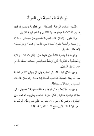 ‫ﺍﻟﺭﻏﺒﺔ ﺍﻟﺠﻨﺴﻴﺔ ﻓﻰ ﺍﻟﻤﺭﺃﺓ‬
‫ﺍﻟﺸﻬﻭﺓ ﺃﺴﺎﺱ ﺍﻟﺭﻏﺒﺔ ﺍﻟﺠﻨﺴﻴﺔ ﻭﻫﻰ ﻓﻁﺭﻴﺔ ﻭﺘﺘﺸﺎﺭﻙ ﻓﻴﻬﺎ‬
      ‫ﺠﻤﻴﻊ ﺍﻟﻜﺎﺌﻨﺎﺕ ﺍﻟﺤﻴﺔ ﻭﻫﺩﻓﻬﺎ ﺍﻟﺘﻨﺎﺴل ﻭﺍﺴﺘﻤﺭﺍﺭﻴﺔ ﺍﻟﻜﻭﻥ.‬
‫ﻭﻗﺩ ﻁﻭﺭ ﺍﻹﻨﺴﺎﻥ ﻫﺫﻩ ﺍﻟﻔﻁﺭﺓ ﻟﺘﺼﺒﺢ ﻤﻥ ﻤﺼﺎﺩﺭ ﺴﻌﺎﺩﺘﻪ‬
‫ﻭﺍﺭﺘﻴﺎﺤﻪ ﻭﺃﺤﻴﺎﻨﺎ ﺘﻜﻭﻥ ﺴﺒﺒﺎ ﻓـﻰ ﻗﻠﻘـﻪ ﻭﻜﺒﺘـﻪ ﻭﺘﻌﺭﻀـﻪ‬
                                          ‫ﻹﺤﺒﺎﻁﺎﺕ ﻨﻔﺴﻴﺔ.‬
‫ﻭﺍﻟﺭﻏﺒﺔ ﺍﻟﺠﻨﺴﻴﺔ ﺘﻨﺸﺄ ﻋﻥ ﺨﻠﻴﻁ ﻤﻥ ﺍﻹﺜﺎﺭﺍﺕ ﺍﻟﺸـﻬﻭﺍﻨﻴﺔ‬
‫ﻭﺍﻟﻌﺎﻁﻔﻴﺔ ﻭﺍﻟﻔﻜﺭﻴﺔ ﺍﻟﺘﻰ ﺘﺭﺘﺒﻁ ﺒﺄﺤﺎﺴﻴﺱ ﺠﺴﺩﻴﺔ ﺤﻘﻴﻘﻴـﺔ ﺃﻭ‬
                                        ‫ﻋﻥ ﻁﺭﻴﻕ ﺍﻟﺘﺨﻴل.‬
‫ﻭﻤﻥ ﺨﻼل ﺘﻭﻟﺩ ﺘﻠﻙ ﺍﻟﺭﻏﺒﺔ ﻴﺤﺎﻭل ﺍﻟﺯﻭﺠﺎﻥ ﺘﻘﺎﺴﻡ ﺍﻟﻤﺘﻌﺔ‬
‫ﻤﻤﺎ ﻗﺩ ﻴﻌﻘﺩ ﺍﻟﻌﻤﻠﻴﺔ ﺍﻟﺠﻨﺴﻴﺔ ﺃﺤﻴﺎﻨﺎ ﺇﺫﺍ ﺤﺩﺙ ﻭﻟﻡ ﺘﻜﻥ ﻫﻨـﺎﻙ‬
                                ‫ﺃﺤﺎﺴﻴﺱ ﻭﺍﻨﻔﻌﺎﻻﺕ ﻤﺘﺒﺎﺩﻟﺔ.‬
‫ﻭﻤﻥ ﻫﻨﺎ ﻨﻼﺤﻅ ﺃﻨﻪ ﻻ ﺘﻭﺠﺩ ﻭﺼﻔﺔ ﺴﺤﺭﻴﺔ ﻟﻠﺤﺼﻭل ﻋﻠﻰ‬
‫ﻋﻼﻗﺔ ﺠﻨﺴﻴﺔ ﻤﺜﺎﻟﻴﺔ.. ﻓﻜل ﺍﻤﺭﺃﺓ ﺘﺴﺘﻤﺘﻊ ﺒﻁﺭﻴﻘﺔ ﺘﺨﺘﻠﻑ ﻋﻥ‬
‫ﺍﻷﺨﺭﻯ، ﻭﻋﻠﻰ ﻜل ﺍﻤﺭﺃﺓ ﺃﻥ ﺘﺘﻌﺭﻑ ﻋﻠﻰ ﻤـﻭﺍﻁﻥ ﺃﻨﻭﺜﺘﻬـﺎ‬
               ‫ﻭﻋﻥ ﺍﻹﻤﻜﺎﻨﺎﺕ ﺍﻟﺘﻰ ﺘﺘﺎﺡ ﻻﺴﺘﻤﺘﺎﻋﻬﺎ ﻜﻤﺎ ﻗﻠﻨﺎ.‬




‫٧٨٢‬
 