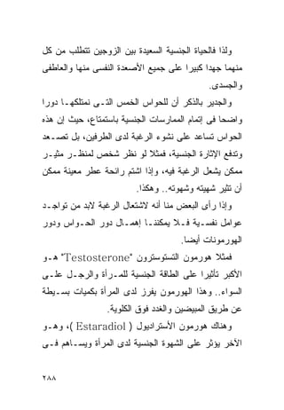 ‫ﻭﻟﺫﺍ ﻓﺎﻟﺤﻴﺎﺓ ﺍﻟﺠﻨﺴﻴﺔ ﺍﻟﺴﻌﻴﺩﺓ ﺒﻴﻥ ﺍﻟﺯﻭﺠﻴﻥ ﺘﺘﻁﻠﺏ ﻤﻥ ﻜل‬
‫ﻤﻨﻬﻤﺎ ﺠﻬﺩﺍ ﻜﺒﻴﺭﺍ ﻋﻠﻰ ﺠﻤﻴﻊ ﺍﻷﺼﻌﺩﺓ ﺍﻟﻨﻔﺴﻰ ﻤﻨﻬﺎ ﻭﺍﻟﻌﺎﻁﻔﻰ‬
                                     ‫ﹰ‬     ‫ﹰ‬
                                             ‫ﻭﺍﻟﺠﺴﺩﻯ.‬
‫ﻭﺍﻟﺠﺩﻴﺭ ﺒﺎﻟﺫﻜﺭ ﺃﻥ ﻟﻠﺤﻭﺍﺱ ﺍﻟﺨﻤﺱ ﺍﻟﺘـﻰ ﻨﻤﺘﻠﻜﻬـﺎ ﺩﻭﺭﺍ‬
‫ﻭﺍﻀﺤﺎ ﻓﻰ ﺇﺘﻤﺎﻡ ﺍﻟﻤﻤﺎﺭﺴﺎﺕ ﺍﻟﺠﻨﺴﻴﺔ ﺒﺎﺴﺘﻤﺘﺎﻉ، ﺤﻴﺙ ﺇﻥ ﻫﺫﻩ‬
‫ﺍﻟﺤﻭﺍﺱ ﺘﺴﺎﻋﺩ ﻋﻠﻰ ﻨﺸﻭﺀ ﺍﻟﺭﻏﺒﺔ ﻟﺩﻯ ﺍﻟﻁﺭﻓﻴﻥ، ﺒل ﺘﺼـﻌﺩ‬
‫ﻭﺘﺩﻓﻊ ﺍﻹﺜﺎﺭﺓ ﺍﻟﺠﻨﺴﻴﺔ، ﻓﻤﺜﻼ ﻟﻭ ﻨﻅﺭ ﺸﺨﺹ ﻟﻤﻨﻅـﺭ ﻤﺜﻴـﺭ‬
‫ﻤﻤﻜﻥ ﻴﺸﻌل ﺍﻟﺭﻏﺒﺔ ﻓﻴﻪ، ﻭﺇﺫﺍ ﺍﺸﺘﻡ ﺭﺍﺌﺤﺔ ﻋﻁﺭ ﻤﻌﻴﻨﺔ ﻤﻤﻜﻥ‬
                         ‫ﺃﻥ ﺘﺜﻴﺭ ﺸﻬﻴﺘﻪ ﻭﺸﻬﻭﺘﻪ.. ﻭﻫﻜﺫﺍ.‬
‫ﻭﺇﺫﺍ ﺭﺃﻯ ﺍﻟﺒﻌﺽ ﻤﻨﺎ ﺃﻨﻪ ﻻﺸﺘﻌﺎل ﺍﻟﺭﻏﺒﺔ ﻻﺒﺩ ﻤﻥ ﺘﻭﺍﺠـﺩ‬
‫ﻋﻭﺍﻤل ﻨﻔﺴـﻴﺔ ﻓـﻼ ﻴﻤﻜﻨﻨـﺎ ﺇﻫﻤـﺎل ﺩﻭﺭ ﺍﻟﺤـﻭﺍﺱ ﻭﺩﻭﺭ‬
                                      ‫ﺍﻟﻬﻭﺭﻤﻭﻨﺎﺕ ﺃﻴﻀﺎ.‬
‫ﻓﻤﺜﻼ ﻫﻭﺭﻤﻭﻥ ﺍﻟﺘﺴﺘﻭﺴﺘﺭﻭﻥ "‪ "Testosterone‬ﻫـﻭ‬
‫ﺍﻷﻜﺒﺭ ﺘﺄﺜﻴﺭﺍ ﻋﻠﻰ ﺍﻟﻁﺎﻗﺔ ﺍﻟﺠﻨﺴﻴﺔ ﻟﻠﻤـﺭﺃﺓ ﻭﺍﻟﺭﺠـل ﻋﻠـﻰ‬
‫ﺍﻟﺴﻭﺍﺀ.. ﻭﻫﺫﺍ ﺍﻟﻬﻭﺭﻤﻭﻥ ﻴﻔﺭﺯ ﻟﺩﻯ ﺍﻟﻤﺭﺃﺓ ﺒﻜﻤﻴﺎﺕ ﺒﺴـﻴﻁﺔ‬
                 ‫ﻋﻥ ﻁﺭﻴﻕ ﺍﻟﻤﺒﻴﻀﻴﻥ ﻭﺍﻟﻐﺩﺩ ﻓﻭﻕ ﺍﻟﻜﻠﻭﻴﺔ.‬
‫ﻭﻫﻨﺎﻙ ﻫﻭﺭﻤﻭﻥ ﺍﻷﺴﺘﺭﺍﺩﻴﻭل ) ‪ ،( Estaradiol‬ﻭﻫـﻭ‬
‫ﺍﻵﺨﺭ ﻴﺅﺜﺭ ﻋﻠﻰ ﺍﻟﺸﻬﻭﺓ ﺍﻟﺠﻨﺴﻴﺔ ﻟﺩﻯ ﺍﻟﻤﺭﺃﺓ ﻭﻴﺴـﺎﻫﻡ ﻓـﻰ‬


‫٨٨٢‬
 