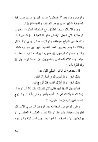 ‫ﻭﺍﻟﺭﺏ. ﻭﺠﺎﺀ ﺒﻌﺩ "ﺃﻭﻏﺴﻁﻴﻥ" ﻋـﺩﺩ ﻜﺒﻴـﺭ ﻤـﻥ ﺼـﻭﻓﻴﺔ‬
        ‫ﺍﻟﻤﺴﻴﺤﻴﺔ ﺍﺸﺘﻬﺭ ﻤﻨﻬﻡ ﻴﻭﺤﻨﺎ ﺍﻟﺼﻠﻴﺏ ﻭﺍﻟﻘﺩﻴﺴﺔ ﺘﺭﻴﺯﺍ.‬
‫ﻭﺠﺎﺀ ﺍﻹﺴﻼﻡ ﻤﺒﻴﺤﺎ ﺍﻟﻁﻼﻕ ﻤﻊ ﺍﺴﺘﺤﺎﻟﺔ ﺍﻟﻌﺸﺭﺓ، ﻭﺤﺎﺭﺏ‬
‫ﺍﻟﺭﻫﺒﺎﻨﻴﺔ ﺍﻟﺘﻲ ﺘﺠﻌل ﺍﻹﻨﺴﺎﻥ ﻤﺘﻔﺭﻏﺎ ﻟﻠﻌﺒﺎﺩﺓ ﻋﺎﺯﻓﺎ ﻋﻥ ﺍﻟﺩﻨﻴﺎ‬
‫ﻤﻨﻘﻁﻌﺎ ﻋﻥ ﺇﺸﺒﺎﻉ ﻋﻭﺍﻁﻔﻪ ﻭﻏﺭﺍﺌﺯﻩ، ﻤﻤﺎ ﻴـﺅﺩﻱ ﻹﺨـﺘﻼل‬
‫ﻭﻅﺎﺌﻑ ﺍﻟﺠﺴﻡ ﻭﻅﻬﻭﺭ ﺍﻟﻌﻘﺩ ﺍﻟﻨﻔﺴﻴﺔ، ﻓﻬﻭ ﺩﻴﻥ ﺩﻨﻴﺎ ﻭﻤﻌﺎﻤﻠﺔ،‬
‫ﻭﻗﺩ ﺠﺎﺀ ﺤﺩﻴﺙ ﺍﻟﺭﺴﻭل ‪ ‬ﺼﺭﻴﺤﺎ ﻭﻭﺍﻀﺤﺎ ﻓﻴﻤـﺎ ﻤﻌﻨـﺎﻩ‬
‫ﺤﻴﻨﻤﺎ ﺠﺎﺀ ﺜﻼﺜﺔ ﺃﺸﺨﺎﺹ ﻴﺴﺘﻔﺴﺭﻭﻥ ﻋﻥ ﻋﺒﺎﺩﺓ ﺍﻟﺭﺴـﻭل ‪‬‬
                                  ‫ﻭﻗﺪ ﻗﺎﻟﻮﺍ ﻣﺎ ﻳﺄﰐ:‬
                    ‫ﻗﺎﻝ ﺃﺣﺪﻫﻢ: ﺃﻣﺎ ﺃﻧﺎ ﻓﺈﱐ ﺃﺻﻠﻲ ﺍﻟﻠﻴﻞ ﺃﺑﺪﹰﺍ.‬
                 ‫ﻭﻗﺎﻝ ﺁﺧﺮ : ﻭﺃﻧﺎ ﺃﺻﻮﻡ ﺍﻟﺪﻫﺮ ﺃﺑﺪﹰﺍ ﻭﻻ ﺃﻓﻄﺮ.‬
               ‫ﻭﻗﺎﻝ ﺁﺧﺮ : ﻭﺃﻧﺎ ﺃﻋﺘﺰﻝ ﺍﻟﻨﺴﺎﺀ ﻓﻼ ﺃﺗﺰﻭﺝ ﺃﺑﺪﹰﺍ.‬
‫ﻓﺠﺎﺀ ﺭﺳﻮﻝ ﺍﷲ ‪ ‬ﺇﻟﻴﻬﻢ ﻓﻘﺎﻝ:"ﺃﻧﺘﻢ ﻗﻠﺘﻢ ﻛﺬﺍ ﻭﻛـﺬﺍ؟ ﺃﻣـﺎ ﻭﺍﷲ ﺇﱐ‬
‫ﻷﺧﺸﺎﻛﻢ ﷲ ﻭﺃﺗﻘﺎﻛﻢ ﻟﻪ. ﻟﻜﲏ ﺃﺻﻮﻡ ﻭﺃﻓﻄﺮ ،ﻭﺃﺻﻠﻲ ﻭﺃﺭﻗـﺪ، ﻭﺃﺗـﺰﻭﺝ‬
                           ‫ﺍﻟﻨﺴﺎﺀ، ﻓﻤﻦ ﺭﻏﺐ ﻋﻦ ﺳﻨﱵ ﻓﻠﻴﺲ ﻣﲏ".‬
‫ﻭﻋﻠﻰ ﺍﻟﺭﻏﻡ ﻤﻥ ﺇﺒﺎﺤﺔ ﺘﻌـﺩﺩ ﺍﻟﺯﻭﺠـﺎﺕ ﻓـﻲ ﺍﻹﺴـﻼﻡ‬
‫ﻟﻅﺭﻭﻑ ﻤﻌﻴﻨﺔ ﻭﺒﺸﺭﻭﻁ ﺇﻻ ﺃﻨﻨﺎ ﻨﺠـﺩ ﺍﻟﻐﺎﻟﺒﻴـﺔ ﺍﻟﻌﻅﻤـﻰ ﻻ‬
‫ﻴﺭﺘﺒﻁﻭﻥ ﺇﻻ ﺒﻭﺍﺤﺩﺓ ﻤـﺎﺩﺍﻤﻭﺍ ﻴﺠـﺩﻭﻥ ﺍﻟﺴـﻜﻴﻨﺔ ﻭﺍﻟﻬـﺩﻭﺀ‬


‫٨٢‬
 