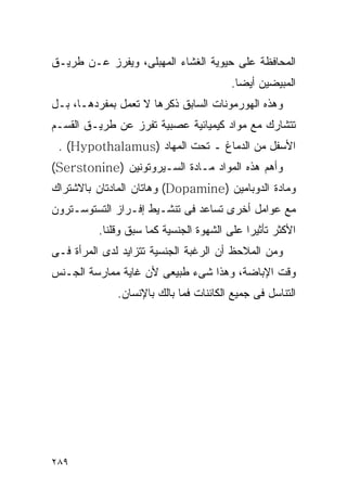 ‫ﺍﻟﻤﺤﺎﻓﻅﺔ ﻋﻠﻰ ﺤﻴﻭﻴﺔ ﺍﻟﻐﺸﺎﺀ ﺍﻟﻤﻬﺒﻠﻰ، ﻭﻴﻔﺭﺯ ﻋـﻥ ﻁﺭﻴـﻕ‬
                                        ‫ﺍﻟﻤﺒﻴﻀﻴﻥ ﺃﻴﻀﺎ.‬
‫ﻭﻫﺫﻩ ﺍﻟﻬﻭﺭﻤﻭﻨﺎﺕ ﺍﻟﺴﺎﺒﻕ ﺫﻜﺭﻫﺎ ﻻ ﺘﻌﻤل ﺒﻤﻔﺭﺩﻫـﺎ، ﺒـل‬
‫ﺘﺘﺸﺎﺭﻙ ﻤﻊ ﻤﻭﺍﺩ ﻜﻴﻤﻴﺎﺌﻴﺔ ﻋﺼﺒﻴﺔ ﺘﻔﺭﺯ ﻋﻥ ﻁﺭﻴـﻕ ﺍﻟﻘﺴـﻡ‬
 ‫ﺍﻷﺴﻔل ﻤﻥ ﺍﻟﺩﻤﺎﻍ ـ ﺘﺤﺕ ﺍﻟﻤﻬﺎﺩ )‪. (Hypothalamus‬‬
‫ﻭﺃﻫﻡ ﻫﺫﻩ ﺍﻟﻤﻭﺍﺩ ﻤـﺎﺩﺓ ﺍﻟﺴـﻴﺭﻭﺘﻭﻨﻴﻥ )‪(Serstonine‬‬
‫ﻭﻤﺎﺩﺓ ﺍﻟﺩﻭﺒﺎﻤﻴﻥ )‪ (Dopamine‬ﻭﻫﺎﺘﺎﻥ ﺍﻟﻤﺎﺩﺘﺎﻥ ﺒﺎﻻﺸﺘﺭﺍﻙ‬
‫ﻤﻊ ﻋﻭﺍﻤل ﺃﺨﺭﻯ ﺘﺴﺎﻋﺩ ﻓﻰ ﺘﻨﺸـﻴﻁ ﺇﻓـﺭﺍﺯ ﺍﻟﺘﺴﺘﻭﺴـﺘﺭﻭﻥ‬
          ‫ﺍﻷﻜﺜﺭ ﺘﺄﺜﻴﺭﺍ ﻋﻠﻰ ﺍﻟﺸﻬﻭﺓ ﺍﻟﺠﻨﺴﻴﺔ ﻜﻤﺎ ﺴﺒﻕ ﻭﻗﻠﻨﺎ.‬
‫ﻭﻤﻥ ﺍﻟﻤﻼﺤﻅ ﺃﻥ ﺍﻟﺭﻏﺒﺔ ﺍﻟﺠﻨﺴﻴﺔ ﺘﺘﺯﺍﻴﺩ ﻟﺩﻯ ﺍﻟﻤﺭﺃﺓ ﻓـﻰ‬
‫ﻭﻗﺕ ﺍﻹﺒﺎﻀﺔ، ﻭﻫﺫﺍ ﺸﻰﺀ ﻁﺒﻴﻌﻰ ﻷﻥ ﻏﺎﻴﺔ ﻤﻤﺎﺭﺴﺔ ﺍﻟﺠـﻨﺱ‬
              ‫ﺍﻟﺘﻨﺎﺴل ﻓﻰ ﺠﻤﻴﻊ ﺍﻟﻜﺎﺌﻨﺎﺕ ﻓﻤﺎ ﺒﺎﻟﻙ ﺒﺎﻹﻨﺴﺎﻥ.‬




‫٩٨٢‬
 