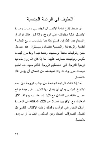 ‫ﺍﻟﺘﻁﺭﻑ ﻓﻰ ﺍﻟﺭﻏﺒﺔ ﺍﻟﺠﻨﺴﻴﺔ‬
‫ﺇﻥ ﻀﺒﻁ ﺇﻴﻘﺎﻉ ﻨﻐﻤﺔ ﺍﻻﺘﺼـﺎل ﺍﻟﺠﻨﺴـﻰ ﻭﻋـﺩﺩ ﻭﻤـﺩﺓ‬
‫ﺍﻻﺘﺼﺎل ﻏﺎﻟﺒﺎ ﻤﺎﻴﺘﻭﻗﻑ ﻋﻠﻰ ﺍﻟﺯﻭﺝ، ﻭﺇﺫﺍ ﻜﺎﻥ ﻫﻨﺎﻙ ﺘﻭﺍﻓـﻕ‬
‫ﻭﺍﻨﺴﺠﺎﻡ ﺒﻴﻥ ﺍﻟﻁﺭﻓﻴﻥ ﻓﺴﻴﺘﻡ ﻫﺫﺍ ﺒﻤﺎ ﻴﺘﻨﺎﺴـﺏ ﻤـﻊ ﺍﻟﺤﺎﻟـﺔ‬
‫ﺍﻟﻨﻔﺴﻴﺔ ﻭﺍﻟﻭﺠﺩﺍﻨﻴﺔ ﻭﺍﻟﺠﺴﺩﻴﺔ ﺒﻴﻨﻬﻤﺎ، ﻭﺴﻴﺴﺘﻘﺭﺍﻥ ﻋﻨﺩ ﻤﻌـﺩل‬
‫ﻤﻌﻴﻥ ﻭﺘﻭﻗﻴﺘﺎﺕ ﻤﻌﻴﻨﺔ ﺘﺭﻀﻴﻬﻤﺎ ﻭﻴﻌﺘﺎﺩﺍﻨﻬـﺎ ﻭﺘﻜـﻭﻥ ﻟﻬﻤـﺎ‬
‫ﻁﻘﻭﺱ ﻭﺘﻭﻗﻴﺘﺎﺕ ﻤﺘﻌﺎﺭﻑ ﻋﻠﻴﻬﺎ، ﺃﻤﺎ ﺇﺫﺍ ﻜﺎﻥ ﺍﻟـﺯﻭﺝ ﺸـﺩﻴﺩ‬
‫ﺍﻟﺭﻏﺒﺔ ﻟﻠﺩﺭﺠﺔ ﺍﻟﺘﻰ ﻻﺘﺴﺘﻁﻴﻊ ﺍﻟﺯﻭﺠﺔ ﺍﻟﺘﺄﻗﻠﻡ ﻤﻌﻬﺎ، ﻓﺒـﺎﻟﻁﺒﻊ‬
‫ﺴﻴﺤﺩﺙ ﻨﻔﻭﺭ ﻭﺘﺒﺎﻋﺩ ﻭﺇﺫﺍ ﻟﻤﻴﺘﻔﺎﻫﻤﺎ ﻤﻥ ﺍﻟﻤﻤﻜﻥ ﺃﻥ ﻴﺅﺩﻯ ﻫﺫﺍ‬
                                              ‫ﻟﻼﻨﻔﺼﺎل.‬
‫ﺃﻤﺎ ﺇﺫﺍ ﻜﺎﻨﺕ ﺍﻟﺭﻏﺒﺔ ﺍﻟﺠﺎﻤﺤﺔ ﻤﻥ ﺠﺎﻨﺏ ﺍﻟﺯﻭﺠﺔ ﻓﺈﻥ ﻋﺩﻡ‬
‫ﺍﻹﺸﺒﺎﻉ ﺍﻟﺠﻨﺴﻰ ﻴﻤﻜﻥ ﺃﻥ ﻴﺼل ﺒﻬﺎ ﻟﻠﻁﺒﻴﺏ ﻋﻠﻰ ﻫﻴﺌﺔ ﻤﺯﺍﺝ‬
‫ﻋﺼﺒﻰ ﻤﺘﻔﺎﻗﻡ ﻓﻰ ﺍﻟﺘﻌﺎﻤل ﻤﻊ ﺍﻷﺒﻨـﺎﺀ ﻭﻀـﺭﺒﻬﻡ ﻭﺍﺨـﺘﻼﻕ‬
‫ﺍﻟﻤﻌﺎﺭﻙ ﻤﻊ ﺍﻵﺨﺭﻴﻥ، ﻓﻀﻼ ﻋﻥ ﺍﻵﻻﻡ ﺍﻟﻤﺨﺘﻠﻔﺔ ﻓﻰ ﺍﻟﻤﻌـﺩﺓ‬
‫ﻭﺃﺴﻔل ﺍﻟﺒﻁﻥ ﻭﻓﻰ ﺍﻟﺭﺃﺱ، ﻭﻜﺫﻟﻙ ﻨﻭﺒﺎﺕ ﺍﻻﻜﺘﺌﺎﺏ ﺍﻟﻨﻔﺴﻰ ﺒل‬
‫ﺍﺨﺘﻼل ﺍﻟﺘﺼﺭﻓﺎﺕ ﺃﺤﻴﺎﻨﺎ، ﻭﻤﻥ ﺍﻟﻤﻤﻜـﻥ ﺃﻴﻀـﺎ ﺃﻥ ﻴـﺅﺩﻯ‬
                                              ‫ﻟﻼﻨﻔﺼﺎل.‬


‫٠٩٢‬
 