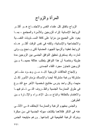 ‫ﺍﻟﻤﺭﺃﺓ ﻭﺍﻟﺯﻭﺍﺝ‬
‫ﺍﻟﺯﻭﺍﺝ ﺒﺎﺘﻔﺎﻕ ﻜل ﻋﻠﻤﺎﺀ ﺍﻟﻨﻔﺱ ﻭﺍﻻﺠﺘﻤـﺎﻉ ﻫـﻭ ﺃﻜﺜـﺭ‬
‫ﺍﻟﺭﻭﺍﺒﻁ ﺍﻹﻨﺴﺎﻨﻴﺔ ﺇﺜﺭﺍﺀ ﻟﻠﺯﻭﺠﻴﻥ ﻭﻟﻸﺴﺭﺓ ﻭﺍﻟﻤﺠﺘﻤﻊ ، ﺒﻤـﺎ‬
‫ﻴﻌﻭﺩ ﻋﻠﻰ ﺍﻟﺠﻤﻴﻊ ﻤﻥ ﻤﺯﺍﻴﺎ ﻋﻠﻰ ﻜﺎﻓﺔ ﺍﻟﻤﺴـﺘﻭﻴﺎﺕ ﺍﻟﻨﻔﺴـﻴﺔ‬
‫ﻭﺍﻻﺠﺘﻤﺎﻋﻴﺔ ﻭﺍﻹﻨﺴﺎﻨﻴﺔ، ﻭﻟﻜﻨﻪ ﻓﻰ ﻨﻔﺱ ﺍﻟﻭﻗﺕ ﺃﻜﺜـﺭ ﻫـﺫﻩ‬
‫ﺍﻟﺭﻭﺍﺒﻁ ﺘﻌﻘﻴﺩﺍ ﻭﺃﻟﺯﻤﻬﺎ ﻟﻠﺠﻬﻭﺩ ﺍﻟﻤﻀﻨﻴﺔ ﻟﻜﻰ ﻴـﻨﺠﺢ ﻭﻴـﺅﺘﻰ‬
‫ﺜﻤﺎﺭﻩ، ﻭﻗﺩ ﻴﺴﺘﻐﺭﻕ ﺘﺤﻘﻴﻕ ﺍﻟﺘﻭﺍﻓﻕ ﺍﻟﺠﻨﺴﻰ ﺒﻴﻥ ﺍﻟﺯﻭﺠﻴﻥ ﻤﺩﺓ‬
‫ﻁﻭﻴﻠﺔ ﻭﺨﺎﺼﺔ ﺃﻥ ﻫﺫﺍ ﺍﻟﺘﻭﺍﻓﻕ ﻴﺘﻁﻠﺏ ﻋﻼﻗﺔ ﺤﻤﻴﻤـﺔ ﺒـﻴﻥ‬
                   ‫ﺍﻟﺯﻭﺠﻴﻥ ﺘﺘﺠﺎﻭﺯ ﻤﺠﺭﺩ ﺍﻟﻠﻘﺎﺀ ﺍﻟﺠﺴﺩﻯ..‬
‫ﻭﻹﻨﺠﺎﺡ ﺍﻟﻌﻼﻗﺎﺕ ﺍﻟﺯﻭﺠﻴﺔ ﻻﺒـﺩ ﻤـﻥ ﻭﺠـﻭﺩ ﻤﺸـﺎﻋﺭ‬
‫ﻤﺸﺘﺭﻜﺔ ﻭﺭﻏﺒﺔ ﻤﺸﺘﺭﻜﺔ ﺃﻴﻀﺎ ﻭﺍﻹﻤﺴﺎﻙ ﺒﺯﻤﺎﻡ ﺍﻷﻤﻭﺭ ﻟﻜـل‬
‫ﻤﻨﻬﻤﺎ، ﻭﻜل ﻭﺍﺤﺩ ﻴﺩﺭﺱ ﻤﻔﺎﺘﻴﺢ ﺸﺨﺼﻴﺔ ﺍﻵﺨﺭ ﻤﻊ ﺍﻟﺘﻨـﻭﻉ‬
‫ﻓﻰ ﻁﺭﻕ ﺍﻟﻤﻤﺎﺭﺴﺔ ﺍﻟﺠﻨﺴﻴﺔ ﻭﺍﻟﻅـﺭﻭﻑ ﺍﻟﺘـﻰ ﺘـﺘﻡ ﻓﻴﻬـﺎ‬
‫ﻭﺍﻻﻫﺘﻤﺎﻡ ﺒﺎﻟﻨﻅﺎﻓﺔ ﻭﺍﺘﺒﺎﻉ ﺴـﺒل ﺍﻹﻏـﺭﺍﺀ ﻭﺍﻹﺜـﺎﺭﺓ ﺒـﻴﻥ‬
                                              ‫ﺍﻟﻁﺭﻓﻴﻥ.‬
‫ﻭﺍﻟﺠﻨﺱ ﺒﻤﻔﻬﻭﻡ ﺍﻟﺭﻏﺒﺔ ﻭﺍﻟﻤﻤﺎﺭﺴﺔ ﻻﻴﺨﺘﻠﻑ ﻓـﻰ ﺍﻷﻨﺜـﻰ‬
‫ﻋﻨﻪ ﻓﻰ ﺍﻟﺫﻜﺭ ﻓﻜﻼﻫﻤﺎ ﻴﻜﺘﺸﻑ ﻤﻴﻭﻟﻪ ﺍﻟﺠﻨﺴﻴﺔ ﻓﻰ ﺴﻥ ﻤﺒﻜﺭﺓ‬
‫ﻭﻴﺩﺭﻙ ﺍﻟﺭﻏﺒﺔ ﺍﻟﻁﺒﻴﻌﻴﺔ ﻓﻰ ﺇﺸﺒﺎﻋﻬﺎ.. ﻭﺭﻏﻡ ﻤﺎﻴﺘﻴﺤﻪ ﺍﻟﺠﻨﺱ‬

‫١٩٢‬
 