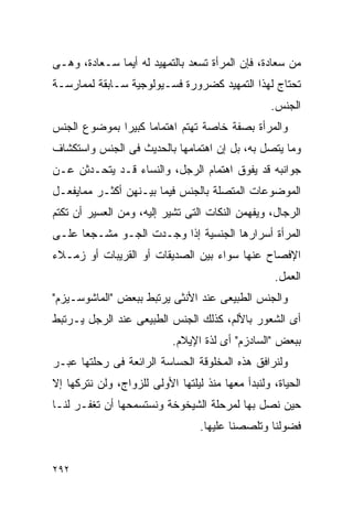 ‫ﻤﻥ ﺴﻌﺎﺩﺓ، ﻓﺈﻥ ﺍﻟﻤﺭﺃﺓ ﺘﺴﻌﺩ ﺒﺎﻟﺘﻤﻬﻴﺩ ﻟﻪ ﺃﻴﻤﺎ ﺴـﻌﺎﺩﺓ، ﻭﻫـﻰ‬
‫ﺘﺤﺘﺎﺝ ﻟﻬﺫﺍ ﺍﻟﺘﻤﻬﻴﺩ ﻜﻀﺭﻭﺭﺓ ﻓﺴـﻴﻭﻟﻭﺠﻴﺔ ﺴـﺎﺒﻘﺔ ﻟﻤﻤﺎﺭﺴـﺔ‬
                                                   ‫ﺍﻟﺠﻨﺱ.‬
‫ﻭﺍﻟﻤﺭﺃﺓ ﺒﺼﻔﺔ ﺨﺎﺼﺔ ﺘﻬﺘﻡ ﺍﻫﺘﻤﺎﻤﺎ ﻜﺒﻴﺭﺍ ﺒﻤﻭﻀﻭﻉ ﺍﻟﺠﻨﺱ‬
‫ﻭﻤﺎ ﻴﺘﺼل ﺒﻪ، ﺒل ﺇﻥ ﺍﻫﺘﻤﺎﻤﻬﺎ ﺒﺎﻟﺤﺩﻴﺙ ﻓﻰ ﺍﻟﺠﻨﺱ ﻭﺍﺴﺘﻜﺸﺎﻑ‬
‫ﺠﻭﺍﻨﺒﻪ ﻗﺩ ﻴﻔﻭﻕ ﺍﻫﺘﻤﺎﻡ ﺍﻟﺭﺠل، ﻭﺍﻟﻨﺴﺎﺀ ﻗـﺩ ﻴﺘﺤـﺩﺜﻥ ﻋـﻥ‬
‫ﺍﻟﻤﻭﻀﻭﻋﺎﺕ ﺍﻟﻤﺘﺼﻠﺔ ﺒﺎﻟﺠﻨﺱ ﻓﻴﻤﺎ ﺒﻴـﻨﻬﻥ ﺃﻜﺜـﺭ ﻤﻤﺎﻴﻔﻌـل‬
‫ﺍﻟﺭﺠﺎل، ﻭﻴﻔﻬﻤﻥ ﺍﻟﻨﻜﺎﺕ ﺍﻟﺘﻰ ﺘﺸﻴﺭ ﺇﻟﻴﻪ، ﻭﻤﻥ ﺍﻟﻌﺴﻴﺭ ﺃﻥ ﺘﻜﺘﻡ‬
‫ﺍﻟﻤﺭﺃﺓ ﺃﺴﺭﺍﺭﻫﺎ ﺍﻟﺠﻨﺴﻴﺔ ﺇﺫﺍ ﻭﺠـﺩﺕ ﺍﻟﺠـﻭ ﻤﺸـﺠﻌﺎ ﻋﻠـﻰ‬
‫ﺍﻹﻓﺼﺎﺡ ﻋﻨﻬﺎ ﺴﻭﺍﺀ ﺒﻴﻥ ﺍﻟﺼﺩﻴﻘﺎﺕ ﺃﻭ ﺍﻟﻘﺭﻴﺒﺎﺕ ﺃﻭ ﺯﻤـﻼﺀ‬
                                                   ‫ﺍﻟﻌﻤل.‬
‫ﻭﺍﻟﺠﻨﺱ ﺍﻟﻁﺒﻴﻌﻰ ﻋﻨﺩ ﺍﻷﻨﺜﻰ ﻴﺭﺘﺒﻁ ﺒﺒﻌﺽ "ﺍﻟﻤﺎﺸﻭﺴـﻴﺯﻡ"‬
‫ﺃﻯ ﺍﻟﺸﻌﻭﺭ ﺒﺎﻷﻟﻡ، ﻜﺫﻟﻙ ﺍﻟﺠﻨﺱ ﺍﻟﻁﺒﻴﻌﻰ ﻋﻨﺩ ﺍﻟﺭﺠل ﻴـﺭﺘﺒﻁ‬
                            ‫ﺒﺒﻌﺽ "ﺍﻟﺴﺎﺩﺯﻡ" ﺃﻯ ﻟﺫﺓ ﺍﻹﻴﻼﻡ.‬
‫ﻭﻟﻨﺭﺍﻓﻕ ﻫﺫﻩ ﺍﻟﻤﺨﻠﻭﻗﺔ ﺍﻟﺤﺴﺎﺴﺔ ﺍﻟﺭﺍﺌﻌﺔ ﻓﻰ ﺭﺤﻠﺘﻬﺎ ﻋﺒـﺭ‬
‫ﺍﻟﺤﻴﺎﺓ، ﻭﻟﻨﺒﺩﺃ ﻤﻌﻬﺎ ﻤﻨﺫ ﻟﻴﻠﺘﻬﺎ ﺍﻷﻭﻟﻰ ﻟﻠﺯﻭﺍﺝ، ﻭﻟﻥ ﻨﺘﺭﻜﻬﺎ ﺇﻻ‬
‫ﺤﻴﻥ ﻨﺼل ﺒﻬﺎ ﻟﻤﺭﺤﻠﺔ ﺍﻟﺸﻴﺨﻭﺨﺔ ﻭﻨﺴﺘﺴﻤﺤﻬﺎ ﺃﻥ ﺘﻐﻔـﺭ ﻟﻨـﺎ‬
                                  ‫ﻓﻀﻭﻟﻨﺎ ﻭﺘﻠﺼﺼﻨﺎ ﻋﻠﻴﻬﺎ.‬


‫٢٩٢‬
 