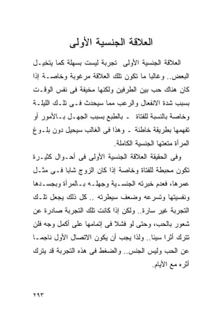 ‫ﺍﻟﻌﻼﻗﺔ ﺍﻟﺠﻨﺴﻴﺔ ﺍﻷﻭﻟﻰ‬
‫ﺍﻟﻌﻼﻗﺔ ﺍﻟﺠﻨﺴﻴﺔ ﺍﻷﻭﻟﻰ ﺘﺠﺭﺒﺔ ﻟﻴﺴﺕ ﺒﺴﻬﻠﺔ ﻜﻤﺎ ﻴﺘﺨﻴـل‬
‫ﺍﻟﺒﻌﺽ.. ﻭﻏﺎﻟﺒﺎ ﻤﺎ ﺘﻜﻭﻥ ﺘﻠﻙ ﺍﻟﻌﻼﻗﺔ ﻤﺭﻏﻭﺒﺔ ﻭﺨﺎﺼـﺔ ﺇﺫﺍ‬
‫ﻜﺎﻥ ﻫﻨﺎﻙ ﺤﺏ ﺒﻴﻥ ﺍﻟﻁﺭﻓﻴﻥ ﻭﻟﻜﻨﻬﺎ ﻤﺨﻴﻔﺔ ﻓﻰ ﻨﻔﺱ ﺍﻟﻭﻗـﺕ‬
‫ﺒﺴﺒﺏ ﺸﺩﺓ ﺍﻻﻨﻔﻌﺎل ﻭﺍﻟﺭﻋﺏ ﻤﻤﺎ ﺴﻴﺤﺩﺙ ﻓـﻰ ﺘﻠـﻙ ﺍﻟﻠﻴﻠـﺔ‬
‫ﻭﺨﺎﺼﺔ ﺒﺎﻟﻨﺴﺒﺔ ﻟﻠﻔﺘﺎﺓ ـ ﺒﺎﻟﻁﺒﻊ ﺒﺴﺒﺏ ﺍﻟﺠﻬـل ﺒـﺎﻷﻤﻭﺭ ﺃﻭ‬
‫ﺘﻔﻬﻤﻬﺎ ﺒﻁﺭﻴﻘﺔ ﺨﺎﻁﺌﺔ ـ ﻭﻫﺫﺍ ﻓﻰ ﺍﻟﻐﺎﻟﺏ ﺴﻴﺤﻴل ﺩﻭﻥ ﺒﻠـﻭﻍ‬
                           ‫ﺍﻟﻤﺭﺃﺓ ﻤﺘﻌﺘﻬﺎ ﺍﻟﺠﻨﺴﻴﺔ ﺍﻟﻜﺎﻤﻠﺔ.‬
‫ﻭﻓﻰ ﺍﻟﺤﻘﻴﻘﺔ ﺍﻟﻌﻼﻗﺔ ﺍﻟﺠﻨﺴﻴﺔ ﺍﻷﻭﻟﻰ ﻓﻰ ﺃﺤـﻭﺍل ﻜﺜﻴـﺭﺓ‬
‫ﺘﻜﻭﻥ ﻤﺤﺒﻁﺔ ﻟﻠﻔﺘﺎﺓ ﻭﺨﺎﺼﺔ ﺇﺫﺍ ﻜﺎﻥ ﺍﻟﺯﻭﺝ ﺸﺎﺒﺎ ﻓـﻰ ﻤﺜـل‬
‫ﻋﻤﺭﻫﺎ، ﻓﻌﺩﻡ ﺨﺒﺭﺘﻪ ﺍﻟﺠﻨﺴـﻴﺔ ﻭﺠﻬﻠـﻪ ﺒـﺎﻟﻤﺭﺃﺓ ﻭﺒﺠﺴـﺩﻫﺎ‬
‫ﻭﻨﻔﺴﻴﺘﻬﺎ ﻭﺘﺴﺭﻋﻪ ﻭﻀﻌﻑ ﺴﻴﻁﺭﺘﻪ .. ﻜل ﺫﻟﻙ ﻴﺠﻌل ﺘﻠـﻙ‬
‫ﺍﻟﺘﺠﺭﺒﺔ ﻏﻴﺭ ﺴﺎﺭﺓ.. ﻭﻟﻜﻥ ﺇﺫﺍ ﻜﺎﻨﺕ ﺘﻠﻙ ﺍﻟﺘﺠﺭﺒﺔ ﺼﺎﺩﺭﺓ ﻋﻥ‬
‫ﺸﻌﻭﺭ ﺒﺎﻟﺤﺏ، ﻭﺤﺘﻰ ﻟﻭ ﻓﺸﻼ ﻓﻰ ﺇﺘﻤﺎﻤﻬﺎ ﻋﻠﻰ ﺃﻜﻤل ﻭﺠﻪ ﻓﻠﻥ‬
‫ﺘﺘﺭﻙ ﺃﺜﺭﺍ ﺴﻴﺌﺎ.. ﻭﻟﺫﺍ ﻴﺠﺏ ﺃﻥ ﻴﻜﻭﻥ ﺍﻻﺘﺼﺎل ﺍﻷﻭل ﻨﺎﺠﻤـﺎ‬
                                           ‫ﹰ‬
‫ﻋﻥ ﺍﻟﺤﺏ ﻭﻟﻴﺱ ﺍﻟﺠﻨﺱ.. ﻭﺍﻟﻀﻐﻁ ﻓﻰ ﻫﺫﻩ ﺍﻟﺘﺠﺭﺒﺔ ﻗﺩ ﻴﺘﺭﻙ‬
                                          ‫ﺃﺜﺭﻩ ﻤﻊ ﺍﻷﻴﺎﻡ.‬


‫٣٩٢‬
 