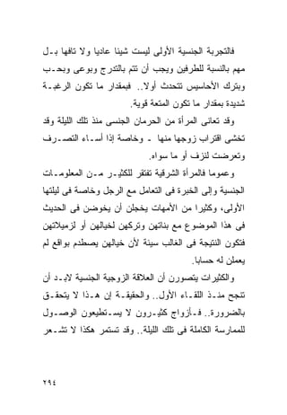 ‫ﻓﺎﻟﺘﺠﺭﺒﺔ ﺍﻟﺠﻨﺴﻴﺔ ﺍﻷﻭﻟﻰ ﻟﻴﺴﺕ ﺸﻴﺌﺎ ﻋﺎﺩﻴﺎ ﻭﻻ ﺘﺎﻓﻬﺎ ﺒـل‬
‫ﻤﻬﻡ ﺒﺎﻟﻨﺴﺒﺔ ﻟﻠﻁﺭﻓﻴﻥ ﻭﻴﺠﺏ ﺃﻥ ﺘﺘﻡ ﺒﺎﻟﺘﺩﺭﺝ ﻭﺒﻭﻋﻰ ﻭﺒﺤـﺏ‬
‫ﻭﺒﺘﺭﻙ ﺍﻷﺤﺎﺴﻴﺱ ﺘﺘﺤﺩﺙ ﺃﻭﻻ.. ﻓﺒﻤﻘﺩﺍﺭ ﻤﺎ ﺘﻜﻭﻥ ﺍﻟﺭﻏﺒـﺔ‬
                        ‫ﺸﺩﻴﺩﺓ ﺒﻤﻘﺩﺍﺭ ﻤﺎ ﺘﻜﻭﻥ ﺍﻟﻤﺘﻌﺔ ﻗﻭﻴﺔ.‬
‫ﻭﻗﺩ ﺘﻌﺎﻨﻰ ﺍﻟﻤﺭﺃﺓ ﻤﻥ ﺍﻟﺤﺭﻤﺎﻥ ﺍﻟﺠﻨﺴﻰ ﻤﻨﺫ ﺘﻠﻙ ﺍﻟﻠﻴﻠﺔ ﻭﻗﺩ‬
‫ﺘﺨﺸﻰ ﺍﻗﺘﺭﺍﺏ ﺯﻭﺠﻬﺎ ﻤﻨﻬﺎ ـ ﻭﺨﺎﺼﺔ ﺇﺫﺍ ﺃﺴـﺎﺀ ﺍﻟﺘﺼـﺭﻑ‬
                             ‫ﻭﺘﻌﺭﻀﺕ ﻟﻨﺯﻑ ﺃﻭ ﻤﺎ ﺴﻭﺍﻩ.‬
‫ﻭﻋﻤﻭﻤﺎ ﻓﺎﻟﻤﺭﺃﺓ ﺍﻟﺸﺭﻗﻴﺔ ﺘﻔﺘﻘﺭ ﻟﻠﻜﺜﻴـﺭ ﻤـﻥ ﺍﻟﻤﻌﻠﻭﻤـﺎﺕ‬
‫ﺍﻟﺠﻨﺴﻴﺔ ﻭﺇﻟﻰ ﺍﻟﺨﺒﺭﺓ ﻓﻰ ﺍﻟﺘﻌﺎﻤل ﻤﻊ ﺍﻟﺭﺠل ﻭﺨﺎﺼﺔ ﻓﻰ ﻟﻴﻠﺘﻬﺎ‬
‫ﺍﻷﻭﻟﻰ، ﻭﻜﺜﻴﺭﺍ ﻤﻥ ﺍﻷﻤﻬﺎﺕ ﻴﺨﺠﻠﻥ ﺃﻥ ﻴﺨﻭﻀﻥ ﻓﻰ ﺍﻟﺤﺩﻴﺙ‬
                                   ‫ﹰ‬
‫ﻓﻰ ﻫﺫﺍ ﺍﻟﻤﻭﻀﻭﻉ ﻤﻊ ﺒﻨﺎﺘﻬﻥ ﻭﺘﺭﻜﻬﻥ ﻟﺨﻴﺎﻟﻬﻥ ﺃﻭ ﻟﺯﻤﻴﻼﺘﻬﻥ‬
‫ﻓﺘﻜﻭﻥ ﺍﻟﻨﺘﻴﺠﺔ ﻓﻰ ﺍﻟﻐﺎﻟﺏ ﺴﻴﺌﺔ ﻷﻥ ﺨﻴﺎﻟﻬﻥ ﻴﺼﻁﺩﻡ ﺒﻭﺍﻗﻊ ﻟﻡ‬
                                         ‫ﻴﻌﻤﻠﻥ ﻟﻪ ﺤﺴﺎﺒﺎ.‬
‫ﻭﺍﻟﻜﺜﻴﺭﺍﺕ ﻴﺘﺼﻭﺭﻥ ﺃﻥ ﺍﻟﻌﻼﻗﺔ ﺍﻟﺯﻭﺠﻴﺔ ﺍﻟﺠﻨﺴﻴﺔ ﻻﺒـﺩ ﺃﻥ‬
‫ﺘﻨﺠﺢ ﻤﻨـﺫ ﺍﻟﻠﻘـﺎﺀ ﺍﻷﻭل.. ﻭﺍﻟﺤﻘﻴﻘـﺔ ﺇﻥ ﻫـﺫﺍ ﻻ ﻴﺘﺤﻘـﻕ‬
‫ﺒﺎﻟﻀﺭﻭﺭﺓ.. ﻓـﺄﺯﻭﺍﺝ ﻜﺜﻴـﺭﻭﻥ ﻻ ﻴﺴـﺘﻁﻴﻌﻭﻥ ﺍﻟﻭﺼـﻭل‬
‫ﻟﻠﻤﻤﺎﺭﺴﺔ ﺍﻟﻜﺎﻤﻠﺔ ﻓﻰ ﺘﻠﻙ ﺍﻟﻠﻴﻠﺔ.. ﻭﻗﺩ ﺘﺴﺘﻤﺭ ﻫﻜﺫﺍ ﻻ ﺘﺸـﻌﺭ‬




‫٤٩٢‬
 