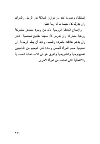 ‫ﺍﻟﺸﺎﺌﻜﺔ، ﻭﻋﻤﻭﻤﺎ ﻻﺒﺩ ﻤﻥ ﺘﻭﺍﺯﻥ ﺍﻟﻌﻼﻗﺔ ﺒﻴﻥ ﺍﻟﺭﺠل ﻭﺍﻟﻤﺭﺃﺓ،‬
                     ‫ﻭﺃﻥ ﻴﺩﺭﻙ ﻜل ﻤﻨﻬﻤﺎ ﻤﺎ ﻟﻪ ﻭﻤﺎ ﻋﻠﻴﻪ.‬
‫ﻭﻹﻨﺠﺎﺡ ﺍﻟﻌﻼﻗﺔ ﺍﻟﺯﻭﺠﻴﺔ ﻻﺒﺩ ﻤﻥ ﻭﺠﻭﺩ ﻤﺸﺎﻋﺭ ﻤﺸﺘﺭﻜﺔ‬
‫ﻭﺭﻏﺒﺔ ﻤﺸﺘﺭﻜﺔ ﻭﺃﻥ ﻴﺩﺭﺱ ﻜل ﻤﻨﻬﻤﺎ ﻤﻔﺎﺘﻴﺢ ﺸﺨﺼﻴﺔ ﺍﻵﺨﺭ‬
‫ﻭﺃﻥ ﻴﺩﻋﻡ ﻋﻼﻗﺘﻪ ﺒﺎﻟﻤﻭﺩﺓ ﻭﺍﻟﺤﺏ، ﻭﻻﺒﺩ ﺃﻥ ﻴﻌﻠﻡ ﺍﻟﺭﺠـل ﺃﻥ‬
‫ﺍﺴﺘﺠﺎﺒﺔ ﺠﺴﻡ ﺍﻟﻤﺭﺃﺓ ﻟﻠﺠﻨﺱ ﻭﺍﺤﺩﺓ ﻟﺩﻯ ﺍﻟﺠﻤﻴﻊ ﻤﻥ ﺍﻟﻨﺎﺤﻴﺘﻴﻥ‬
‫ﺍﻟﻔﺴﻴﻭﻟﻭﺠﻴﺔ ﻭﺍﻟﺘﺸﺭﻴﺤﻴﺔ ﻭﺍﻟﻔﺭﻕ ﻫﻭ ﻓﻰ ﺍﻻﺴـﺘﺠﺎﺒﺔ ﺍﻟﺤﺴـﻴﺔ‬
                 ‫ﻭﺍﻻﻨﻔﻌﺎﻟﻴﺔ ﺍﻟﺘﻰ ﺘﺨﺘﻠﻑ ﻤﻥ ﺍﻤﺭﺃﺓ ﻷﺨﺭﻯ.‬




‫٦٩٢‬
 