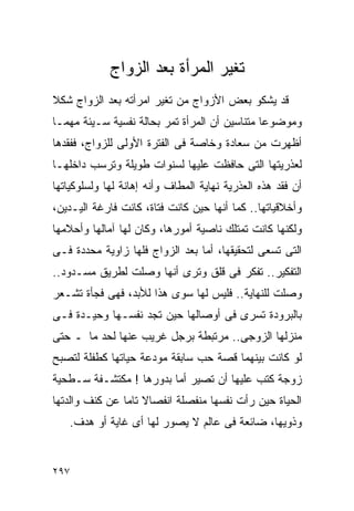 ‫ﺘﻐﻴﺭ ﺍﻟﻤﺭﺃﺓ ﺒﻌﺩ ﺍﻟﺯﻭﺍﺝ‬
‫ﻗﺩ ﻴﺸﻜﻭ ﺒﻌﺽ ﺍﻷﺯﻭﺍﺝ ﻤﻥ ﺘﻐﻴﺭ ﺍﻤﺭﺃﺘﻪ ﺒﻌﺩ ﺍﻟﺯﻭﺍﺝ ﺸﻜﻼ‬
‫ﻭﻤﻭﻀﻭﻋﺎ ﻤﺘﻨﺎﺴﻴﻥ ﺃﻥ ﺍﻟﻤﺭﺃﺓ ﺘﻤﺭ ﺒﺤﺎﻟﺔ ﻨﻔﺴﻴﺔ ﺴـﻴﺌﺔ ﻤﻬﻤـﺎ‬
‫ﺃﻅﻬﺭﺕ ﻤﻥ ﺴﻌﺎﺩﺓ ﻭﺨﺎﺼﺔ ﻓﻰ ﺍﻟﻔﺘﺭﺓ ﺍﻷﻭﻟﻰ ﻟﻠﺯﻭﺍﺝ، ﻓﻔﻘﺩﻫﺎ‬
‫ﻟﻌﺫﺭﻴﺘﻬﺎ ﺍﻟﺘﻰ ﺤﺎﻓﻅﺕ ﻋﻠﻴﻬﺎ ﻟﺴﻨﻭﺍﺕ ﻁﻭﻴﻠﺔ ﻭﺘﺭﺴﺏ ﺩﺍﺨﻠﻬـﺎ‬
‫ﺃﻥ ﻓﻘﺩ ﻫﺫﻩ ﺍﻟﻌﺫﺭﻴﺔ ﻨﻬﺎﻴﺔ ﺍﻟﻤﻁﺎﻑ ﻭﺃﻨﻪ ﺇﻫﺎﻨﺔ ﻟﻬﺎ ﻭﻟﺴﻠﻭﻜﻴﺎﺘﻬﺎ‬
‫ﻭﺃﺨﻼﻗﻴﺎﺘﻬﺎ.. ﻜﻤﺎ ﺃﻨﻬﺎ ﺤﻴﻥ ﻜﺎﻨﺕ ﻓﺘﺎﺓ، ﻜﺎﻨﺕ ﻓﺎﺭﻏﺔ ﺍﻟﻴـﺩﻴﻥ،‬
‫ﻭﻟﻜﻨﻬﺎ ﻜﺎﻨﺕ ﺘﻤﺘﻠﻙ ﻨﺎﺼﻴﺔ ﺃﻤﻭﺭﻫﺎ، ﻭﻜﺎﻥ ﻟﻬﺎ ﺁﻤﺎﻟﻬﺎ ﻭﺃﺤﻼﻤﻬﺎ‬
‫ﺍﻟﺘﻰ ﺘﺴﻌﻰ ﻟﺘﺤﻘﻴﻘﻬﺎ، ﺃﻤﺎ ﺒﻌﺩ ﺍﻟﺯﻭﺍﺝ ﻓﻠﻬﺎ ﺯﺍﻭﻴﺔ ﻤﺤﺩﺩﺓ ﻓـﻰ‬
‫ﺍﻟﺘﻔﻜﻴﺭ.. ﺘﻔﻜﺭ ﻓﻰ ﻗﻠﻕ ﻭﺘﺭﻯ ﺃﻨﻬﺎ ﻭﺼﻠﺕ ﻟﻁﺭﻴﻕ ﻤﺴـﺩﻭﺩ..‬
‫ﻭﺼﻠﺕ ﻟﻠﻨﻬﺎﻴﺔ.. ﻓﻠﻴﺱ ﻟﻬﺎ ﺴﻭﻯ ﻫﺫﺍ ﻟﻸﺒﺩ، ﻓﻬﻰ ﻓﺠﺄﺓ ﺘﺸـﻌﺭ‬
‫ﺒﺎﻟﺒﺭﻭﺩﺓ ﺘﺴﺭﻯ ﻓﻰ ﺃﻭﺼﺎﻟﻬﺎ ﺤﻴﻥ ﺘﺠﺩ ﻨﻔﺴـﻬﺎ ﻭﺤﻴـﺩﺓ ﻓـﻰ‬
‫ﻤﻨﺯﻟﻬﺎ ﺍﻟﺯﻭﺠﻰ.. ﻤﺭﺘﺒﻁﺔ ﺒﺭﺠل ﻏﺭﻴﺏ ﻋﻨﻬﺎ ﻟﺤﺩ ﻤﺎ ـ ﺤﺘﻰ‬
‫ﻟﻭ ﻜﺎﻨﺕ ﺒﻴﻨﻬﻤﺎ ﻗﺼﺔ ﺤﺏ ﺴﺎﺒﻘﺔ ﻤﻭﺩﻋﺔ ﺤﻴﺎﺘﻬﺎ ﻜﻁﻔﻠﺔ ﻟﺘﺼﺒﺢ‬
‫ﺯﻭﺠﺔ ﻜﺘﺏ ﻋﻠﻴﻬﺎ ﺃﻥ ﺘﺼﻴﺭ ﺃﻤﺎ ﺒﺩﻭﺭﻫﺎ ! ﻤﻜﺘﺸـﻔﺔ ﺴـﻁﺤﻴﺔ‬
‫ﺍﻟﺤﻴﺎﺓ ﺤﻴﻥ ﺭﺃﺕ ﻨﻔﺴﻬﺎ ﻤﻨﻔﺼﻠﺔ ﺍﻨﻔﺼﺎﻻ ﺘﺎﻤﺎ ﻋﻥ ﻜﻨﻑ ﻭﺍﻟﺩﺘﻬﺎ‬
   ‫ﻭﺫﻭﻴﻬﺎ، ﻀﺎﺌﻌﺔ ﻓﻰ ﻋﺎﻟﻡ ﻻ ﻴﺼﻭﺭ ﻟﻬﺎ ﺃﻯ ﻏﺎﻴﺔ ﺃﻭ ﻫﺩﻑ.‬


‫٧٩٢‬
 