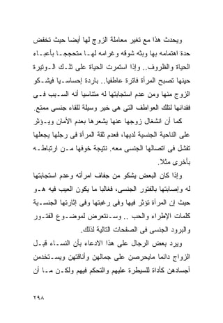 ‫ﻭﻴﺤﺩﺙ ﻫﺫﺍ ﻤﻊ ﺘﻐﻴﺭ ﻤﻌﺎﻤﻠﺔ ﺍﻟﺯﻭﺝ ﻟﻬﺎ ﺃﻴﻀﺎ ﺤﻴﺙ ﺘﺨﻔﺽ‬
‫ﺤﺩﺓ ﺍﻫﺘﻤﺎﻤﻪ ﺒﻬﺎ ﻭﺒﺜﻪ ﺸﻭﻗﻪ ﻭﻏﺭﺍﻤﻪ ﻟﻬـﺎ ﻤﺘﺤﺠﺠـﺎ ﺒﺄﻋﺒـﺎﺀ‬
‫ﺍﻟﺤﻴﺎﺓ ﻭﺍﻟﻅﺭﻭﻑ.. ﻭﺇﺫﺍ ﺍﺴﺘﻤﺭﺕ ﺍﻟﺤﻴﺎﺓ ﻋﻠﻰ ﺘﻠـﻙ ﺍﻟـﻭﺘﻴﺭﺓ‬
‫ﺤﻴﻨﻬﺎ ﺘﺼﺒﺢ ﺍﻟﻤﺭﺃﺓ ﻓﺎﺘﺭﺓ ﻋﺎﻁﻔﻴﺎ.. ﺒﺎﺭﺩﺓ ﺇﺤﺴﺎﺴـﻴﺎ ﻓﻴﺸـﻜﻭ‬
‫ﺍﻟﺯﻭﺝ ﻤﻨﻬﺎ ﻭﻤﻥ ﻋﺩﻡ ﺍﺴﺘﺠﺎﺒﺘﻬﺎ ﻟﻪ ﻤﺘﻨﺎﺴﻴﺎ ﺃﻨﻪ ﺍﻟﺴـﺒﺏ ﻓـﻰ‬
‫ﻓﻘﺩﺍﻨﻬﺎ ﻟﺘﻠﻙ ﺍﻟﻌﻭﺍﻁﻑ ﺍﻟﺘﻰ ﻫﻰ ﺨﻴﺭ ﻭﺴﻴﻠﺔ ﻟﻠﻘﺎﺀ ﺠﻨﺴﻰ ﻤﻤﺘﻊ.‬
‫ﻜﻤﺎ ﺃﻥ ﺍﻨﺸﻐﺎل ﺯﻭﺠﻬﺎ ﻋﻨﻬﺎ ﻴﺸﻌﺭﻫﺎ ﺒﻌﺩﻡ ﺍﻷﻤﺎﻥ ﻭﻴـﺅﺜﺭ‬
‫ﻋﻠﻰ ﺍﻟﻨﺎﺤﻴﺔ ﺍﻟﺠﻨﺴﻴﺔ ﻟﺩﻴﻬﺎ، ﻓﻌﺩﻡ ﺜﻘﺔ ﺍﻟﻤﺭﺃﺓ ﻓﻰ ﺭﺠﻠﻬﺎ ﻴﺠﻌﻠﻬﺎ‬
‫ﺘﻔﺸل ﻓﻰ ﺍﺘﺼﺎﻟﻬﺎ ﺍﻟﺠﻨﺴﻰ ﻤﻌﻪ. ﻨﺘﻴﺠﺔ ﺨﻭﻓﻬﺎ ﻤـﻥ ﺍﺭﺘﺒﺎﻁـﻪ‬
                                             ‫ﺒﺄﺨﺭﻯ ﻤﺜﻼ.‬
‫ﻭﺇﺫﺍ ﻜﺎﻥ ﺍﻟﺒﻌﺽ ﻴﺸﻜﻭ ﻤﻥ ﺠﻔﺎﻑ ﺍﻤﺭﺃﺘﻪ ﻭﻋﺩﻡ ﺍﺴﺘﺠﺎﺒﺘﻬﺎ‬
‫ﻟﻪ ﻭﺇﺼﺎﺒﺘﻬﺎ ﺒﺎﻟﻔﺘﻭﺭ ﺍﻟﺠﻨﺴﻰ، ﻓﻐﺎﻟﺒﺎ ﻤﺎ ﻴﻜﻭﻥ ﺍﻟﻌﻴﺏ ﻓﻴﻪ ﻫـﻭ‬
‫ﺤﻴﺙ ﺇﻥ ﺍﻟﻤﺭﺃﺓ ﺘﺅﺜﺭ ﻓﻴﻬﺎ ﻭﻓﻰ ﺭﻏﺒﺘﻬﺎ ﻭﻓﻰ ﺇﺜﺎﺭﺘﻬﺎ ﺍﻟﺠﻨﺴـﻴﺔ‬
‫ﻜﻠﻤﺎﺕ ﺍﻹﻁﺭﺍﺀ ﻭﺍﻟﺤﺏ .. ﻭﺴـﻨﺘﻌﺭﺽ ﻟﻤﻭﻀـﻭﻉ ﺍﻟﻔﺘـﻭﺭ‬
                 ‫ﻭﺍﻟﺒﺭﻭﺩ ﺍﻟﺠﻨﺴﻰ ﻓﻰ ﺍﻟﺼﻔﺤﺎﺕ ﺍﻟﺘﺎﻟﻴﺔ ﻟﺫﻟﻙ.‬
‫ﻭﻴﺭﺩ ﺒﻌﺽ ﺍﻟﺭﺠﺎل ﻋﻠﻰ ﻫﺫﺍ ﺍﻻﺩﻋﺎﺀ ﺒﺄﻥ ﺍﻟﻨﺴـﺎﺀ ﻗﺒـل‬
‫ﺍﻟﺯﻭﺍﺝ ﺩﺍﺌﻤﺎ ﻤﺎﻴﺤﺭﺼﻥ ﻋﻠﻰ ﺠﻤﺎﻟﻬﻥ ﻭﺃﻨﺎﻗﺘﻬﻥ ﻭﻴﺴـﺘﺨﺩﻤﻥ‬
‫ﺃﺠﺴﺎﺩﻫﻥ ﻜﺄﺩﺍﺓ ﻟﻠﺴﻴﻁﺭﺓ ﻋﻠﻴﻬﻡ ﻭﺍﻟﺘﺤﻜﻡ ﻓﻴﻬﻡ ﻭﻟﻜـﻥ ﻤـﺎ ﺃﻥ‬


‫٨٩٢‬
 