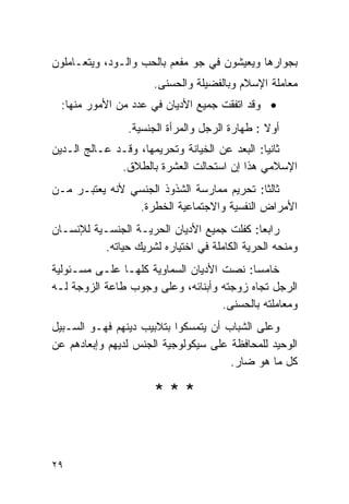 ‫ﺒﺠﻭﺍﺭﻫﺎ ﻭﻴﻌﻴﺸﻭﻥ ﻓﻲ ﺠﻭ ﻤﻔﻌﻡ ﺒﺎﻟﺤﺏ ﻭﺍﻟـﻭﺩ، ﻭﻴﺘﻌـﺎﻤﻠﻭﻥ‬
                      ‫ﻤﻌﺎﻤﻠﺔ ﺍﻹﺴﻼﻡ ﻭﺒﺎﻟﻔﻀﻴﻠﺔ ﻭﺍﻟﺤﺴﻨﻰ.‬
  ‫• ﻭﻗﺩ ﺍﺘﻔﻘﺕ ﺠﻤﻴﻊ ﺍﻷﺩﻴﺎﻥ ﻓﻲ ﻋﺩﺩ ﻤﻥ ﺍﻷﻤﻭﺭ ﻤﻨﻬﺎ:‬
                ‫ﺃﻭﻻ : ﻁﻬﺎﺭﺓ ﺍﻟﺭﺠل ﻭﺍﻟﻤﺭﺃﺓ ﺍﻟﺠﻨﺴﻴﺔ.‬
‫ﺜﺎﻨﻴﺎ: ﺍﻟﺒﻌﺩ ﻋﻥ ﺍﻟﺨﻴﺎﻨﺔ ﻭﺘﺤﺭﻴﻤﻬﺎ، ﻭﻗـﺩ ﻋـﺎﻟﺞ ﺍﻟـﺩﻴﻥ‬
              ‫ﺍﻹﺴﻼﻤﻲ ﻫﺫﺍ ﺇﻥ ﺍﺴﺘﺤﺎﻟﺕ ﺍﻟﻌﺸﺭﺓ ﺒﺎﻟﻁﻼﻕ.‬
‫ﺜﺎﻟﺜﺎ: ﺘﺤﺭﻴﻡ ﻤﻤﺎﺭﺴﺔ ﺍﻟﺸﺫﻭﺫ ﺍﻟﺠﻨﺴﻲ ﻷﻨﻪ ﻴﻌﺘﺒـﺭ ﻤـﻥ‬
                ‫ﺍﻷﻤﺭﺍﺽ ﺍﻟﻨﻔﺴﻴﺔ ﻭﺍﻻﺠﺘﻤﺎﻋﻴﺔ ﺍﻟﺨﻁﺭﺓ.‬
‫ﺭﺍﺒﻌﺎ: ﻜﻔﻠﺕ ﺠﻤﻴﻊ ﺍﻷﺩﻴﺎﻥ ﺍﻟﺤﺭﻴـﺔ ﺍﻟﺠﻨﺴـﻴﺔ ﻟﻺﻨﺴـﺎﻥ‬
          ‫ﻭﻤﻨﺤﻪ ﺍﻟﺤﺭﻴﺔ ﺍﻟﻜﺎﻤﻠﺔ ﻓﻲ ﺍﺨﺘﻴﺎﺭﻩ ﻟﺸﺭﻴﻙ ﺤﻴﺎﺘﻪ.‬
‫ﺨﺎﻤﺴﺎ: ﻨﺼﺕ ﺍﻷﺩﻴﺎﻥ ﺍﻟﺴﻤﺎﻭﻴﺔ ﻜﻠﻬـﺎ ﻋﻠـﻰ ﻤﺴـﺌﻭﻟﻴﺔ‬
‫ﺍﻟﺭﺠل ﺘﺠﺎﻩ ﺯﻭﺠﺘﻪ ﻭﺃﺒﻨﺎﺌﻪ، ﻭﻋﻠﻰ ﻭﺠﻭﺏ ﻁﺎﻋﺔ ﺍﻟﺯﻭﺠﺔ ﻟـﻪ‬
                                    ‫ﻭﻤﻌﺎﻤﻠﺘﻪ ﺒﺎﻟﺤﺴﻨﻰ.‬
‫ﻭﻋﻠﻰ ﺍﻟﺸﺒﺎﺏ ﺃﻥ ﻴﺘﻤﺴﻜﻭﺍ ﺒﺘﻼﺒﻴﺏ ﺩﻴﻨﻬﻡ ﻓﻬـﻭ ﺍﻟﺴـﺒﻴل‬
‫ﺍﻟﻭﺤﻴﺩ ﻟﻠﻤﺤﺎﻓﻅﺔ ﻋﻠﻰ ﺴﻴﻜﻭﻟﻭﺠﻴﺔ ﺍﻟﺠﻨﺱ ﻟﺩﻴﻬﻡ ﻭﺇﺒﻌﺎﺩﻫﻡ ﻋﻥ‬
                                      ‫ﻜل ﻤﺎ ﻫﻭ ﻀﺎﺭ.‬

                      ‫***‬


‫٩٢‬
 