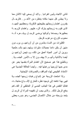 ‫ﺜﻨﺎﺌﻰ ﺍﻻﺘﺠﺎﻩ ﻭﻟﻴﺱ ﺍﻨﻔﺭﺍﺩﻴﺎ.. ﻭﻻﺒﺩ ﺃﻥ ﻴﺴﻌﻰ ﺇﻟﻴﻪ ﺍﻻﺜﻨﺎﻥ ﻤﻌﺎ‬
‫ﻭﻻ ﻴﺠﻠﺱ ﻜل ﻤﻨﻬﻤﺎ ﻤﻜﺎﻨﻪ ﻴﻨﺘﻅﺭﻩ ﻤﻥ ﺍﻵﺨـﺭ.. ﻓﺎﻟﺭﺠـﺎل‬
‫ﻴﻘﺩﺭﻭﻥ ﺍﻫﺘﻤﺎﻡ ﺯﻭﺠﺎﺘﻬﻡ ﺒﻁﺒﻴﻌﺘﻬﻡ ﺍﻟﺫﻜﺭﻴﺔ، ﻭﻤﻌﻅﻤﻬﻡ ﺍﻟﺠﻬـﺩ‬
‫ﺍﻟﺫﻯ ﺘﻘﻭﻡ ﺒﻪ ﺯﻭﺠﺎﺘﻬﻡ ﻴﺘﺭﻙ ﺃﺜﺭﻩ ﻋﻠﻴﻬﻡ.. ﻭﺍﻫﺘﻤﺎﻡ ﺍﻟﺯﻭﺠـﺔ‬
‫ﺒﻤﻅﻬﺭﻫﺎ ﻭﺠﺴﺩﻫﺎ ﻭﺃﻨﻭﺜﺘﻬﺎ ﻴﺭﻀﻰ ﺍﻟﺭﺠـل ﻭﻴﺸـﻌﺭﻩ ﺃﻨـﻪ‬
                          ‫ﻤﺤﺒﻭﺏ ﻜﺯﻭﺝ، ﻤﺭﻏﻭﺏ ﻜﺭﺠل.‬
‫ﺍﻟﻜﺜﻴﺭﺍﺕ ﻤﻥ ﺍﻟﻨﺴﺎﺀ ﻴﺘﺫﻤﺭﻥ ﻤﻥ ﺃﻥ ﺃﺯﻭﺍﺠﻬـﻥ ﻴﺭﻴـﺩﻭﻥ‬
‫ﻤﻨﻬﻥ ﺃﻥ ﻴﻜﻥ ﺩﺍﺌﻤﺎ ﺠﻤﻴﻼﺕ ﻤﺜﻴﺭﺍﺕ ﻭﻴﺘﻬﻤـﻨﻬﻡ ﺒﺎﻟﺴـﻁﺤﻴﺔ‬
‫ﻭﻴﺭﻴﻥ ﺃﻥ ﺃﻤﻭﺭ ﺍﻟﺤﻴﺎﺓ ﺃﻋﻤﻕ ﻤﻥ ﺫﻟﻙ، ﻭﻴـﺘﻬﻤﻥ ﺃﺯﻭﺍﺠﻬـﻥ‬
‫ﺃﻴﻀﺎ ﺒﺎﻷﻨﺎﻨﻴﺔ ﻭﺃﻨﻬـﻡ ﻻ ﻴﻬﺘﻤـﻭﻥ ﺇﻻ ﺒـﺎﻷﻤﻭﺭ ﺍﻟﺠﻨﺴـﻴﺔ..‬
‫ﻭﺒﺎﻟﻁﺒﻊ ﻫﺫﺍ ﻏﻴﺭ ﺼﺤﻴﺢ ﻷﻥ ﺍﻫﺘﻤﺎﻡ ﺍﻟﻤﺭﺃﺓ ﺒﻨﻔﺴﻬﺎ ﻴﻌﺒﺭ ﻋﻥ‬
‫ﻤﺩﻯ ﺤﺒﻬﺎ ﻟﺯﻭﺠﻬﺎ ﻭﺭﻏﺒﺘﻬﺎ ﻓﻴﻪ.. ﻭﺃﻴﻀﺎ ﺍﻟﻌﻼﻗﺔ ﺍﻟﺠﻨﺴﻴﺔ ﻫﻰ‬
       ‫ﺍﻻﻤﺘﺩﺍﺩ ﺍﻟﻁﺒﻴﻌﻰ ﻟﻬﺫﻩ ﺍﻟﻤﻭﺍﻗﻑ ﻭﺍﻟﺘﺼﺭﻓﺎﺕ ﺍﻹﻴﺠﺎﺒﻴﺔ.‬
‫ﻭﺇﺫﺍ ﺍﻤﺘﻨﻌﺕ ﺍﻟﺯﻭﺠﺔ ﻋﻥ ﺇﺸﺒﺎﻉ ﺭﻏﺒﺎﺕ ﺯﻭﺠﻬﺎ ﺍﻟﺠﻨﺴـﻴﺔ‬
‫ﻓﻬﻰ ﺒﻬﺫﺍ ﺘﺩﻓﻌﻪ ﺇﻟﻰ ﺘﻭﺠﻴﻪ ﻨﻅﺭﻩ ﻟﻠﺨﺎﺭﺝ ﻹﺸـﺒﺎﻉ ﺤﺎﺠﺎﺘـﻪ،‬
‫ﻓﻐﺎﻟﺒﺎ ﺍﻟﻨﻘﺹ ﻓﻰ ﻫﺫﺍ ﺍﻟﺠﺎﻨﺏ ﺍﻟﺤﺴﻰ ﺃﻭ ﺍﻟﻌﺎﻁﻔﻰ ﺃﻭ ﺍﻟﺘﻔـﺎﻫﻡ‬
‫ﻴﺩﻓﻊ ﺍﻟﺭﺠل ﻟﺫﻟﻙ.. ﻭﺍﻟﺫﻯ ﻴﺠﺏ ﺃﻥ ﺘﺘﻔﻬﻤﻪ ﺍﻟﻤﺭﺃﺓ ﺃﻥ ﺍﻟﺭﺠـل‬
‫ﻴﺘﺤﺩ ﺒﺯﻭﺠﺘﻪ ﻤﻥ ﺨﻼل ﺍﻻﺘﺼﺎل ﺍﻟﺠﻨﺴﻰ، ﻭﻫﻭ ﺒﺩﻭﺭﻩ ﻴﻌﻁﻰ‬


‫٠٠٣‬
 