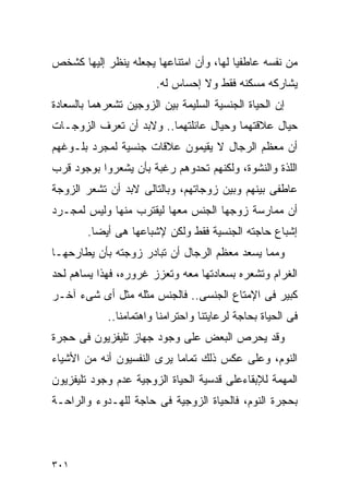 ‫ﻤﻥ ﻨﻔﺴﻪ ﻋﺎﻁﻔﻴﺎ ﻟﻬﺎ، ﻭﺃﻥ ﺍﻤﺘﻨﺎﻋﻬﺎ ﻴﺠﻌﻠﻪ ﻴﻨﻅﺭ ﺇﻟﻴﻬﺎ ﻜﺸﺨﺹ‬
                        ‫ﻴﺸﺎﺭﻜﻪ ﻤﺴﻜﻨﻪ ﻓﻘﻁ ﻭﻻ ﺇﺤﺴﺎﺱ ﻟﻪ.‬
‫ﺇﻥ ﺍﻟﺤﻴﺎﺓ ﺍﻟﺠﻨﺴﻴﺔ ﺍﻟﺴﻠﻴﻤﺔ ﺒﻴﻥ ﺍﻟﺯﻭﺠﻴﻥ ﺘﺸﻌﺭﻫﻤﺎ ﺒﺎﻟﺴﻌﺎﺩﺓ‬
‫ﺤﻴﺎل ﻋﻼﻗﺘﻬﻤﺎ ﻭﺤﻴﺎل ﻋﺎﺌﻠﺘﻬﻤﺎ.. ﻭﻻﺒﺩ ﺃﻥ ﺘﻌﺭﻑ ﺍﻟﺯﻭﺠـﺎﺕ‬
‫ﺃﻥ ﻤﻌﻅﻡ ﺍﻟﺭﺠﺎل ﻻ ﻴﻘﻴﻤﻭﻥ ﻋﻼﻗﺎﺕ ﺠﻨﺴﻴﺔ ﻟﻤﺠﺭﺩ ﺒﻠـﻭﻏﻬﻡ‬
‫ﺍﻟﻠﺫﺓ ﻭﺍﻟﻨﺸﻭﺓ، ﻭﻟﻜﻨﻬﻡ ﺘﺤﺩﻭﻫﻡ ﺭﻏﺒﺔ ﺒﺄﻥ ﻴﺸﻌﺭﻭﺍ ﺒﻭﺠﻭﺩ ﻗﺭﺏ‬
‫ﻋﺎﻁﻔﻰ ﺒﻴﻨﻬﻡ ﻭﺒﻴﻥ ﺯﻭﺠﺎﺘﻬﻡ، ﻭﺒﺎﻟﺘﺎﻟﻰ ﻻﺒﺩ ﺃﻥ ﺘﺸﻌﺭ ﺍﻟﺯﻭﺠﺔ‬
‫ﺃﻥ ﻤﻤﺎﺭﺴﺔ ﺯﻭﺠﻬﺎ ﺍﻟﺠﻨﺱ ﻤﻌﻬﺎ ﻟﻴﻘﺘﺭﺏ ﻤﻨﻬﺎ ﻭﻟﻴﺱ ﻟﻤﺠـﺭﺩ‬
        ‫ﺇﺸﺒﺎﻉ ﺤﺎﺠﺘﻪ ﺍﻟﺠﻨﺴﻴﺔ ﻓﻘﻁ ﻭﻟﻜﻥ ﻹﺸﺒﺎﻋﻬﺎ ﻫﻰ ﺃﻴﻀﺎ.‬
‫ﻭﻤﻤﺎ ﻴﺴﻌﺩ ﻤﻌﻅﻡ ﺍﻟﺭﺠﺎل ﺃﻥ ﺘﺒﺎﺩﺭ ﺯﻭﺠﺘﻪ ﺒﺄﻥ ﻴﻁﺎﺭﺤﻬـﺎ‬
‫ﺍﻟﻐﺭﺍﻡ ﻭﺘﺸﻌﺭﻩ ﺒﺴﻌﺎﺩﺘﻬﺎ ﻤﻌﻪ ﻭﺘﻌﺯﺯ ﻏﺭﻭﺭﻩ، ﻓﻬﺫﺍ ﻴﺴﺎﻫﻡ ﻟﺤﺩ‬
‫ﻜﺒﻴﺭ ﻓﻰ ﺍﻹﻤﺘﺎﻉ ﺍﻟﺠﻨﺴﻰ.. ﻓﺎﻟﺠﻨﺱ ﻤﺜﻠﻪ ﻤﺜل ﺃﻯ ﺸﻰﺀ ﺁﺨـﺭ‬
            ‫ﻓﻰ ﺍﻟﺤﻴﺎﺓ ﺒﺤﺎﺠﺔ ﻟﺭﻋﺎﻴﺘﻨﺎ ﻭﺍﺤﺘﺭﺍﻤﻨﺎ ﻭﺍﻫﺘﻤﺎﻤﻨﺎ..‬
‫ﻭﻗﺩ ﻴﺤﺭﺹ ﺍﻟﺒﻌﺽ ﻋﻠﻰ ﻭﺠﻭﺩ ﺠﻬﺎﺯ ﺘﻠﻴﻔﺯﻴﻭﻥ ﻓﻰ ﺤﺠﺭﺓ‬
‫ﺍﻟﻨﻭﻡ، ﻭﻋﻠﻰ ﻋﻜﺱ ﺫﻟﻙ ﺘﻤﺎﻤﺎ ﻴﺭﻯ ﺍﻟﻨﻔﺴﻴﻭﻥ ﺃﻨﻪ ﻤﻥ ﺍﻷﺸﻴﺎﺀ‬
‫ﺍﻟﻤﻬﻤﺔ ﻟﻺﺒﻘﺎﺀﻋﻠﻰ ﻗﺩﺴﻴﺔ ﺍﻟﺤﻴﺎﺓ ﺍﻟﺯﻭﺠﻴﺔ ﻋﺩﻡ ﻭﺠﻭﺩ ﺘﻠﻴﻔﺯﻴﻭﻥ‬
‫ﺒﺤﺠﺭﺓ ﺍﻟﻨﻭﻡ، ﻓﺎﻟﺤﻴﺎﺓ ﺍﻟﺯﻭﺠﻴﺔ ﻓﻰ ﺤﺎﺠﺔ ﻟﻠﻬـﺩﻭﺀ ﻭﺍﻟﺭﺍﺤـﺔ‬




‫١٠٣‬
 