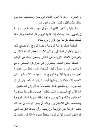 ‫ﻭﺍﻻﺤﺘﺭﺍﻡ.. ﻭﻏﺭﻓﺔ ﺍﻟﻨﻭﻡ ﻻﻟﺘﻘﺎﺀ ﺍﻟﺯﻭﺠﻴﻥ ﻭﺴﻜﻴﻨﺘﻬﻤﺎ ﺒﻌﺩ ﻴﻭﻡ‬
                  ‫ﺤﺎﻓل ﺒﺎﻟﻤﺸﺎﻜل ﻭﺍﻟﺼﺭﺍﻋﺎﺕ ﻭﺍﻟﺘﻭﺘﺭﺍﺕ..‬
‫ﻭﻗﺩ ﻴﺘﺒﺎﺩﺭ ﻟﺫﻫﻥ ﺍﻟﻜﺜﻴﺭﺍﺕ ﺴﺅﺍل ﻤﻬﻡ ﻭﺨﺎﺼﺔ ﻓﻰ ﺒﺩﺍﻴـﺔ‬
‫ﺯﻭﺍﺠﻬﻥ.. ﻤﺎﺫﺍ ﻴﺤﺩﺙ ﺇﺫﺍ ﺃﻫﺎﻨﻬﺎ ﺍﻟﺯﻭﺝ ﻫل ﺘﺴﺎﻤﺤﻪ ﻭﻫل ﺤﻘﺎ‬
                   ‫ﻟﻴﺴﺕ ﻫﻨﺎﻙ ﻜﺭﺍﻤﺔ ﺒﻴﻥ ﺍﻟﺯﻭﺝ ﻭﺯﻭﺠﺘﻪ؟‬
‫ﺍﻟﺤﻘﻴﻘﺔ ﻫﻨﺎﻙ ﻜﺭﺍﻤﺔ ﻟﻠﺯﻭﺠﺔ ﻭﺃﻴﻀﺎ ﻟﻠﺯﻭﺝ ﻭﻻ ﻴﺼﻨﻊ ﺫﻟﻙ‬
‫ﺴﻭﻯ ﺍﻻﺤﺘﺭﺍﻡ ﺍﻟﻤﺘﺒﺎﺩل.. ﻭﻟﻜﻥ ﻟﻸﺴﻑ ﻤﻌﻅﻡ ﺍﻟﻨﺴﺎﺀ ﺍﻟﻼﺘـﻰ‬
‫ﻴﺘﻌﺭﻀﻥ ﻹﻫﺎﻨﺔ ﺍﻷﺯﻭﺍﺝ ﻫﻥ ﺍﻟﻼﺘﻰ ﻴﺴﻤﺤﻥ ﺒﺫﻟﻙ ﻤﻥ ﺍﻟﺒﺩﺍﻴﺔ‬
‫.. ﻓﻬﻨﺎﻙ ﺒﻌﺽ ﺍﻟﻨﺴﺎﺀ ﻴﺴﺘﻤﺭﺭﻥ ﻓﻰ ﺤﻭﺍﺭﻫﻥ ﺍﻟﻤﺴﺘﻔﺯ ﻤـﻊ‬
‫ﺃﺯﻭﺍﺠﻬﻥ ﺇﻟﻰ ﺃﻥ ﻴﺼﻠﻥ ﻟﻬﺫﻩ ﺍﻟﻨﺘﻴﺠﺔ، ﻭﻗـﺩ ﺘﻌﻁـﻰ ﺃﺤﻴﺎﻨـﺎ‬
‫ﺘﻌﺒﻴﺭﺍﺕ ﻭﺠﻬﻬﺎ ﺍﻹﺸﺎﺭﺓ ﻟﻠﺯﻭﺝ ﻟﺼـﻔﻌﻬﺎ ﻤـﺜﻼ ﻭﻋﻠﻴﻬـﺎ ﺃﻥ‬
‫ﺘﺘﺠﻨﺏ ﺫﻟﻙ ﺒﺫﻜﺎﺌﻬﺎ.. ﻭﻋﻠﻴﻬﺎ ﺃﻴﻀـﺎ ﺒﺈﻨﻬـﺎﺀ ﺍﻟﺤـﻭﺍﺭ ﻗﺒـل‬
‫ﺘﻁ ـﻭﺭﻩ.. ﻭﺒ ـﺎﻟﻁﺒﻊ ﻫ ـﺫﺍ ﺒﺎﻟﻨﺴـﺒﺔ ﻟ ـﻸﺯﻭﺍﺝ ﺍﻟﻌ ـﺎﺩﻴﻴﻥ..‬
       ‫ـ‬          ‫ـ ـ‬            ‫ـ‬        ‫ـ‬         ‫ـ‬
‫ﺃﻤﺎ ﺍﻷﺯﻭﺍﺝ ﺍﻟﻬﻤﺠﻴﻭﻥ ﺍﻟﻤﺸـﺘﻌﻠﻭﻥ ﻏﻀـﺒﺎ ﻓﻠﺴـﻨﺎ ﺒﺤﺎﺠـﺔ‬
‫ﻟﻤﻌﺎﻤﻠﺘﻬﻡ ﻫﻜﺫﺍ، ﻭﻟﻜﻨﻬﻡ ﻓﻰ ﺤﺎﺠﺔ ﻟﻭﻗﻔﺔ ﺃﺴﺭﻴﺔ ﺘﺴﺎﻨﺩ ﺍﻟﺯﻭﺠﺔ‬
‫ﻭﺘﺴﺎﻋﺩﻫﺎ ﻋﻠﻰ ﺍﻻﺴﺘﻤﺭﺍﺭ.. ﻭﻻﺒﺩ ﺃﻥ ﻴﻌﻠﻡ ﺍﻵﺒـﺎﺀ ﺃﻥ ﻫﻨـﺎﻙ‬
‫ﺒﺎﻟﻔﻌل ﻜﺭﺍﻤﺔ ﺒﻴﻥ ﺍﻟﺯﻭﺠﺔ ﻭﺯﻭﺠﻬﺎ، ﻭﺃﻥ ﺘﻠـﻙ ﺍﻟﻜﺭﺍﻤـﺔﻫﻰ‬
‫ﻜﺭﺍﻤﺘﻬﻡ ﺃﻴﻀﺎ ﻭﺃﻻ ﻴﺘﺭﻜﻭﻫﺎ ﺘﺘﺨﺒﻁ ﺒﻤﻔﺭﺩﻫﺎ ﺇﺫﺍ ﻜﺎﻥ ﺒﺎﻟﻔﻌـل‬


‫٢٠٣‬
 