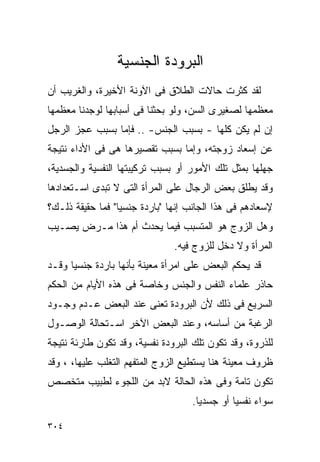 ‫ﺍﻟﺒﺭﻭﺩﺓ ﺍﻟﺠﻨﺴﻴﺔ‬
‫ﻟﻘﺩ ﻜﺜﺭﺕ ﺤﺎﻻﺕ ﺍﻟﻁﻼﻕ ﻓﻰ ﺍﻵﻭﻨﺔ ﺍﻷﺨﻴﺭﺓ، ﻭﺍﻟﻐﺭﻴﺏ ﺃﻥ‬
‫ﻤﻌﻅﻤﻬﺎ ﻟﺼﻐﻴﺭﻯ ﺍﻟﺴﻥ، ﻭﻟﻭ ﺒﺤﺜﻨﺎ ﻓﻰ ﺃﺴﺒﺎﺒﻬﺎ ﻟﻭﺠﺩﻨﺎ ﻤﻌﻅﻤﻬﺎ‬
‫ﺇﻥ ﻟﻡ ﻴﻜﻥ ﻜﻠﻬﺎ - ﺒﺴﺒﺏ ﺍﻟﺠﻨﺱ- .. ﻓﺈﻤﺎ ﺒﺴﺒﺏ ﻋﺠﺯ ﺍﻟﺭﺠل‬
‫ﻋﻥ ﺇﺴﻌﺎﺩ ﺯﻭﺠﺘﻪ، ﻭﺇﻤﺎ ﺒﺴﺒﺏ ﺘﻘﺼﻴﺭﻫﺎ ﻫﻰ ﻓﻰ ﺍﻷﺩﺍﺀ ﻨﺘﻴﺠﺔ‬
‫ﺠﻬﻠﻬﺎ ﺒﻤﺜل ﺘﻠﻙ ﺍﻷﻤﻭﺭ ﺃﻭ ﺒﺴﺒﺏ ﺘﺭﻜﻴﺒﺘﻬﺎ ﺍﻟﻨﻔﺴﻴﺔ ﻭﺍﻟﺠﺴﺩﻴﺔ،‬
‫ﻭﻗﺩ ﻴﻁﻠﻕ ﺒﻌﺽ ﺍﻟﺭﺠﺎل ﻋﻠﻰ ﺍﻟﻤﺭﺃﺓ ﺍﻟﺘﻰ ﻻ ﺘﺒﺩﻯ ﺍﺴـﺘﻌﺩﺍﺩﻫﺎ‬
‫ﻹﺴﻌﺎﺩﻫﻡ ﻓﻰ ﻫﺫﺍ ﺍﻟﺠﺎﻨﺏ ﺇﻨﻬﺎ "ﺒﺎﺭﺩﺓ ﺠﻨﺴﻴﺎ" ﻓﻤﺎ ﺤﻘﻴﻘﺔ ﺫﻟـﻙ؟‬
‫ﻭﻫل ﺍﻟﺯﻭﺝ ﻫﻭ ﺍﻟﻤﺘﺴﺒﺏ ﻓﻴﻤﺎ ﻴﺤﺩﺙ ﺃﻡ ﻫﺫﺍ ﻤـﺭﺽ ﻴﺼـﻴﺏ‬
                               ‫ﺍﻟﻤﺭﺃﺓ ﻭﻻ ﺩﺨل ﻟﻠﺯﻭﺝ ﻓﻴﻪ.‬
‫ﻗﺩ ﻴﺤﻜﻡ ﺍﻟﺒﻌﺽ ﻋﻠﻰ ﺍﻤﺭﺃﺓ ﻤﻌﻴﻨﺔ ﺒﺄﻨﻬﺎ ﺒﺎﺭﺩﺓ ﺠﻨﺴﻴﺎ ﻭﻗـﺩ‬
‫ﺤﺎﺫﺭ ﻋﻠﻤﺎﺀ ﺍﻟﻨﻔﺱ ﻭﺍﻟﺠﻨﺱ ﻭﺨﺎﺼﺔ ﻓﻰ ﻫﺫﻩ ﺍﻷﻴﺎﻡ ﻤﻥ ﺍﻟﺤﻜﻡ‬
‫ﺍﻟﺴﺭﻴﻊ ﻓﻰ ﺫﻟﻙ ﻷﻥ ﺍﻟﺒﺭﻭﺩﺓ ﺘﻌﻨﻰ ﻋﻨﺩ ﺍﻟﺒﻌﺽ ﻋـﺩﻡ ﻭﺠـﻭﺩ‬
‫ﺍﻟﺭﻏﺒﺔ ﻤﻥ ﺃﺴﺎﺴﻪ، ﻭﻋﻨﺩ ﺍﻟﺒﻌﺽ ﺍﻵﺨﺭ ﺍﺴـﺘﺤﺎﻟﺔ ﺍﻟﻭﺼـﻭل‬
‫ﻟﻠﺫﺭﻭﺓ، ﻭﻗﺩ ﺘﻜﻭﻥ ﺘﻠﻙ ﺍﻟﺒﺭﻭﺩﺓ ﻨﻔﺴﻴﺔ، ﻭﻗﺩ ﺘﻜﻭﻥ ﻁﺎﺭﺌﺔ ﻨﺘﻴﺠﺔ‬
‫ﻅﺭﻭﻑ ﻤﻌﻴﻨﺔ ﻫﻨﺎ ﻴﺴﺘﻁﻴﻊ ﺍﻟﺯﻭﺝ ﺍﻟﻤﺘﻔﻬﻡ ﺍﻟﺘﻐﻠﺏ ﻋﻠﻴﻬﺎ، ، ﻭﻗﺩ‬
‫ﺘﻜﻭﻥ ﺘﺎﻤﺔ ﻭﻓﻰ ﻫﺫﻩ ﺍﻟﺤﺎﻟﺔ ﻻﺒﺩ ﻤﻥ ﺍﻟﻠﺠﻭﺀ ﻟﻁﺒﻴﺏ ﻤﺘﺨﺼﺹ‬
                                    ‫ﺴﻭﺍﺀ ﻨﻔﺴﻴﺎ ﺃﻭ ﺠﺴﺩﻴﺎ.‬

‫٤٠٣‬
 