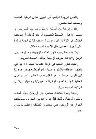 ‫ﻭﺘﺘﺠﻠﻰ ﺍﻟﺒﺭﻭﺩﺓ ﺍﻟﺠﻨﺴﻴﺔ ﻓﻰ ﺸﻴﺌﻴﻥ: ﻓﻘﺩﺍﻥ ﺍﻟﺭﻏﺒﺔ ﺍﻟﺠﻨﺴﻴﺔ‬
                                      ‫ﻭﻀﻌﻑ ﺍﻟﺜﻘﺔ ﺒﺎﻟﻨﻔﺱ.‬
‫ﻭﻓﻘﺩﺍﻥ ﺍﻟﺭﻏﺒﺔ ﻤﻥ ﺍﻟﻤﻤﻜﻥ ﺃﻥ ﻴﻜﻭﻥ ﺒﺴـﺒﺏ ﺍﻟﻤـﺭﺽ ﺃﻭ‬
‫ﺒﺴﺒﺏ ﺍﻹﺭﻫﺎﻕ ﻭﺍﻟﻀﻐﻁ ﺍﻟﻌﺼﺒﻰ، ﺃﻭ ﺒﻌﺩ ﺍﻟﻭﻻﺩﺓ ﺃﻭ ﺒﺴـﺒﺏ‬
‫ﺍﺨﺘﻼل ﻓﻰ ﺍﻟﺘﻭﺍﺯﻥ ﺍﻟﻬﻭﺭﻤﻭﻨﻰ ﺃﻭ ﺒﺴﺒﺏ ﺘﻨﺎﻭل ﺃﺩﻭﻴﺔ ﻤﺅﺜﺭﺓ‬
             ‫ﻋﻠﻰ ﺍﻟﺠﻬﺎﺯ ﺍﻟﻌﺼﺒﻰ ﻤﺜل ﺍﻷﺩﻭﻴﺔ ﺍﻟﻤﻨﻭﻤﺔ ﻤﺜﻼ.‬
‫ﻭﻗﺩ ﻴﻨﺘﺞ ﻫﺫﺍ ﺒﺴﺒﺏ ﻓﺘﻭﺭ ﺍﻟﻌﻼﻗﺔ ﺍﻟﺯﻭﺠﻴﺔ ﺒﻔﻌـل ﻤـﺭﻭﺭ‬
      ‫ﺍﻟﺯﻤﻥ ﻭﻻﺒﺩ ﻟﻜل ﻁﺭﻑ ﺃﻥ ﻴﻌﻤل ﺠﺎﻫﺩﺍ ﻻﺴﺘﻌﺎﺩﺓ ﺸﺭﻴﻜﻪ.‬
‫ﻭﺃﺤﻴﺎﻨﺎ ﻴﻜﻭﻥ ﺍﻟﺴﺒﺏ ﻓﻰ ﺍﻟﺭﺠل ﻨﻔﺴـﻪ ﺤﻴﻨﻤـﺎ ﻻ ﻴﺒـﺎﻟﻰ‬
‫ﺒﺈﻅﻬﺎﺭ ﻋﻭﺍﻁﻔﻪ ﻓﻼﻴﺜﻴﺭ ﺭﻏﺒﺘﻬﺎ ﻭﺍﻟﻤﺭﺃﺓ ﺒﻁﺒﻴﻌﺘﻬﺎ ﻓﻰ ﺤﺎﺠـﺔ‬
‫ﻷﻥ ﺘﻜﻭﻥ ﻤﺤﺒﻭﺒﺔ ﻭﻤﺭﻏﻭﺒﺔ ﻓﺈﻥ ﻏﻴﺎﺏ ﺍﻟﺤﻨﺎﻥ ﻭﺍﻟﺤﺏ ﻭﺘﺤﻭل‬
‫ﺍﻟﻌﻤﻠﻴﺔ ﺍﻟﺠﻨﺴﻴﺔ ﻟﻌﻤﻠﻴﺔ ﺁﻟﻴﺔ ﻴﻔﻘﺩﻫﺎ ﺤﻴﻭﻴﺘﻬﺎ ﻭﺠﺎﺫﺒﻴﺘﻬﺎ ﻭﻴﻘﺘـل‬
                                      ‫ﺍﻟﺭﻏﺒﺔ ﺍﻟﺠﻨﺴﻴﺔ ﻟﺩﻴﻬﺎ.‬
‫ﻭﺃﻴﻀﺎ ﻭﺠﻭﺩ ﺨﻼﻓﺎﺕ ﻤﺴﺘﻤﺭﺓ ﺒﻴﻥ ﺍﻟﺯﻭﺠﻴﻥ ﻴﻨﻬﻙ ﺍﻟﻌﻼﻗﺔ‬
‫ﻭﻴﻁﻔﺊ ﺍﻟﺭﻏﺒﺔ، ﻭﻟﺫﻟﻙ ﻓﻜل ﻓﺘﺭﺓ ﻻﺒﺩ ﻤﻥ ﺍﻟﻬﺩﻭﺀ ﻭﺍﺴـﺘﺌﻨﺎﻑ‬
‫ﺍﻟﺤﻭﺍﺭ ﺒﻴﻥ ﺍﻟﺯﻭﺠﻴﻥ ﺤﺘﻰ ﻴﺴﺘﻌﻴﺩﺍﻥ ﺍﻜﺘﺸﺎﻑ ﺭﻏﺒﺘﻬﻤـﺎ ﻤـﻥ‬
                                                     ‫ﺠﺩﻴﺩ.‬




‫٥٠٣‬
 