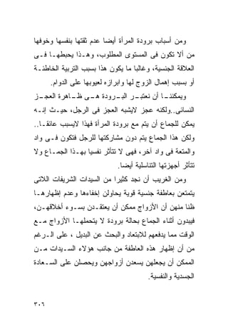 ‫ﻭﻤﻥ ﺃﺴﺒﺎﺏ ﺒﺭﻭﺩﺓ ﺍﻟﻤﺭﺃﺓ ﺃﻴﻀﺎ ﻋﺩﻡ ﺜﻘﺘﻬﺎ ﺒﻨﻔﺴﻬﺎ ﻭﺨﻭﻓﻬﺎ‬
‫ﻤﻥ ﺃﻻ ﺘﻜﻭﻥ ﻓﻰ ﺍﻟﻤﺴﺘﻭﻯ ﺍﻟﻤﻁﻠﻭﺏ، ﻭﻫـﺫﺍ ﻴﺤﺒﻁﻬـﺎ ﻓـﻰ‬
‫ﺍﻟﻌﻼﻗﺔ ﺍﻟﺠﻨﺴﻴﺔ، ﻭﻏﺎﻟﺒﺎ ﻤﺎ ﻴﻜﻭﻥ ﻫﺫﺍ ﺒﺴﺒﺏ ﺍﻟﺘﺭﺒﻴﺔ ﺍﻟﺨﺎﻁﺌـﺔ‬
      ‫ﺃﻭ ﺒﺴﺒﺏ ﺇﻫﻤﺎل ﺍﻟﺯﻭﺝ ﻟﻬﺎ ﻭﺍﺒﺭﺍﺯﻩ ﻟﻌﻴﻭﺒﻬﺎ ﻋﻠﻰ ﺍﻟﺩﻭﺍﻡ.‬
‫ـﺯ‬
 ‫ـﺭ ـﺭﻭﺩﺓ ـﻰ ـﺎﻫﺭﺓ ﺍﻟﻌﺠـ‬
           ‫ﻫـ ﻅـ‬    ‫ـﺎ ﺃﻥ ﻨﻌﺘﺒـ ﺍﻟﺒـ‬
                                   ‫ﻭﻴﻤﻜﻨﻨـ‬
‫ﺍﻟﻨﺴﺎﺌﻰ..ﻭﻟﻜﻨﻪ ﻋﺠﺯ ﻻﻴﺸﺒﻪ ﺍﻟﻌﺠﺯ ﻓﻰ ﺍﻟﺭﺠل، ﺤﻴـﺙ ﺇﻨـﻪ‬
‫ﻴﻤﻜﻥ ﻟﻠﺠﻤﺎﻉ ﺃﻥ ﻴﺘﻡ ﻤﻊ ﺒﺭﻭﺩﺓ ﺍﻟﻤﺭﺃﺓ ﻓﻬﺫﺍ ﻻﻴﺴﺒﺏ ﻋﺎﺌﻘـﺎ..‬
‫ﻭﻟﻜﻥ ﻫﺫﺍ ﺍﻟﺠﻤﺎﻉ ﻴﺘﻡ ﺩﻭﻥ ﻤﺸﺎﺭﻜﺘﻬﺎ ﻟﻠﺭﺠل ﻓﺘﻜﻭﻥ ﻓـﻰ ﻭﺍﺩ‬
‫ﻭﺍﻟﻤﺘﻌﺔ ﻓﻰ ﻭﺍﺩ ﺁﺨﺭ، ﻓﻬﻰ ﻻ ﺘﺘﺄﺜﺭ ﻨﻔﺴﻴﺎ ﺒﻬـﺫﺍ ﺍﻟﺠﻤـﺎﻉ ﻭﻻ‬
                             ‫ﺘﺘﺄﺜﺭ ﺃﺠﻬﺯﺘﻬﺎ ﺍﻟﺘﻨﺎﺴﻠﻴﺔ ﺃﻴﻀﺎ.‬
‫ﻭﻤﻥ ﺍﻟﻐﺭﻴﺏ ﺃﻥ ﻨﺠﺩ ﻜﺜﻴﺭﺍ ﻤﻥ ﺍﻟﺴﻴﺩﺍﺕ ﺍﻟﺸﺭﻴﻔﺎﺕ ﺍﻟﻼﺘﻰ‬
‫ﻴﺘﻤﺘﻌﻥ ﺒﻌﺎﻁﻔﺔ ﺠﻨﺴﻴﺔ ﻗﻭﻴﺔ ﻴﺤﺎﻭﻟﻥ ﺇﺨﻔﺎﺀﻫﺎ ﻭﻋﺩﻡ ﺇﻅﻬﺎﺭﻫـﺎ‬
‫ﻅﻨﺎ ﻤﻨﻬﻥ ﺃﻥ ﺍﻷﺯﻭﺍﺝ ﻤﻤﻜﻥ ﺃﻥ ﻴﻌﺘﻘـﺩﻥ ﺒﺴـﻭﺀ ﺃﺨﻼﻗﻬـﻥ،‬
‫ﻓﻴﺒﺩﻭﻥ ﺃﺜﻨﺎﺀ ﺍﻟﺠﻤﺎﻉ ﺒﺤﺎﻟﺔ ﺒﺭﻭﺩﺓ ﻻ ﻴﺘﺤﻤﻠﻬـﺎ ﺍﻷﺯﻭﺍﺝ ﻤـﻊ‬
‫ﺍﻟﻭﻗﺕ ﻤﻤﺎ ﻴﺩﻓﻌﻬﻡ ﻟﻼﺒﺘﻌﺎﺩ ﻭﺍﻟﺒﺤﺙ ﻋﻥ ﺍﻟﺒﺩﻴل ، ﻋﻠﻰ ﺍﻟـﺭﻏﻡ‬
‫ﻤﻥ ﺃﻥ ﺇﻅﻬﺎﺭ ﻫﺫﻩ ﺍﻟﻌﺎﻁﻔﺔ ﻤﻥ ﺠﺎﻨﺏ ﻫﺅﻻﺀ ﺍﻟﺴـﻴﺩﺍﺕ ﻤـﻥ‬
‫ﺍﻟﻤﻤﻜﻥ ﺃﻥ ﻴﺠﻌﻠﻬﻥ ﻴﺴﻌﺩﻥ ﺃﺯﻭﺍﺠﻬﻥ ﻭﻴﺤﺼﻠﻥ ﻋﻠﻰ ﺍﻟﺴـﻌﺎﺩﺓ‬
                                        ‫ﺍﻟﺠﺴﺩﻴﺔ ﻭﺍﻟﻨﻔﺴﻴﺔ.‬


‫٦٠٣‬
 