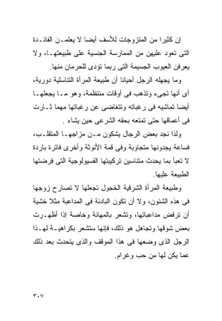 ‫ﺇﻥ ﻜﺜﻴﺭﺍ ﻤﻥ ﺍﻟﻤﺘﺯﻭﺠﺎﺕ ﻟﻸﺴﻑ ﺃﻴﻀﺎ ﻻ ﻴﻌﻠﻤـﻥ ﺍﻟﻔﺎﺌـﺩﺓ‬
‫ﺍﻟﺘﻰ ﺘﻌﻭﺩ ﻋﻠﻴﻬﻥ ﻤﻥ ﺍﻟﻤﻤﺎﺭﺴﺔ ﺍﻟﺠﻨﺴﻴﺔ ﻋﻠﻰ ﻁﺒﻴﻌﺘﻬـﺎ، ﻭﻻ‬
      ‫ﻴﻌﺭﻓﻥ ﺍﻟﻌﻴﻭﺏ ﺍﻟﺠﺴﻴﻤﺔ ﺍﻟﺘﻰ ﺭﺒﻤﺎ ﺘﺅﺩﻯ ﻟﻠﺤﺭﻤﺎﻥ ﻤﻨﻬﺎ.‬
‫ﻭﻤﺎ ﻴﺠﻬﻠﻪ ﺍﻟﺭﺠل ﺃﺤﻴﺎﻨﺎ ﺃﻥ ﻁﺒﻴﻌﺔ ﺍﻟﻤﺭﺃﺓ ﺍﻟﺘﻨﺎﺴﻠﻴﺔ ﺩﻭﺭﻴﺔ،‬
‫ﺃﻯ ﺃﻨﻬﺎ ﺘﺠﻰﺀ ﻭﺘﺫﻫﺏ ﻓﻰ ﺃﻭﻗﺎﺕ ﻤﻨﺘﻅﻤﺔ، ﻭﻫﻭ ﻤـﺎ ﻴﺠﻌﻠﻬـﺎ‬
‫ﺃﻴﻀﺎ ﺘﻤﺎﺸﻴﻪ ﻓﻰ ﺭﻏﺒﺎﺘﻪ ﻭﺘﺘﻐﺎﻀﻰ ﻋﻥ ﺭﻏﺒﺎﺘﻬﺎ ﻤﻬﻤﺎ ﺜـﺎﺭﺕ‬
          ‫ﻓﻰ ﺃﻋﻤﺎﻗﻬﺎ ﺤﺘﻰ ﺘﻤﺘﻌﻪ ﺒﺤﻘﻪ ﺍﻟﺸﺭﻋﻰ ﺤﻴﻥ ﻴﺸﺎﺀ .‬
‫ﻭﻟﺫﺍ ﻨﺠﺩ ﺒﻌﺽ ﺍﻟﺭﺠﺎل ﻴﺸﻜﻭﻥ ﻤـﻥ ﻤﺯﺍﺠﻬـﺎ ﺍﻟﻤﺘﻘﻠـﺏ،‬
‫ﻓﺴﺎﻋﺔ ﻴﺠﺩﻭﻨﻬﺎ ﻤﺘﺠﺎﻭﺒﺔ ﻭﻓﻰ ﻗﻤﺔ ﺍﻷﻨﻭﺜﺔ ﻭﺃﺨﺭﻯ ﻓﺎﺘﺭﺓ ﺒﺎﺭﺩﺓ‬
‫ﻻ ﺘﻌﺒﺄ ﺒﻤﺎ ﻴﺤﺩﺙ ﻤﺘﻨﺎﺴﻴﻥ ﺘﺭﻜﻴﺒﺘﻬﺎ ﺍﻟﻔﺴﻴﻭﻟﻭﺠﻴﺔ ﺍﻟﺘﻰ ﻓﺭﻀﺘﻬﺎ‬
                                            ‫ﺍﻟﻁﺒﻴﻌﺔ ﻋﻠﻴﻬﺎ.‬
‫ﻭﻁﺒﻴﻌﺔ ﺍﻟﻤﺭﺃﺓ ﺍﻟﺸﺭﻗﻴﺔ ﺍﻟﺨﺠﻭل ﺘﺠﻌﻠﻬﺎ ﻻ ﺘﺼﺎﺭﺡ ﺯﻭﺠﻬﺎ‬
‫ﻓﻰ ﻫﺫﻩ ﺍﻟﺸﺌﻭﻥ، ﻭﻻ ﺃﻥ ﺘﻜﻭﻥ ﺍﻟﺒﺎﺩﺌﺔ ﻓﻰ ﺍﻟﻤﺩﺍﻋﺒﺔ ﻤﺜﻼ ﺨﺸﻴﺔ‬
‫ﺃﻥ ﺘﺭﻓﺽ ﻤﺩﺍﻋﺒﺎﺘﻬﺎ، ﻭﺘﺸﻌﺭ ﺒﺎﻟﻤﻬﺎﻨﺔ ﻭﺨﺎﺼﺔ ﺇﺫﺍ ﺃﻅﻬـﺭﺕ‬
‫ﺒﻌﺽ ﺸﻭﻗﻬﺎ ﻭﺘﺠﺎﻫل ﻫﻭ ﺫﻟﻙ، ﻓﺈﻨﻬﺎ ﺴﺘﺸﻌﺭ ﺒﻜﺭﺍﻫﻴـﺔ ﻟﻬـﺫﺍ‬
‫ﺍﻟﺭﺠل ﺍﻟﺫﻯ ﻭﻀﻌﻬﺎ ﻓﻰ ﻫﺫﺍ ﺍﻟﻤﻭﻗﻑ ﻭﺍﻟﺫﻯ ﻴﺘﺤﺩﺙ ﺒﻌﺩ ﺫﻟﻙ‬
                              ‫ﻋﻤﺎ ﻴﻜﻥ ﻟﻬﺎ ﻤﻥ ﺤﺏ ﻭﻏﺭﺍﻡ.‬




‫٧٠٣‬
 