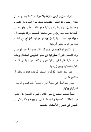 ‫ﻨﺎﻫﻴﻙ ﻋﻤﻥ ﻴﻤﺎﺭﺱ ﺤﻘﻭﻗﻪ ﺒﻼ ﻤﺭﺍﻋﺎﺓ ﻷﺤﺎﺴﻴﺴـﻬﺎ ﻤـﻥ‬
‫ﺤﻨﺎﻥ ﻭﺤﺏ ﻭﻋﻭﺍﻁﻑ ﻭﻤﻘﺩﻤﺎﺕ ﺘﻤﻬﺩ ﻟـﻪ ﺍﻟﻁﺭﻴـﻕ ﻨﻔﺴـﻴﺎ‬
‫ﻭﺠﺴﺩﻴﺎ ﺒل ﻴﻬﺘﻡ ﺒﻤﺎ ﻴﺸﺒﻊ ﺭﻏﺒﺎﺘﻪ ﻫﻭ ﻓﻘﻁ، ﻤﻤﺎ ﻴـﺅﺜﺭ ﻋﻠـﻰ‬
‫ﺍﻟﻠﻘﺎﺀﺍﺕ ﻓﻴﻤﺎ ﺒﻌﺩ ﻭﻴﺅﺜﺭ ﻋﻠﻰ ﺤﺎﻟﺘﻬﺎ ﺍﻟﺼﺤﻴﺔ، ﻭﻗﺩ ﻴﺘﻬﻤﻬـﺎ -‬
‫ﺒﺠﻬﻠﻪ ﻓﻴﻤﺎ ﺒﻌﺩ - ﺒﺄﻨﻬﺎ ﻤﺯﺍﺠﻴﺔ ﺃﻭ ﻫﻭﺍﺌﻴﺔ ﺍﻟﻤﺯﺍﺝ ﻤﻊ ﺍﻟﻌﻠـﻡ‬
                               ‫ﺒﺄﻨﻪ ﻫﻭ ﺍﻟﺫﻯ ﻴﺨﻨﻕ ﺃﻨﻭﺜﺘﻬﺎ.‬
‫ﺇﻥ ﺍﻻﺭﺘﻭﺍﺀ ﺍﻟﺠﺴﻤﺎﻨﻰ ﻴﺘﺤﺭﻙ ﻏﺎﻟﺒﺎ ﺒﺴﺭﻋﺔ ﻋﻨﺩ ﺍﻟﺭﺠـل‬
‫ﻭﻗﺩ ﺘﺘﺴﺎﻤﺢ ﺍﻟﻤﺭﺃﺓ ﺒﻔﻁﺭﺘﻬﺎ ﻓﻰ ﺤﻘﻬﺎ ﺍﻟﻁﺒﻴﻌﻰ ﺍﻟﻤﺘﺒﺎﺩل ﻭﻟﻜﻨﻬﺎ‬
‫ﻓﻰ ﺩﺍﺨﻠﻬﺎ ﺘﻜﺘﻡ ﺍﻟﻨﻔﻭﺭ ﻭﺍﻻﺸﻤﺌﺯﺍﺯ ﻭﺫﻟﻙ ﻟﺤﺭﻤﺎﻨﻬﺎ ﻤﻥ ﺍﻟﻠـﺫﺓ‬
                               ‫ﺍﻟﻤﺘﺒﺎﺩﻟﺔ ﺒﻴﻨﻬﺎ ﻭﺒﻴﻥ ﺯﻭﺠﻬﺎ.‬
‫ﻭﻤﻤﺎ ﺴﺒﻕ ﻴﻤﻜﻥ ﺍﻟﻘﻭل ﺇﻥ ﺃﺴﺒﺎﺏ ﺍﻟﺒﺭﻭﺩﺓ ﻋﺩﻴﺩﺓ ﻭﻴﻤﻜﻥ ﺃﻥ‬
                                            ‫ﻨﺨﺘﺼﺭﻫﺎ ﻓﻰ:‬
‫ﻨﻘﺹ ﻤﺘﻭﺍﺼل ﻓﻰ ﻤﺘﻌﺔ ﺍﻟﻤﺭﺃﺓ ﻨﺘﻴﺠﺔ ﻋﺩﻡ ﻓﻬـﻡ ﺍﻟﺭﺠـل‬
                                            ‫ﻟﺴﻴﻜﻭﻟﻭﺠﻴﺘﻬﺎ.‬
‫ﺘﻨﺸﺄ ﺒﺴﺒﺏ ﺍﻟﻨﻀﻭﺝ ﻏﻴﺭ ﺍﻟﻜﺎﻤل ﻟﻠﻤﺭﺃﺓ ﺍﻟﻨﺎﺸﺊ ﻋﻥ ﻨﻘﺹ‬
‫ﻓﻰ ﺍﻟﻭﻅﺎﺌﻑ ﺍﻟﺠﻨﺴﻴﺔ ﻭﺍﻟﺠﺴﻤﺎﻨﻴﺔ ﻓﻰ ﺍﻷﺠﻬﺯﺓ ﻭﻫﺫﺍ ﻴﺘﻤﺜل ﻓﻰ‬
                      ‫ﺍﻟﻨﻘﺹ ﻓﻰ ﻨﻀﻭﺝ ﺍﻷﻋﻀﺎﺀ ﺍﻟﺘﻨﺎﺴﻠﻴﺔ.‬




‫٨٠٣‬
 