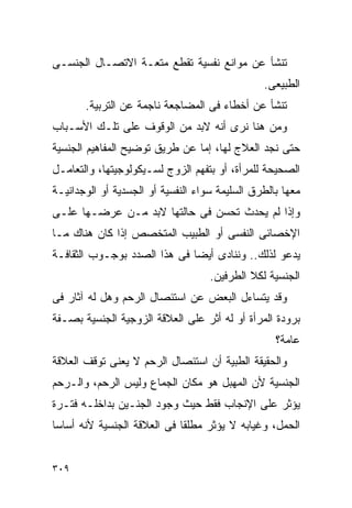 ‫ﺘﻨﺸﺄ ﻋﻥ ﻤﻭﺍﻨﻊ ﻨﻔﺴﻴﺔ ﺘﻘﻁﻊ ﻤﺘﻌـﺔ ﺍﻻﺘﺼـﺎل ﺍﻟﺠﻨﺴـﻰ‬
                                                ‫ﺍﻟﻁﺒﻴﻌﻰ.‬
       ‫ﺘﻨﺸﺄ ﻋﻥ ﺃﺨﻁﺎﺀ ﻓﻰ ﺍﻟﻤﻀﺎﺠﻌﺔ ﻨﺎﺠﻤﺔ ﻋﻥ ﺍﻟﺘﺭﺒﻴﺔ.‬
‫ﻭﻤﻥ ﻫﻨﺎ ﻨﺭﻯ ﺃﻨﻪ ﻻﺒﺩ ﻤﻥ ﺍﻟﻭﻗﻭﻑ ﻋﻠﻰ ﺘﻠـﻙ ﺍﻷﺴـﺒﺎﺏ‬
‫ﺤﺘﻰ ﻨﺠﺩ ﺍﻟﻌﻼﺝ ﻟﻬﺎ، ﺇﻤﺎ ﻋﻥ ﻁﺭﻴﻕ ﺘﻭﻀﻴﺢ ﺍﻟﻤﻔﺎﻫﻴﻡ ﺍﻟﺠﻨﺴﻴﺔ‬
‫ﺍﻟﺼﺤﻴﺤﺔ ﻟﻠﻤﺭﺃﺓ، ﺃﻭ ﺒﺘﻔﻬﻡ ﺍﻟﺯﻭﺝ ﻟﺴـﻴﻜﻭﻟﻭﺠﻴﺘﻬﺎ، ﻭﺍﻟﺘﻌﺎﻤـل‬
‫ﻤﻌﻬﺎ ﺒﺎﻟﻁﺭﻕ ﺍﻟﺴﻠﻴﻤﺔ ﺴﻭﺍﺀ ﺍﻟﻨﻔﺴﻴﺔ ﺃﻭ ﺍﻟﺠﺴﺩﻴﺔ ﺃﻭ ﺍﻟﻭﺠﺩﺍﻨﻴـﺔ‬
‫ﻭﺇﺫﺍ ﻟﻡ ﻴﺤﺩﺙ ﺘﺤﺴﻥ ﻓﻰ ﺤﺎﻟﺘﻬﺎ ﻻﺒﺩ ﻤـﻥ ﻋﺭﻀـﻬﺎ ﻋﻠـﻰ‬
‫ﺍﻹﺨﺼﺎﺌﻰ ﺍﻟﻨﻔﺴﻰ ﺃﻭ ﺍﻟﻁﺒﻴﺏ ﺍﻟﻤﺘﺨﺼﺹ ﺇﺫﺍ ﻜﺎﻥ ﻫﻨﺎﻙ ﻤـﺎ‬
‫ﻴﺩﻋﻭ ﻟﺫﻟﻙ.. ﻭﻨﻨﺎﺩﻯ ﺃﻴﻀﺎ ﻓﻰ ﻫﺫﺍ ﺍﻟﺼﺩﺩ ﺒﻭﺠـﻭﺏ ﺍﻟﺜﻘﺎﻓـﺔ‬
                                    ‫ﺍﻟﺠﻨﺴﻴﺔ ﻟﻜﻼ ﺍﻟﻁﺭﻓﻴﻥ.‬
‫ﻭﻗﺩ ﻴﺘﺴﺎﺀل ﺍﻟﺒﻌﺽ ﻋﻥ ﺍﺴﺘﺌﺼﺎل ﺍﻟﺭﺤﻡ ﻭﻫل ﻟﻪ ﺁﺜﺎﺭ ﻓﻰ‬
‫ﺒﺭﻭﺩﺓ ﺍﻟﻤﺭﺃﺓ ﺃﻭ ﻟﻪ ﺃﺜﺭ ﻋﻠﻰ ﺍﻟﻌﻼﻗﺔ ﺍﻟﺯﻭﺠﻴﺔ ﺍﻟﺠﻨﺴﻴﺔ ﺒﺼـﻔﺔ‬
                                                   ‫ﻋﺎﻤﺔ؟‬
‫ﻭﺍﻟﺤﻘﻴﻘﺔ ﺍﻟﻁﺒﻴﺔ ﺃﻥ ﺍﺴﺘﺌﺼﺎل ﺍﻟﺭﺤﻡ ﻻ ﻴﻌﻨﻰ ﺘﻭﻗﻑ ﺍﻟﻌﻼﻗﺔ‬
‫ﺍﻟﺠﻨﺴﻴﺔ ﻷﻥ ﺍﻟﻤﻬﺒل ﻫﻭ ﻤﻜﺎﻥ ﺍﻟﺠﻤﺎﻉ ﻭﻟﻴﺱ ﺍﻟﺭﺤﻡ، ﻭﺍﻟـﺭﺤﻡ‬
‫ﻴﺅﺜﺭ ﻋﻠﻰ ﺍﻹﻨﺠﺎﺏ ﻓﻘﻁ ﺤﻴﺙ ﻭﺠﻭﺩ ﺍﻟﺠﻨـﻴﻥ ﺒﺩﺍﺨﻠـﻪ ﻓﺘـﺭﺓ‬
‫ﺍﻟﺤﻤل، ﻭﻏﻴﺎﺒﻪ ﻻ ﻴﺅﺜﺭ ﻤﻁﻠﻘﺎ ﻓﻰ ﺍﻟﻌﻼﻗﺔ ﺍﻟﺠﻨﺴﻴﺔ ﻷﻨﻪ ﺃﺴﺎﺴﺎ‬


‫٩٠٣‬
 