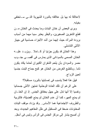 ‫ﻻﻋﻼﻗﺔ ﻟﻪ ﺒﻬﺎ ﺒل ﻋﻼﻗﺘﻪ ﺒﺎﻟﺩﻭﺭﺓ ﺍﻟﺸﻬﺭﻴﺔ ﺍﻟﺘـﻰ ﺴـﺘﺨﺘﻔﻰ‬
                                                   ‫ﺒﻐﻴﺎﺒﻪ.‬
‫ﻭﻴﺭﻯ ﺍﻟﺒﻌﺽ ﺃﻥ ﺨﺘﺎﻥ ﺍﻟﺒﻨﺎﺕ ﻭﻤﺎ ﻴﺤﺩﺙ ﻓﻰ ﺍﻟﺨﺘﺎﻥ ﻤـﻥ‬
‫ﻗﻁﻊ ﺍﻟﺸﻔﺭﻴﻥ ﺍﻟﺼﻐﻴﺭﻴﻥ، ﻭﺍﻟﺒﻅﺭ ﻴﻌﺘﺒﺭ ﺴﺒﺒﺎ ﻤﻬﻤﺎ ﻤﻥ ﺃﺴﺒﺎﺏ‬
‫ﺒﺭﻭﺩﺓ ﺍﻟﻤﺭﺃﺓ، ﺤﻴﺙ ﺇﻨﻬﻤﺎ ﻤﻥ ﺃﺸﺩ ﺍﻷﺠﺯﺍﺀ ﺤﺴﺎﺴﻴﺔ ﻓﻰ ﺠﻬﺎﺯ‬
                                           ‫ﺍﻷﻨﺜﻰ ﺍﻟﺘﻨﺎﺴﻠﻲ.‬
‫ﻭﻫﺫﺍ ﺍﻟﺨﺘﺎﻥ ﻗﺩ ﻴﻜﻭﻥ ﺠﺯﺌﻴﺎ ﺃﻭ ﻜـﺎﻤﻼ . ﻭﻴﺯﻴـﺩ ﻋﻠﻴـﻪ‬
‫ﺍﻟﺨﺘﺎﻥ ﺍﻟﻤﺴﻤﻰ ﺒﺎﻟﺴﻭﺩﺍﻨﻰ ﺍﻟﺫﻯ ﻴﻤﺎﺭﺱ ﻓﻰ ﺃﻗﺼـﻰ ﺠﻨـﻭﺏ‬
‫ﻤﺼﺭ ﻭﺍﻟﺴﻭﺩﺍﻥ ﺒﺄﻥ ﻴﻠﺤﻡ ﺍﻟﺸﻔﺭﺍﻥ ﺍﻟﻜﺒﻴﺭﺍﻥ ﻟﺤﺎﻤﺎ ﻴﻜﺎﺩ ﻴﻜﻭﻥ‬
‫ﺘﺎﻤﺎ. ﻭﺒﺎﻟﻁﺒﻊ ﺍﻟﻐﺭﺽ ﻤﻥ ﺍﻟﺨﺘﺎﻥ ﻫﻭ ﻜﺒﺢ ﺠﻤﺎﺡ ﺍﻟﺒﻨﺕ ﺠﻨﺴﻴﺎ‬
                                             ‫ﻟﺤﻴﻥ ﺍﻟﺯﻭﺍﺝ.‬
       ‫ﻓﻬل ﻫﺫﺍ ﻓﻌﻼ ﻴﺘﺴﺒﺏ ﻓﻰ ﺇﺼﺎﺒﺘﻬﺎ ﺒﺎﻟﺒﺭﻭﺩ ﻤﺴﺘﻘﺒﻼ؟‬
‫ﻋﻠﻰ ﺍﻟﺭﻏﻡ ﺃﻥ ﺘﻠﻙ ﺍﻟﻌﺎﺩﺓ ﺍﻟﻭﺤﺸﻴﺔ ﺘﻤﺘﻬﻥ ﺍﻷﻨﺜﻰ ﺠﺴﻤﺎﻨﻴﺎ‬
‫ﻭﻨﻔﺴﻴﺎ ﺇﻻ ﺃﻨﻬﺎ ﺘﺩل ﻋﻠﻰ ﺠﻬل ﺒﺤﻘﺎﺌﻕ ﺍﻟﺠﻨﺱ. ﺇﺫ ﺇﻥ ﺍﻟﺨﺘـﺎﻥ‬
‫ﻟﻡ ﻴﻤﻨﻊ ﺍﻟﻌﻬﺭ، ﻜﻤﺎ ﺃﻥ ﻋﺩﻡ ﺍﻟﺨﺘﺎﻥ ﻟﻡ ﻴﻤﻨﻊ ﺍﻟﻔﻀﻴﻠﺔ، ﻓﺎﻟﺘﺭﺒﻴﺔ‬
‫ﻭﺍﻟﻅﺭﻭﻑ ﺍﻻﺠﺘﻤﺎﻋﻴﺔ ﻫﻤﺎ ﺍﻷﺴﺎﺱ.. ﻭﻗﺩ ﻴﺯﺩﺍﺩ ﻤﻭﻗﻑ ﺍﻟﺒﻨﺎﺕ‬
‫ﺍﻟﻤﺨﺘﻭﻨﺎﺕ ﻀﻌﻔﺎ ﻓﻰ ﺍﻟﻤﺴﺘﻘﺒل ﻓﻰ ﻅل ﺍﻟﻤﻔﺎﻫﻴﻡ ﺍﻟﺠﺩﻴﺩﺓ، ﻭﺒﻌﺩ‬
‫ﺃﻥ ﺃﺼﺒﺢ ﻴﺸﺎﺭ ﺇﻟﻰ ﻤﺭﻜﺯ ﺍﻟﺠﻨﺱ ﻓﻰ ﺍﻟﺭﺃﺱ ﻭﻟﻴﺱ ﻓﻰ ﺃﺴﻔل.‬


‫٠١٣‬
 