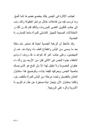 ‫ﻓﺠﺎﻨﺏ ﺍﻹﺜﺎﺭﺓ ﻓﻰ ﺍﻟﺠﻨﺱ ﻴﻜﺎﺩ ﻴﺨﻀﻊ ﺨﻀﻭﻋﺎ ﺘﺎﻤﺎ ﻟﻠﻤﺦ.‬
‫ﻭﻤﺎ ﺘﺭﺴﺏ ﻓﻴﻪ ﻤﻥ ﺘﻔﺎﻋﻼﺕ ﺨﻼل ﻤﺭﺍﺤل ﺍﻟﻁﻔﻭﻟﺔ ﻭﺍﻟﺸـﺒﺎﺏ‬
‫ﺇﻟﻰ ﺠﺎﻨﺏ ﺍﻟﺘﻜﻭﻴﻥ ﺍﻟﻨﻔﺴﻰ ﺍﻟﻤﻭﺭﻭﺙ، ﻭﻟﺫﻟﻙ ﻓﻠﻡ ﺘﻜـﻥ ﺃﻜﺜـﺭ‬
‫ﺍﻻﺨﺘﻼﻻﺕ ﺍﻟﺼﺤﻴﺔ ﻟﻠﺠﻬﺎﺯ ﺍﻟﺘﻨﺎﺴﻠﻰ ﻟﻠﻤﺭﺃﺓ ﻤﺎﻨﻌﺎ ﻟﻠﻤﻤﺎﺭﺴـﺔ‬
                                              ‫ﺍﻟﺠﻨﺴﻴﺔ.‬
‫ﻭﻗﺩ ﻨﻼﺤﻅ ﺃﻥ ﺍﻟﺭﻏﺒﺔ ﺍﻟﺠﻨﺴﻴﺔ ﺃﺤﻴﺎﻨﺎ ﻗﺩ ﺘﺴﺘﻤﺭ ﻤﺸـﺘﻌﻠﺔ‬
‫ﺒﻌﺩ ﻤﺎ ﻴﺴﻤﻰ ﺴﻥ ﺍﻟﻴﺄﺱ ﻭﺍﻨﻘﻁﺎﻉ ﺍﻟﻁﻤـﺙ ﻭﺘﻭﻗـﻑ ﻋﻤـل‬
‫ﺍﻟﻤﺒﻴﻀﻴﻥ، ﻭﻋﻠﻰ ﺠﺎﻨﺏ ﺁﺨﺭ ﻗﺩ ﺘﺘﻭﺍﺠـﺩ ﻅـﺭﻭﻑ ﺘـﺅﺩﻯ‬
‫ﻻﻨﻁﻔﺎﺀ ﺠﺫﻭﺓ ﺍﻟﺠﻨﺱ ﻓﻰ ﺍﻷﻨﺜﻰ ﻗﺒل ﺴﻥ ﺍﻷﺭﺒﻌـﻴﻥ ﻭﺃﺜﻨـﺎﺀ‬
‫ﻋﻨﻔﻭﺍﻥ ﺍﻟﺨﺼﻭﺒﺔ ﻭﻻ ﺘﻌﻠﻴل ﻟﻬﺫﺍ ﺇﻻ ﺒﺄﻥ ﺍﻟﻤﺦ ﻫﻭ ﺍﻟﺫﻯ ﻴﻤﺴﻙ‬
‫ﺒﻨﺎﺼﻴﺔ ﺍﻟﺠﻨﺱ ﻭﻴﺤﺭﻜﻬﺎ ﻜﻴﻔﻤﺎ ﻴﺸﺎﺀ، ﻭﻟﺘﻭﻀﻴﺢ ﻫﺫﺍ ﺴﻨﺘﻨﺎﻭل‬
‫ﺍﻟﺨﺘﺎﻥ ﺒﺎﻟﺘﻔﺼﻴل ﻭﺃﻴﻀﺎ ﻤﺭﺤﻠﺔ ﺴﻥ ﺍﻟﻴﺄﺱ ﻟﻠﻤﺭﺃﺓ ﺒﺎﻟﺘﻔﺼـﻴل،‬
‫ﻭﻟﻜﻨﻨﺎ ﺴﻨﺘﻨﺎﻭل ﺍﻵﻥ ﺒﺈﻴﺠﺎﺯ ﻨﺒﺫﺓ ﺼﻐﻴﺭﺓ ﻋﻥ ﻨﻅـﺎﻡ ﺍﻟﺘﺭﺒﻴـﺔ‬
                            ‫ﺍﻷﺴﺭﻴﺔ ﻭﺃﺜﺭﻩ ﻋﻠﻰ ﺍﻟﺯﻭﺠﻴﺔ.‬




‫١١٣‬
 