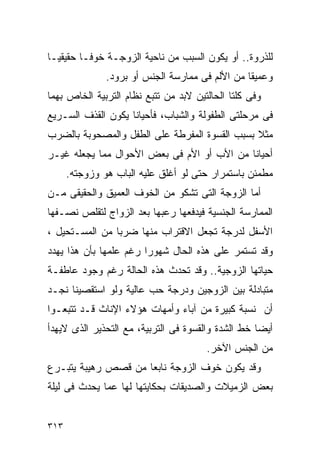 ‫ﻟﻠﺫﺭﻭﺓ.. ﺃﻭ ﻴﻜﻭﻥ ﺍﻟﺴﺒﺏ ﻤﻥ ﻨﺎﺤﻴﺔ ﺍﻟﺯﻭﺠـﺔ ﺨﻭﻓـﺎ ﺤﻘﻴﻘﻴـﺎ‬
               ‫ﻭﻋﻤﻴﻘﺎ ﻤﻥ ﺍﻷﻟﻡ ﻓﻰ ﻤﻤﺎﺭﺴﺔ ﺍﻟﺠﻨﺱ ﺃﻭ ﺒﺭﻭﺩ.‬
‫ﻭﻓﻰ ﻜﻠﺘﺎ ﺍﻟﺤﺎﻟﺘﻴﻥ ﻻﺒﺩ ﻤﻥ ﺘﺘﺒﻊ ﻨﻅﺎﻡ ﺍﻟﺘﺭﺒﻴﺔ ﺍﻟﺨﺎﺹ ﺒﻬﻤﺎ‬
‫ﻓﻰ ﻤﺭﺤﻠﺘﻰ ﺍﻟﻁﻔﻭﻟﺔ ﻭﺍﻟﺸﺒﺎﺏ، ﻓﺄﺤﻴﺎﻨﺎ ﻴﻜﻭﻥ ﺍﻟﻘﺫﻑ ﺍﻟﺴـﺭﻴﻊ‬
‫ﻤﺜﻼ ﺒﺴﺒﺏ ﺍﻟﻘﺴﻭﺓ ﺍﻟﻤﻔﺭﻁﺔ ﻋﻠﻰ ﺍﻟﻁﻔل ﻭﺍﻟﻤﺼﺤﻭﺒﺔ ﺒﺎﻟﻀﺭﺏ‬
‫ﺃﺤﻴﺎﻨﺎ ﻤﻥ ﺍﻷﺏ ﺃﻭ ﺍﻷﻡ ﻓﻰ ﺒﻌﺽ ﺍﻷﺤﻭﺍل ﻤﻤﺎ ﻴﺠﻌﻠﻪ ﻏﻴـﺭ‬
      ‫ﻤﻁﻤﺌﻥ ﺒﺎﺴﺘﻤﺭﺍﺭ ﺤﺘﻰ ﻟﻭ ﺃﻏﻠﻕ ﻋﻠﻴﻪ ﺍﻟﺒﺎﺏ ﻫﻭ ﻭﺯﻭﺠﺘﻪ.‬
‫ﺃﻤﺎ ﺍﻟﺯﻭﺠﺔ ﺍﻟﺘﻰ ﺘﺸﻜﻭ ﻤﻥ ﺍﻟﺨﻭﻑ ﺍﻟﻌﻤﻴﻕ ﻭﺍﻟﺤﻘﻴﻘﻰ ﻤـﻥ‬
‫ﺍﻟﻤﻤﺎﺭﺴﺔ ﺍﻟﺠﻨﺴﻴﺔ ﻓﻴﺩﻓﻌﻬﺎ ﺭﻋﺒﻬﺎ ﺒﻌﺩ ﺍﻟﺯﻭﺍﺝ ﻟﺘﻘﻠﺹ ﻨﺼـﻔﻬﺎ‬
‫ﺍﻷﺴﻔل ﻟﺩﺭﺠﺔ ﺘﺠﻌل ﺍﻻﻗﺘﺭﺍﺏ ﻤﻨﻬﺎ ﻀﺭﺒﺎ ﻤﻥ ﺍﻟﻤﺴـﺘﺤﻴل ،‬
‫ﻭﻗﺩ ﺘﺴﺘﻤﺭ ﻋﻠﻰ ﻫﺫﻩ ﺍﻟﺤﺎل ﺸﻬﻭﺭﺍ ﺭﻏﻡ ﻋﻠﻤﻬﺎ ﺒﺄﻥ ﻫﺫﺍ ﻴﻬﺩﺩ‬
‫ﺤﻴﺎﺘﻬﺎ ﺍﻟﺯﻭﺠﻴﺔ.. ﻭﻗﺩ ﺘﺤﺩﺙ ﻫﺫﻩ ﺍﻟﺤﺎﻟﺔ ﺭﻏﻡ ﻭﺠﻭﺩ ﻋﺎﻁﻔـﺔ‬
‫ﻤﺘﺒﺎﺩﻟﺔ ﺒﻴﻥ ﺍﻟﺯﻭﺠﻴﻥ ﻭﺩﺭﺠﺔ ﺤﺏ ﻋﺎﻟﻴﺔ ﻭﻟﻭ ﺍﺴﺘﻘﺼﻴﻨﺎ ﻨﺠـﺩ‬
‫ﺃﻥ ﻨﺴﺒﺔ ﻜﺒﻴﺭﺓ ﻤﻥ ﺁﺒﺎﺀ ﻭﺃﻤﻬﺎﺕ ﻫﺅﻻﺀ ﺍﻹﻨﺎﺙ ﻗـﺩ ﺘﺘﺒﻌـﻭﺍ‬
‫ﺃﻴﻀﺎ ﺨﻁ ﺍﻟﺸﺩﺓ ﻭﺍﻟﻘﺴﻭﺓ ﻓﻰ ﺍﻟﺘﺭﺒﻴﺔ، ﻤﻊ ﺍﻟﺘﺤﺫﻴﺭ ﺍﻟﺫﻯ ﻻﻴﻬﺩﺃ‬
                                       ‫ﻤﻥ ﺍﻟﺠﻨﺱ ﺍﻵﺨﺭ.‬
‫ﻭﻗﺩ ﻴﻜﻭﻥ ﺨﻭﻑ ﺍﻟﺯﻭﺠﺔ ﻨﺎﺒﻌﺎ ﻤﻥ ﻗﺼﺹ ﺭﻫﻴﺒﺔ ﻴﺘﺒـﺭﻉ‬
‫ﺒﻌﺽ ﺍﻟﺯﻤﻴﻼﺕ ﻭﺍﻟﺼﺩﻴﻘﺎﺕ ﺒﺤﻜﺎﻴﺘﻬﺎ ﻟﻬﺎ ﻋﻤﺎ ﻴﺤﺩﺙ ﻓﻰ ﻟﻴﻠﺔ‬


‫٣١٣‬
 