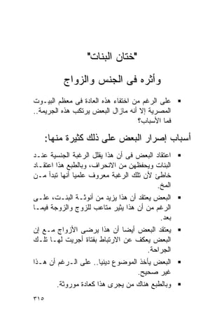 ‫"ﺨﺘﺎﻥ ﺍﻟﺒﻨﺎﺕ"‬
           ‫ﻭﺃﺜﺭﻩ ﻓﻰ ﺍﻟﺠﻨﺱ ﻭﺍﻟﺯﻭﺍﺝ‬
‫ﻋﻠﻰ ﺍﻟﺭﻏﻡ ﻤﻥ ﺍﺨﺘﻔﺎﺀ ﻫﺫﻩ ﺍﻟﻌﺎﺩﺓ ﻓﻰ ﻤﻌﻅﻡ ﺍﻟﺒﻴـﻭﺕ‬
‫ﺍﻟﻤﺼﺭﻴﺔ ﺇﻻ ﺃﻨﻪ ﻤﺎﺯﺍل ﺍﻟﺒﻌﺽ ﻴﺭﺘﻜﺏ ﻫﺫﻩ ﺍﻟﺠﺭﻴﻤﺔ..‬
                                   ‫ﻓﻤﺎ ﺍﻷﺴﺒﺎﺏ؟‬

      ‫ﺃﺴﺒﺎﺏ ﺇﺼﺭﺍﺭ ﺍﻟﺒﻌﺽ ﻋﻠﻰ ﺫﻟﻙ ﻜﺜﻴﺭﺓ ﻤﻨﻬﺎ:‬
‫ﺍﻋﺘﻘﺎﺩ ﺍﻟﺒﻌﺽ ﻓﻰ ﺃﻥ ﻫﺫﺍ ﻴﻘﻠل ﺍﻟﺭﻏﺒﺔ ﺍﻟﺠﻨﺴﻴﺔ ﻋﻨـﺩ‬
‫ﺍﻟﺒﻨﺎﺕ ﻭﻴﺤﻔﻅﻬﻥ ﻤﻥ ﺍﻻﻨﺤﺭﺍﻑ، ﻭﺒﺎﻟﻁﺒﻊ ﻫﺫﺍ ﺍﻋﺘﻘـﺎﺩ‬
‫ﺨﺎﻁﺊ ﻷﻥ ﺘﻠﻙ ﺍﻟﺭﻏﺒﺔ ﻤﻌﺭﻭﻑ ﻋﻠﻤﻴﺎ ﺃﻨﻬﺎ ﺘﺒﺩﺃ ﻤـﻥ‬
                                         ‫ﺍﻟﻤﺦ.‬
‫ﺍﻟﺒﻌﺽ ﻴﻌﺘﻘﺩ ﺃﻥ ﻫﺫﺍ ﻴﺯﻴﺩ ﻤﻥ ﺃﻨﻭﺜـﺔ ﺍﻟﺒﻨـﺕ، ﻋﻠـﻰ‬
‫ﺍﻟﺭﻏﻡ ﻤﻥ ﺃﻥ ﻫﺫﺍ ﻴﺜﻴﺭ ﻤﺘﺎﻋﺏ ﻟﻠﺯﻭﺝ ﻭﺍﻟﺯﻭﺠﺔ ﻓﻴﻤـﺎ‬
                                          ‫ﺒﻌﺩ.‬
‫ﻴﻌﺘﻘﺩ ﺍﻟﺒﻌﺽ ﺃﻴﻀﺎ ﺃﻥ ﻫﺫﺍ ﻴﺭﻀﻰ ﺍﻷﺯﻭﺍﺝ ﻤـﻊ ﺇﻥ‬
‫ﺍﻟﺒﻌﺽ ﻴﻌﻜﻑ ﻋﻥ ﺍﻻﺭﺘﺒﺎﻁ ﺒﻔﺘﺎﺓ ﺃﺠﺭﻴﺕ ﻟﻬـﺎ ﺘﻠـﻙ‬
                                    ‫ﺍﻟﺠﺭﺍﺤﺔ.‬
‫ﺍﻟﺒﻌﺽ ﻴﺄﺨﺫ ﺍﻟﻤﻭﻀﻭﻉ ﺩﻴﻨﻴﺎ.. ﻋﻠﻰ ﺍﻟـﺭﻏﻡ ﺃﻥ ﻫـﺫﺍ‬
                                  ‫ﻏﻴﺭ ﺼﺤﻴﺢ.‬
         ‫ﻭﺒﺎﻟﻁﺒﻊ ﻫﻨﺎﻙ ﻤﻥ ﻴﺠﺭﻯ ﻫﺫﺍ ﻜﻌﺎﺩﺓ ﻤﻭﺭﻭﺜﺔ.‬
‫٥١٣‬
 